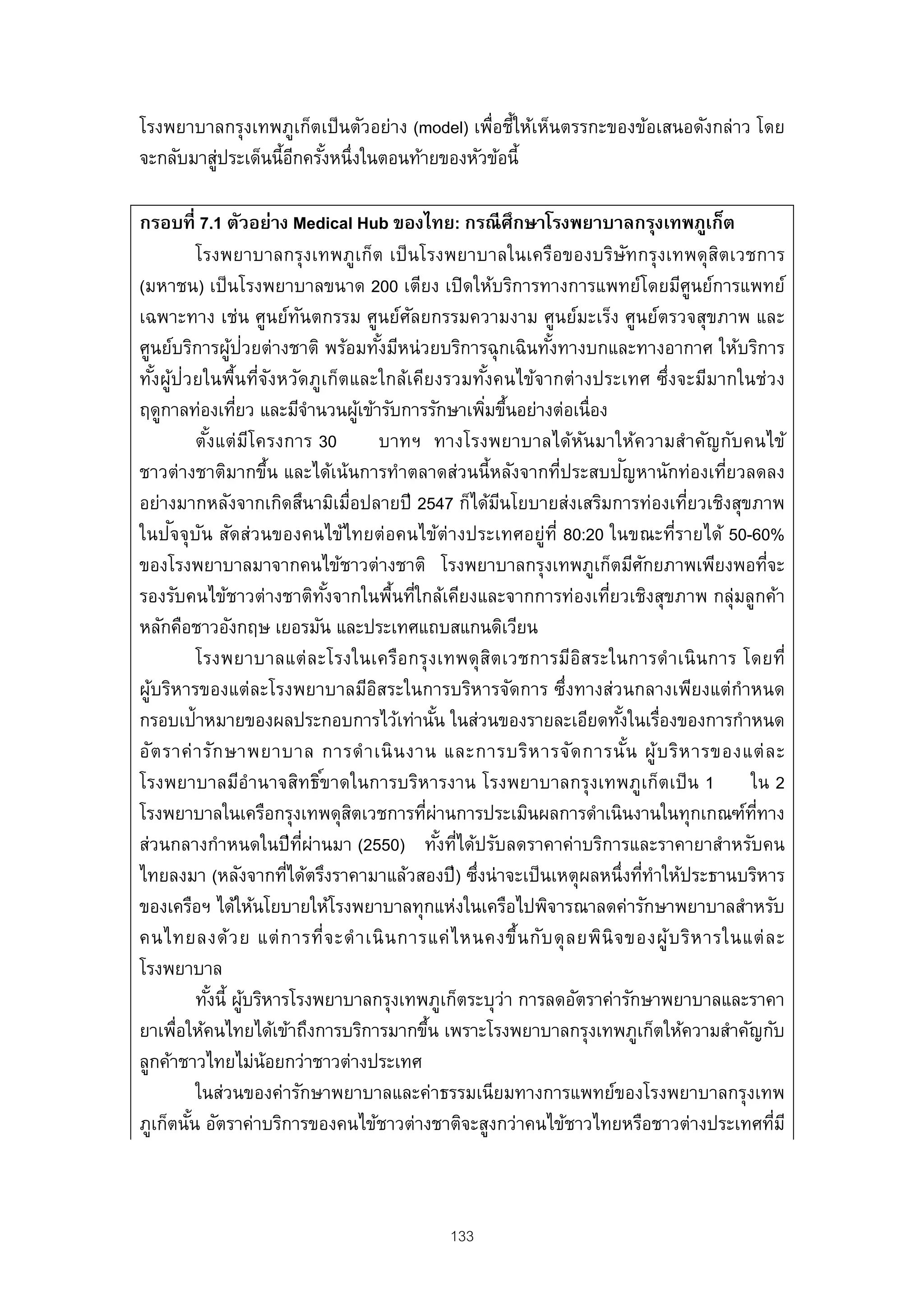 โรงพยาบาลกรุงเทพภูเก็ตเป็ นตัวอย่าง (model) เพื่อชีให้เห็นตรรกะของข้อเสนอดังกล่าว โดย
                                                  ้
จะกลับมาสูประเด็นนี้อกครังหนึ่งในตอนท้ายของหัวข้อนี้
          ่          ี ้

กรอบที่ 7.1 ตัวอย่าง Medical Hub ของไทย: กรณี ศึกษาโรงพยาบาลกรุงเทพภูเก็ต
             โรงพยาบาลกรุงเทพภูเก็ต เป็ นโรงพยาบาลในเครือของบริษัทกรุงเทพดุสตเวชการ     ิ
(มหาชน) เป็ นโรงพยาบาลขนาด 200 เตียง เปิ ดให้บริการทางการแพทย์โดยมีศูนย์การแพทย์
เฉพาะทาง เช่น ศูนย์ทนตกรรม ศูนย์ศลยกรรมความงาม ศูนย์มะเร็ง ศูนย์ตรวจสุขภาพ และ
                                ั                   ั
ศูนย์บริการผูป่วยต่างชาติ พร้อมทังมีหน่ วยบริการฉุ กเฉินทังทางบกและทางอากาศ ให้บริการ
                    ้                           ้                     ้
ทังผูป่วยในพื้นที่จงหวัดภูเก็ตและใกล้เคียงรวมทังคนไข้จากต่างประเทศ ซึ่งจะมีมากในช่วง
    ้ ้                     ั                                     ้
ฤดูกาลท่องเทียว และมีจานวนผูเข้ารับการรักษาเพิมขึนอย่างต่อเนื่อง
                      ่              ํ      ้                    ่ ้
             ตังแต่ มโครงการ 30
               ้        ี                       บาทฯ ทางโรงพยาบาลได้หนมาให้ความสําคัญกับคนไข้
                                                                        ั
                          ้                                                   ั
ชาวต่างชาติมากขึน และได้เน้นการทําตลาดส่วนนี้หลังจากที่ประสบปญหานักท่องเทียวลดลง          ่
อย่างมากหลังจากเกิดสึนามิเมื่อปลายปี 2547 ก็ได้มนโยบายส่งเสริมการท่องเทียวเชิงสุขภาพ
                                                                    ี                 ่
        ั ั
ในปจจุบน สัดส่วนของคนไข้ไทยต่อคนไข้ต่างประเทศอยู่ท่ี 80:20 ในขณะที่รายได้ 50-60%
ของโรงพยาบาลมาจากคนไข้ชาวต่างชาติ โรงพยาบาลกรุงเทพภูเก็ตมีศกยภาพเพียงพอทีจะ        ั           ่
รองรับคนไข้ชาวต่างชาติทงจากในพืนทีใกล้เคียงและจากการท่องเทียวเชิงสุขภาพ กลุ่มลูกค้า
                                       ั้         ้ ่                     ่
หลักคือชาวอังกฤษ เยอรมัน และประเทศแถบสแกนดิเวียน
             โรงพยาบาลแต่ ล ะโรงในเครือ กรุ งเทพดุ ส ิต เวชการมีอิส ระในการดํา เนิ น การ โดยที่
ผูบริหารของแต่ละโรงพยาบาลมีอสระในการบริหารจัดการ ซึ่งทางส่วนกลางเพียงแต่กําหนด
  ้                                           ิ
กรอบเป้าหมายของผลประกอบการไว้เท่านัน ในส่วนของรายละเอียดทังในเรื่องของการกําหนด
                                                         ้                  ้
อัต ราค่ า รัก ษาพยาบาล การดํ า เนิ น งาน และการบริห ารจัด การนั น ผู้ บ ริห ารของแต่ ล ะ
                                                                                ้
โรงพยาบาลมีอํานาจสิทธิ ์ขาดในการบริหารงาน โรงพยาบาลกรุงเทพภูเก็ตเป็ น 1 ใน 2
โรงพยาบาลในเครือกรุงเทพดุสตเวชการทีผานการประเมินผลการดําเนินงานในทุกเกณฑ์ททาง
                                          ิ           ่ ่                                   ่ี
ส่วนกลางกําหนดในปี ทผ่านมา (2550) ทังทีได้ปรับลดราคาค่าบริการและราคายาสําหรับคน
                                  ่ี                       ้ ่
ไทยลงมา (หลังจากทีได้ตรึงราคามาแล้วสองปี ) ซึงน่าจะเป็ นเหตุผลหนึ่งทีทาให้ประธานบริหาร
                              ่                                ่                  ่ ํ
ของเครือฯ ได้ให้นโยบายให้โรงพยาบาลทุกแห่งในเครือไปพิจารณาลดค่ารักษาพยาบาลสําหรับ
คนไทยลงด้ ว ย แต่ ก ารที่จ ะดํ า เนิ น การแค่ ไ หนคงขึ้น กับ ดุ ล ยพินิ จ ของผู้บ ริห ารในแต่ ล ะ
โรงพยาบาล
             ทังนี้ ผูบริหารโรงพยาบาลกรุงเทพภูเก็ตระบุว่า การลดอัตราค่ารักษาพยาบาลและราคา
                 ้ ้
ยาเพือให้คนไทยได้เข้าถึงการบริการมากขึน เพราะโรงพยาบาลกรุงเทพภูเก็ตให้ความสําคัญกับ
         ่                                             ้
ลูกค้าชาวไทยไม่น้อยกว่าชาวต่างประเทศ
             ในส่วนของค่ารักษาพยาบาลและค่าธรรมเนียมทางการแพทย์ของโรงพยาบาลกรุงเทพ
ภูเก็ตนัน อัตราค่าบริการของคนไข้ชาวต่างชาติจะสูงกว่าคนไข้ชาวไทยหรือชาวต่างประเทศทีมี
           ้                                                                                     ่



                                               133
 