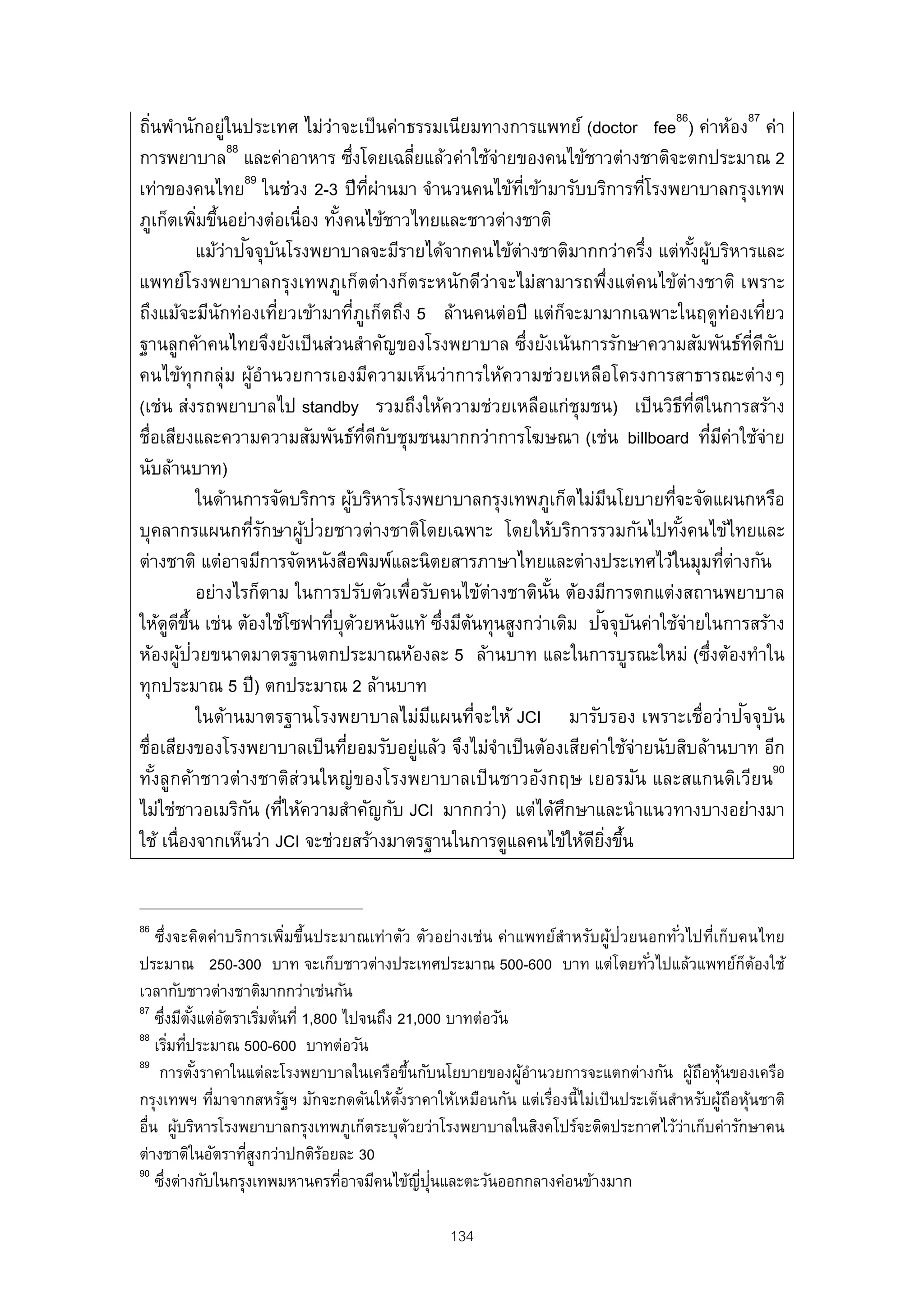 ถินพํานักอยู่ในประเทศ ไม่ว่าจะเป็ นค่าธรรมเนียมทางการแพทย์ (doctor fee86) ค่าห้อง87 ค่า
   ่
การพยาบาล88 และค่าอาหาร ซึงโดยเฉลียแล้วค่าใช้จายของคนไข้ชาวต่างชาติจะตกประมาณ 2
                                       ่          ่           ่
                     89
เท่าของคนไทย ในช่วง 2-3 ปี ทผานมา จํานวนคนไข้ทเข้ามารับบริการทีโรงพยาบาลกรุงเทพ
                                             ่ี ่               ่ี                 ่
ภูเก็ตเพิมขึนอย่างต่อเนื่อง ทังคนไข้ชาวไทยและชาวต่างชาติ
              ่ ้                ้
                     ั ั
              แม้ว่าปจจุบนโรงพยาบาลจะมีรายได้จากคนไข้ต่างชาติมากกว่าครึง แต่ทงผูบริหารและ
                                                                                     ่       ั้ ้
แพทย์โรงพยาบาลกรุงเทพภูเก็ตต่างก็ตระหนักดีว่าจะไม่สามารถพึงแต่คนไข้ต่างชาติ เพราะ่
ถึงแม้จะมีนักท่องเทียวเข้ามาทีภูเก็ตถึง 5 ล้านคนต่อปี แต่กจะมามากเฉพาะในฤดูท่องเทียว
                            ่            ่                               ็                                     ่
ฐานลูกค้าคนไทยจึงยังเป็ นส่วนสําคัญของโรงพยาบาล ซึงยังเน้นการรักษาความสัมพันธ์ทดกบ
                                                                   ่                                       ่ี ี ั
คนไข้ทุกกลุ่ม ผูอํานวยการเองมีความเห็นว่าการให้ความช่วยเหลือโครงการสาธารณะต่างๆ
                       ้
(เช่น ส่งรถพยาบาลไป standby รวมถึงให้ความช่วยเหลือแก่ชุมชน) เป็ นวิธทดในการสร้าง           ี ่ี ี
ชื่อเสียงและความความสัมพันธ์ทดกบชุมชนมากกว่าการโฆษณา (เช่น billboard ทีมค่าใช้จ่าย
                                           ่ี ี ั                                                   ่ ี
นับล้านบาท)
              ในด้านการจัดบริการ ผูบริหารโรงพยาบาลกรุงเทพภูเก็ตไม่มนโยบายทีจะจัดแผนกหรือ
                                     ้                                         ี       ่
บุคลากรแผนกทีรกษาผูป่วยชาวต่างชาติโดยเฉพาะ โดยให้บริการรวมกันไปทังคนไข้ไทยและ
                         ่ั   ้                                                          ้
ต่างชาติ แต่อาจมีการจัดหนังสือพิมพ์และนิตยสารภาษาไทยและต่างประเทศไว้ในมุมทีต่างกัน                      ่
              อย่างไรก็ตาม ในการปรับตัวเพื่อรับคนไข้ต่างชาตินัน ต้องมีการตกแต่งสถานพยาบาล
                                                                     ้
       ู ี ้ึ                   ่ ้                     ่ ้                  ั ั
ให้ดดขน เช่น ต้องใช้โซฟาทีบุดวยหนังแท้ ซึงมีตนทุนสูงกว่าเดิม ปจจุบนค่าใช้จ่ายในการสร้าง
          ้ ่
ห้องผูปวยขนาดมาตรฐานตกประมาณห้องละ 5 ล้านบาท และในการบูรณะใหม่ (ซึงต้องทําใน                      ่
ทุกประมาณ 5 ปี ) ตกประมาณ 2 ล้านบาท
              ในด้านมาตรฐานโรงพยาบาลไม่มแผนที่จะให้ JCI มารับรอง เพราะเชื่อว่าปจจุบน
                                                      ี                                                   ั ั
ชื่อเสียงของโรงพยาบาลเป็ นทียอมรับอยูแล้ว จึงไม่จาเป็ นต้องเสียค่าใช้จ่ายนับสิบล้านบาท อีก
                                   ่                ่       ํ
ทังลูกค้าชาวต่างชาติส่วนใหญ่ของโรงพยาบาลเป็ นชาวอังกฤษ เยอรมัน และสแกนดิเวียน90
     ้
ไม่ใช่ชาวอเมริกน (ทีให้ความสําคัญกับ JCI มากกว่า) แต่ได้ศกษาและนําแนวทางบางอย่างมา
                      ั ่                                              ึ
ใช้ เนื่องจากเห็นว่า JCI จะช่วยสร้างมาตรฐานในการดูแลคนไข้ให้ดยงขึน         ี ่ิ ้


86
    ซึ่งจะคิดค่าบริการเพิมขึ้นประมาณเท่าตัว ตัวอย่างเช่น ค่าแพทย์สําหรับผู้ป่วยนอกทัวไปที่เก็บคนไทย
                         ่                                                          ่
ประมาณ 250-300 บาท จะเก็บชาวต่างประเทศประมาณ 500-600 บาท แต่โดยทัวไปแล้วแพทย์กตองใช้
                                                                                ่                 ็ ้
เวลากับชาวต่างชาติมากกว่าเช่นกัน
87
    ซึงมีตงแต่อตราเริมต้นที่ 1,800 ไปจนถึง 21,000 บาทต่อวัน
      ่ ั้ ั          ่
88
    เริมทีประมาณ 500-600 บาทต่อวัน
         ่ ่
89
     การตังราคาในแต่ละโรงพยาบาลในเครือขึนกับนโยบายของผูอํานวยการจะแตกต่างกัน ผูถอหุนของเครือ
             ้                                  ้            ้                          ้ ื ้
กรุงเทพฯ ทีมาจากสหรัฐฯ มักจะกดดันให้ตงราคาให้เหมือนกัน แต่เรืองนี้ไม่เป็ นประเด็นสําหรับผูถอหุนชาติ
               ่                           ั้                   ่                             ้ ื ้
อื่น ผูบริหารโรงพยาบาลกรุงเทพภูเก็ตระบุดวยว่าโรงพยาบาลในสิงคโปร์จะติดประกาศไว้วาเก็บค่ารักษาคน
           ้                                  ้                                       ่
ต่างชาติในอัตราทีสงกว่าปกติรอยละ 30
                   ู่           ้
90
                                                  ่ี ่
    ซึงต่างกับในกรุงเทพมหานครทีอาจมีคนไข้ญปุนและตะวันออกกลางค่อนข้างมาก
       ่                           ่

                                                      134
 