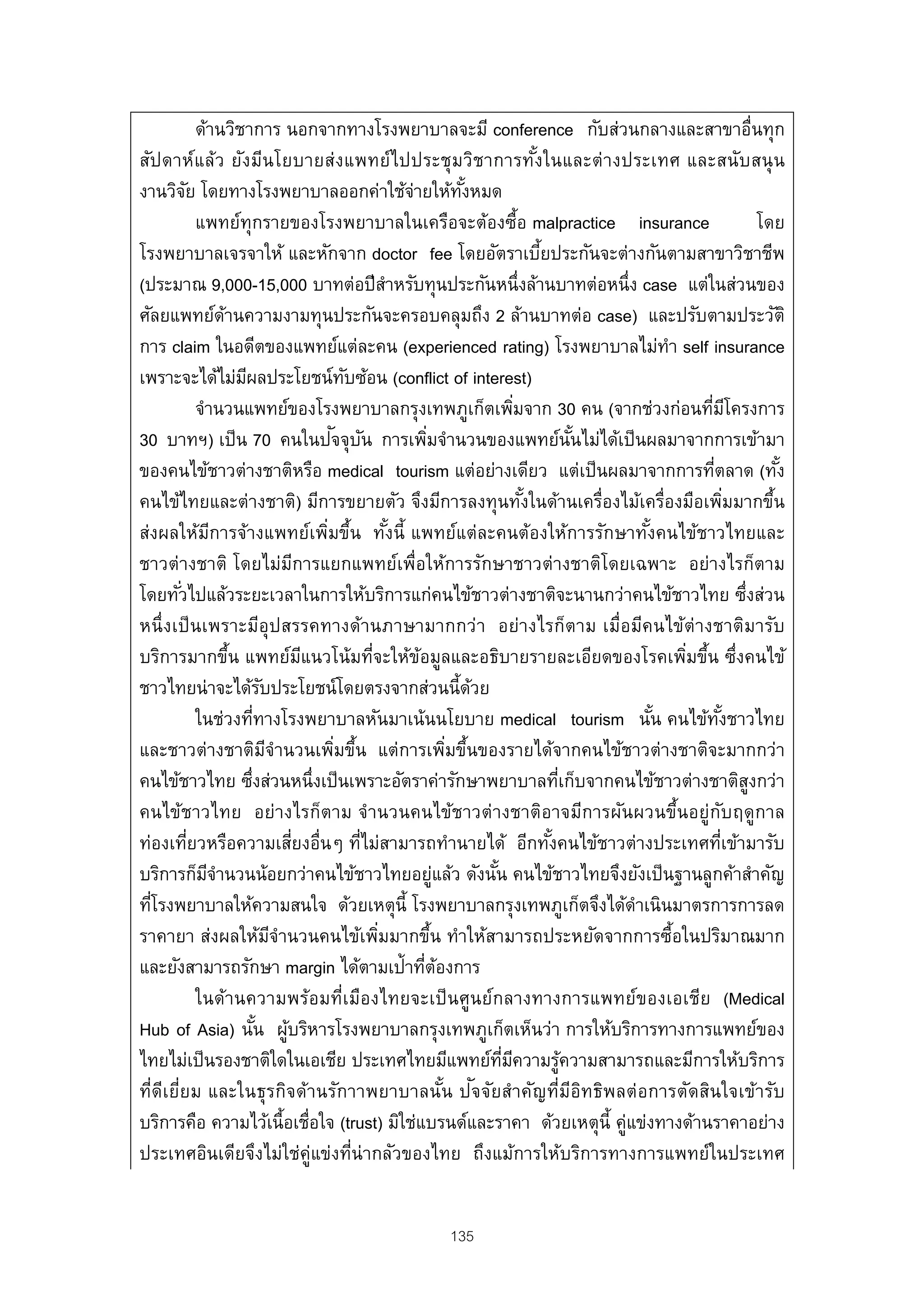 ด้านวิชาการ นอกจากทางโรงพยาบาลจะมี conference กับส่วนกลางและสาขาอื่นทุก
สัปดาห์แล้ว ยังมีนโยบายส่งแพทย์ไ ปประชุมวิชาการทัง ในและต่ างประเทศ และสนับ สนุ น      ้
งานวิจย โดยทางโรงพยาบาลออกค่าใช้จายให้ทงหมด
           ั                                             ่             ั้
               แพทย์ทุกรายของโรงพยาบาลในเครือจะต้องซื้อ malpractice insurance                                                   โดย
โรงพยาบาลเจรจาให้ และหักจาก doctor fee โดยอัตราเบียประกันจะต่างกันตามสาขาวิชาชีพ         ้
(ประมาณ 9,000-15,000 บาทต่อปี สาหรับทุนประกันหนึ่งล้านบาทต่อหนึ่ง case แต่ในส่วนของ
                                                       ํ
ศัลยแพทย์ดานความงามทุนประกันจะครอบคลุมถึง 2 ล้านบาทต่อ case) และปรับตามประวัติ
                    ้
การ claim ในอดีตของแพทย์แต่ละคน (experienced rating) โรงพยาบาลไม่ทา self insurance                        ํ
เพราะจะได้ไม่มผลประโยชน์ทบซ้อน (conflict of interest)
                        ี                      ั
               จํานวนแพทย์ของโรงพยาบาลกรุงเทพภูเก็ตเพิมจาก 30 คน (จากช่วงก่อนทีมโครงการ
                                                                                   ่                            ่ ี
                                            ั ั
30 บาทฯ) เป็ น 70 คนในปจจุบน การเพิมจํานวนของแพทย์นนไม่ได้เป็ นผลมาจากการเข้ามา
                                                              ่                                  ั้
ของคนไข้ชาวต่างชาติหรือ medical tourism แต่อย่างเดียว แต่เป็ นผลมาจากการทีตลาด (ทัง                              ่                  ้
คนไข้ไทยและต่างชาติ) มีการขยายตัว จึงมีการลงทุนทังในด้านเครื่องไม้เครื่องมือเพิมมากขึน
                                                                                     ้                                    ่       ้
ส่งผลให้มการจ้างแพทย์เพิมขึน ทังนี้ แพทย์แต่ละคนต้องให้การรักษาทังคนไข้ชาวไทยและ
                  ี                        ่ ้ ้                                                      ้
ชาวต่างชาติ โดยไม่มการแยกแพทย์เพื่อให้การรักษาชาวต่างชาติโดยเฉพาะ อย่างไรก็ตาม
                                       ี
โดยทัวไปแล้วระยะเวลาในการให้บริการแก่คนไข้ชาวต่างชาติจะนานกว่าคนไข้ชาวไทย ซึงส่วน
         ่                                                                                                                  ่
หนึ่งเป็ นเพราะมีอุปสรรคทางด้านภาษามากกว่า อย่างไรก็ตาม เมื่อมีคนไข้ต่างชาติมารับ
บริการมากขึน แพทย์มแนวโน้มทีจะให้ขอมูลและอธิบายรายละเอียดของโรคเพิมขึน ซึ่งคนไข้
                      ้                  ี         ่       ้                                                ่ ้
ชาวไทยน่าจะได้รบประโยชน์โดยตรงจากส่วนนี้ดวย
                               ั                                          ้
               ในช่วงทีทางโรงพยาบาลหันมาเน้นนโยบาย medical tourism นัน คนไข้ทงชาวไทย
                            ่                                                                           ้          ั้
และชาวต่างชาติมจํานวนเพิมขึน แต่การเพิมขึนของรายได้จากคนไข้ชาวต่างชาติจะมากกว่า
                                 ี           ่ ้                     ่ ้
คนไข้ชาวไทย ซึงส่วนหนึ่งเป็ นเพราะอัตราค่ารักษาพยาบาลทีเก็บจากคนไข้ชาวต่างชาติสงกว่า
                          ่                                                                  ่                                ู
คนไข้ชาวไทย อย่างไรก็ตาม จํานวนคนไข้ชาวต่างชาติอาจมีการผันผวนขึ้นอยู่กบฤดูกาล                                         ั
ท่องเทียวหรือความเสียงอื่นๆ ทีไม่สามารถทํานายได้ อีกทังคนไข้ชาวต่างประเทศทีเข้ามารับ
             ่                       ่           ่                                         ้                            ่
บริการก็มจานวนน้อยกว่าคนไข้ชาวไทยอยูแล้ว ดังนัน คนไข้ชาวไทยจึงยังเป็ นฐานลูกค้าสําคัญ
                 ีํ                                               ่         ้
ทีโรงพยาบาลให้ความสนใจ ด้วยเหตุน้ี โรงพยาบาลกรุงเทพภูเก็ตจึงได้ดาเนินมาตรการการลด
  ่                                                                                                 ํ
ราคายา ส่งผลให้มจํานวนคนไข้เพิมมากขึน ทําให้สามารถประหยัดจากการซื้อในปริมาณมาก
                                   ี                 ่          ้
และยังสามารถรักษา margin ได้ตามเป้าทีตองการ                  ่ ้
               ในด้านความพร้อมที่เมืองไทยจะเป็ นศูนย์กลางทางการแพทย์ของเอเชีย (Medical
Hub of Asia) นัน ผูบริหารโรงพยาบาลกรุงเทพภูเก็ตเห็นว่า การให้บริการทางการแพทย์ของ
                              ้ ้
ไทยไม่เป็ นรองชาติใดในเอเชีย ประเทศไทยมีแพทย์ทมความรูความสามารถและมีการให้บริการ
                                                                              ่ี ี             ้
                                                                    ้ ั
ที่ดีเยี่ยม และในธุรกิจด้านรักาาพยาบาลนัน ปจจัยสําคัญที่มีอิทธิพลต่ อการตัดสินใจเข้ารับ
บริการคือ ความไว้เนื้อเชื่อใจ (trust) มิใช่แบรนด์และราคา ด้วยเหตุน้ี คู่แข่งทางด้านราคาอย่าง
ประเทศอินเดียจึงไม่ใช่คู่แข่งที่น่ากลัวของไทย ถึงแม้การให้บริการทางการแพทย์ในประเทศ


                                                               135
 