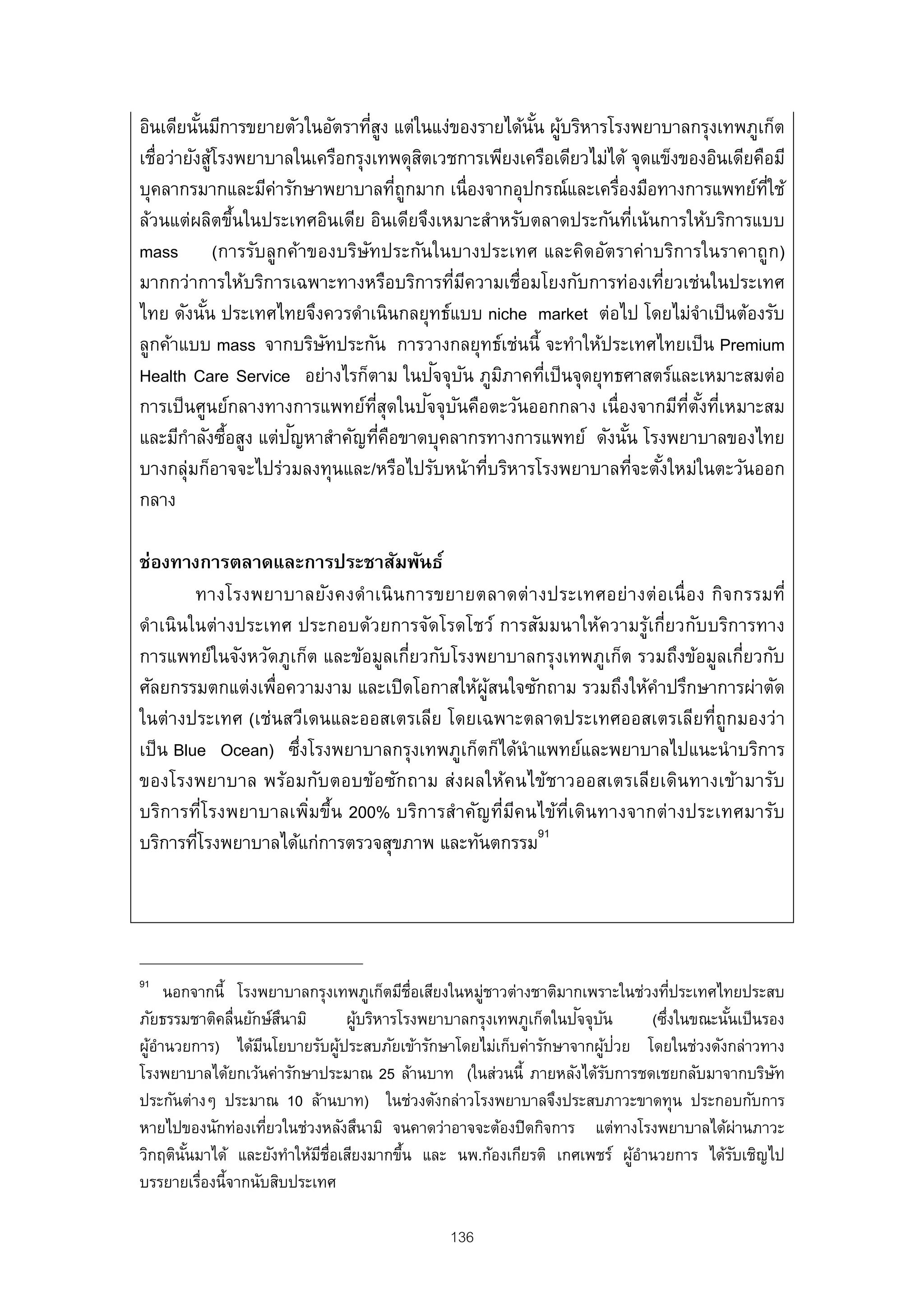 อินเดียนันมีการขยายตัวในอัตราทีสง แต่ในแง่ของรายได้นน ผูบริหารโรงพยาบาลกรุงเทพภูเก็ต
           ้                       ู่                     ั้ ้
เชื่อว่ายังสูโรงพยาบาลในเครือกรุงเทพดุสตเวชการเพียงเครือเดียวไม่ได้ จุดแข็งของอินเดียคือมี
               ้                             ิ
บุคลากรมากและมีคารักษาพยาบาลทีถูกมาก เนื่องจากอุปกรณ์และเครืองมือทางการแพทย์ทใช้
                    ่                      ่                     ่                     ่ี
ล้วนแต่ผลิตขึนในประเทศอินเดีย อินเดียจึงเหมาะสําหรับตลาดประกันทีเน้นการให้บริการแบบ
                 ้                                                    ่
mass (การรับลูกค้าของบริษทประกันในบางประเทศ และคิดอัตราค่าบริการในราคาถูก)
                                 ั
มากกว่าการให้บริการเฉพาะทางหรือบริการทีมความเชื่อมโยงกับการท่องเทียวเช่นในประเทศ
                                                  ่ ี                    ่
ไทย ดังนัน ประเทศไทยจึงควรดําเนินกลยุทธ์แบบ niche market ต่อไป โดยไม่จาเป็ นต้องรับ
             ้                                                                  ํ
ลูกค้าแบบ mass จากบริษทประกัน การวางกลยุทธ์เช่นนี้ จะทําให้ประเทศไทยเป็ น Premium
                          ั
                                                ั ั
Health Care Service อย่างไรก็ตาม ในปจจุบน ภูมภาคทีเป็ นจุดยุทธศาสตร์และเหมาะสมต่อ
                                                        ิ   ่
                                    ่ี         ั ั
การเป็ นศูนย์กลางทางการแพทย์ทสุดในปจจุบนคือตะวันออกกลาง เนื่องจากมีทตงทีเหมาะสม
                                                                            ่ี ั ้ ่
         ํ ้          ั
และมีกาลังซือสูง แต่ปญหาสําคัญทีคอขาดบุคลากรทางการแพทย์ ดังนัน โรงพยาบาลของไทย
                                       ่ ื                         ้
บางกลุ่มก็อาจจะไปร่วมลงทุนและ/หรือไปรับหน้าทีบริหารโรงพยาบาลทีจะตังใหม่ในตะวันออก
                                                      ่              ่ ้
กลาง

ช่องทางการตลาดและการประชาสัมพันธ์
         ทางโรงพยาบาลยังคงดําเนิ นการขยายตลาดต่ า งประเทศอย่า งต่ อเนื่ อง กิจกรรมที่
ดําเนินในต่างประเทศ ประกอบด้วยการจัดโรดโชว์ การสัมมนาให้ความรูเกี่ยวกับบริการทาง
                                                                  ้
การแพทย์ในจังหวัดภูเก็ต และข้อมูลเกี่ยวกับโรงพยาบาลกรุงเทพภูเก็ต รวมถึงข้อมูลเกี่ยวกับ
ศัลยกรรมตกแต่งเพื่อความงาม และเปิ ดโอกาสให้ผสนใจซักถาม รวมถึงให้คาปรึกษาการผ่าตัด
                                              ู้                    ํ
ในต่างประเทศ (เช่นสวีเดนและออสเตรเลีย โดยเฉพาะตลาดประเทศออสเตรเลียที่ถูกมองว่า
เป็ น Blue Ocean) ซึงโรงพยาบาลกรุงเทพภูเก็ตก็ได้นําแพทย์และพยาบาลไปแนะนําบริการ
                    ่
ของโรงพยาบาล พร้อมกับตอบข้อซักถาม ส่งผลให้คนไข้ชาวออสเตรเลียเดินทางเข้ามารับ
บริการที่โรงพยาบาลเพิมขึ้น 200% บริการสําคัญที่มคนไข้ท่เดินทางจากต่างประเทศมารับ
                      ่                          ี      ี
                                                   91
บริการทีโรงพยาบาลได้แก่การตรวจสุขภาพ และทันตกรรม
         ่




91
     นอกจากนี้ โรงพยาบาลกรุงเทพภูเก็ตมีช่อเสียงในหมูชาวต่างชาติมากเพราะในช่วงทีประเทศไทยประสบ
                                            ื       ่                            ่
ภัยธรรมชาติคลื่นยักษ์สนามิ
                       ึ           ้                              ั ั
                                 ผูบริหารโรงพยาบาลกรุงเทพภูเก็ตในปจจุบน      (ซึงในขณะนันเป็ นรอง
                                                                               ่        ้
  ้ํ               ี           ้                                      ้ ่
ผูอานวยการ) ได้มนโยบายรับผูประสบภัยเข้ารักษาโดยไม่เก็บค่ารักษาจากผูปวย โดยในช่วงดังกล่าวทาง
โรงพยาบาลได้ยกเว้นค่ารักษาประมาณ 25 ล้านบาท (ในส่วนนี้ ภายหลังได้รบการชดเชยกลับมาจากบริษท
                                                                       ั                        ั
ประกันต่างๆ ประมาณ 10 ล้านบาท) ในช่วงดังกล่าวโรงพยาบาลจึงประสบภาวะขาดทุน ประกอบกับการ
หายไปของนักท่องเทียวในช่วงหลังสึนามิ จนคาดว่าอาจจะต้องปิดกิจการ แต่ทางโรงพยาบาลได้ผานภาวะ
                     ่                                                                      ่
วิกฤตินนมาได้ และยังทําให้มช่อเสียงมากขึน และ นพ.ก้องเกียรติ เกศเพชร์ ผูอานวยการ ได้รบเชิญไป
       ั้                  ี ื            ้                               ้ํ              ั
บรรยายเรืองนี้จากนับสิบประเทศ
          ่

                                              136
 