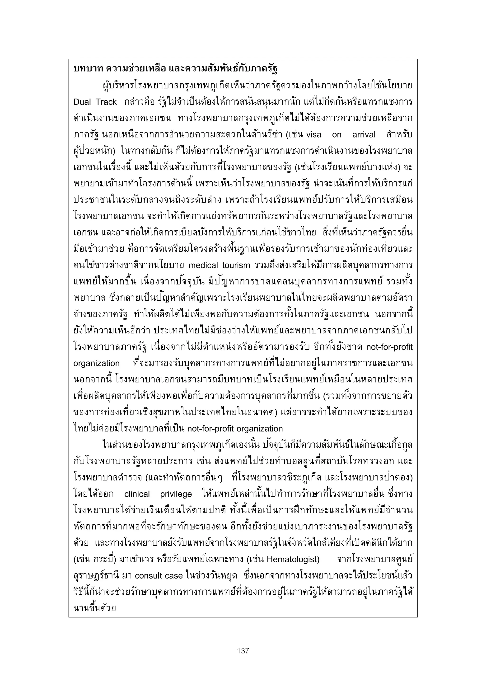 บทบาท ความช่วยเหลือ และความสัมพันธ์กบภาครัฐ        ั
          ผูบริหารโรงพยาบาลกรุงเทพภูเก็ตเห็นว่าภาครัฐควรมองในภาพกว้างโดยใช้นโยบาย
            ้
Dual Track กล่าวคือ รัฐไม่จาเป็ นต้องให้การสนันสนุ นมากนัก แต่ไม่กดกันหรือแทรกแซงการ
                              ํ                                           ี
ดําเนินงานของภาคเอกชน ทางโรงพยาบาลกรุงเทพภูเก็ตไม่ได้ต้องการความช่วยเหลือจาก
ภาครัฐ นอกเหนือจากการอํานวยความสะดวกในด้านวีซ่า (เช่น visa on arrival สําหรับ
  ้ ่
ผูปวยหนัก) ในทางกลับกัน ก็ไม่ตองการให้ภาครัฐมาแทรกแซงการดําเนินงานของโรงพยาบาล
                                  ้
เอกชนในเรื่องนี้ และไม่เห็นด้วยกับการทีโรงพยาบาลของรัฐ (เช่นโรงเรียนแพทย์บางแห่ง) จะ
                                           ่
พยายามเข้ามาทําโครงการด้านนี้ เพราะเห็นว่าโรงพยาบาลของรัฐ น่าจะเน้นทีการให้บริการแก่
                                                                                  ่
ประชาชนในระดับกลางจนถึงระดับล่าง เพราะถ้าโรงเรียนแพทย์ปรับการให้บ ริการเสมือน
โรงพยาบาลเอกชน จะทําให้เกิดการแย่งทรัพยากรกันระหว่างโรงพยาบาลรัฐและโรงพยาบาล
เอกชน และอาจก่อให้เกิดการเบียดบังการให้บริการแก่คนไข้ชาวไทย สิงทีเห็นว่าภาครัฐควรยื่น
                                                                       ่ ่
มือเข้ามาช่วย คือการจัดเตรียมโครงสร้างพื้นฐานเพื่อรองรับการเข้ามาของนักท่องเที่ยวและ
คนไข้ชาวต่างชาติจากนโยบาย medical tourism รวมถึงส่งเสริมให้มการผลิตบุคลากรทางการ
                                                                     ี
                                ั ั      ั
แพทย์ใ ห้ม ากขึ้น เนื่ องจากป จจุบ น มีป ญหาการขาดแคลนบุ ค ลากรทางการแพทย์ รวมทัง       ้
                          ั
พยาบาล ซึ่งกลายเป็ นปญหาสําคัญเพราะโรงเรียนพยาบาลในไทยจะผลิตพยาบาลตามอัตรา
จ้างของภาครัฐ ทําให้ผลิตได้ไม่เพียงพอกับความต้องการทังในภาครัฐและเอกชน นอกจากนี้
                                                               ้
ยังให้ความเห็นอีกว่า ประเทศไทยไม่มช่องว่างให้แพทย์และพยาบาลจากภาคเอกชนกลับไป
                                       ี
โรงพยาบาลภาครัฐ เนื่ องจากไม่มีตําแหน่ ง หรืออัตรามารองรับ อีกทัง ยังขาด not-for-profit
                                                                            ้
organization ทีจะมารองรับบุคลากรทางการแพทย์ท่ไม่อยากอยู่ในภาคราชการและเอกชน
                   ่                                         ี
นอกจากนี้ โรงพยาบาลเอกชนสามารถมีบทบาทเป็ นโรงเรียนแพทย์เหมือนในหลายประเทศ
เพื่อผลิตบุคลากรให้เพียงพอเพื่อกับความต้องการบุคลากรทีมากขึน (รวมทังจากการขยายตัว
                                                                 ่ ้          ้
ของการท่องเที่ยวเชิงสุขภาพในประเทศไทยในอนาคต) แต่อาจจะทําได้ยากเพราะระบบของ
ไทยไม่คอยมีโรงพยาบาลทีเป็ น not-for-profit organization
          ่                 ่
                                                          ้ ั ั ี
          ในส่วนของโรงพยาบาลกรุงเทพภูเก็ตเองนัน ปจจุบนก็มความสัมพันธ์ในลักษณะเกือกูล  ้
กับโรงพยาบาลรัฐหลายประการ เช่น ส่งแพทย์ไปช่วยทําบอลลูนที่สถาบันโรคทรวงอก และ
โรงพยาบาลตํารวจ (และทําหัตถการอื่นๆ ทีโรงพยาบาลวชิระภูเก็ต และโรงพยาบาลป่าตอง)
                                               ่
โดยได้ออก clinical privilege ให้แพทย์เหล่านันไปทําการรักษาทีโรงพยาบาลอื่น ซึ่งทาง
                                                           ้            ่
โรงพยาบาลได้จ่ายเงินเดือนให้ตามปกติ ทังนี้ เพื่อเป็ นการฝึ กทัก ษะและให้แ พทย์มจํา นวน
                                             ้                                      ี
หัตถการที่มากพอที่จะรักษาทักษะของตน อีกทังยังช่วยแบ่งเบาภาระงานของโรงพยาบาลรัฐ
                                                      ้
ด้วย และทางโรงพยาบาลยังรับแพทย์จากโรงพยาบาลรัฐในจังหวัดใกล้เคียงทีเปิ ดคลินิกได้ยาก
                                                                                ่
(เช่น กระบี) มาเข้าเวร หรือรับแพทย์เฉพาะทาง (เช่น Hematologist) จากโรงพยาบาลศูนย์
              ่
สุราษฎร์ธานี มา consult case ในช่วงวันหยุด ซึงนอกจากทางโรงพยาบาลจะได้ประโยชน์แล้ว
                                                        ่
วิธน้ีกน่าจะช่วยรักษาบุคลากรทางการแพทย์ทตองการอยู่ในภาครัฐให้สามารถอยู่ในภาครัฐได้
    ี ็                                          ่ี ้
นานขึนด้วย
        ้


                                          137
 