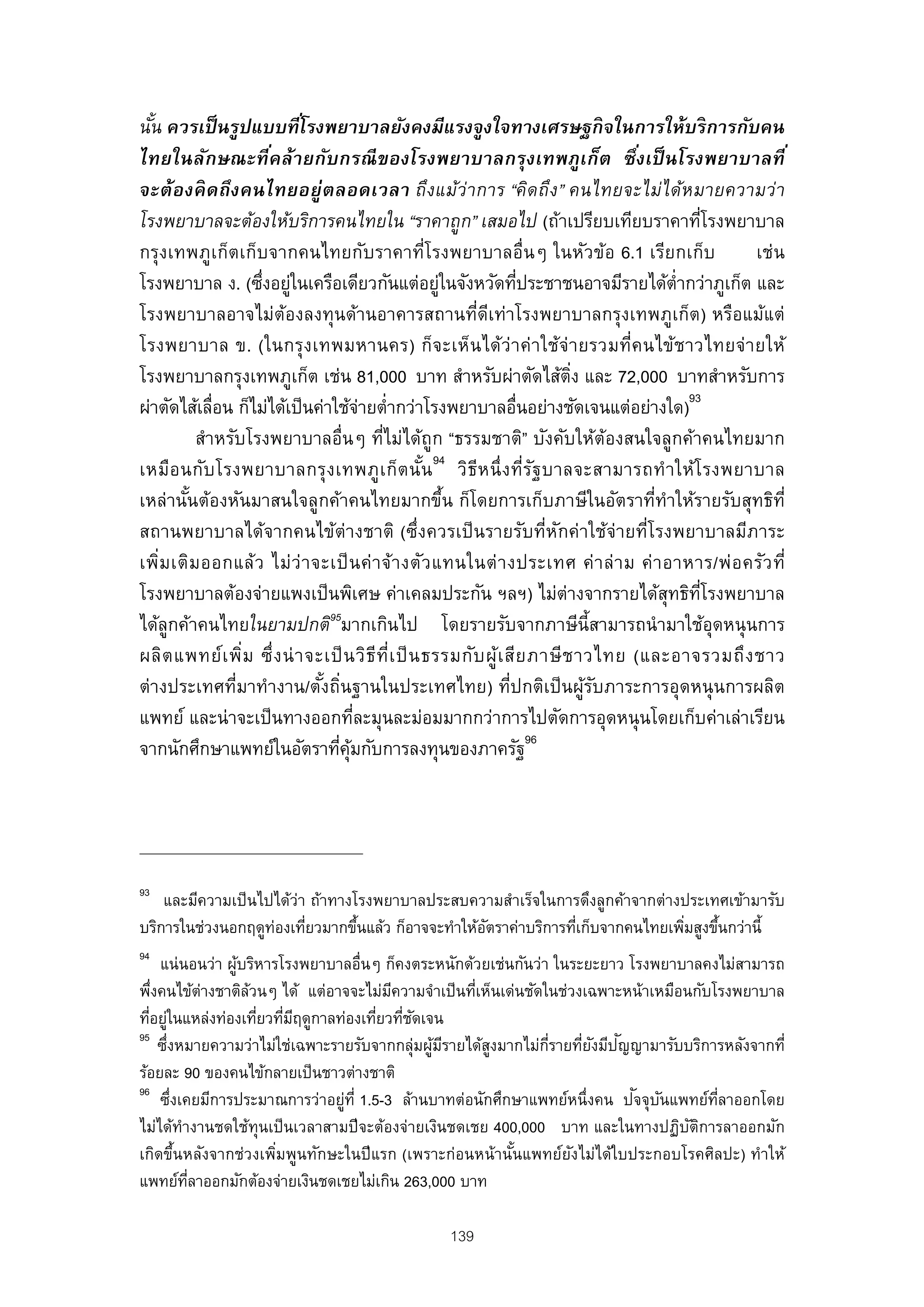นัน ควรเป็ นรูปแบบทีโรงพยาบาลยังคงมีแรงจูงใจทางเศรษฐกิ จในการให้บริ การกับคน
  ้                       ่
ไทยในลักษณะที คล้ายกับกรณี ของโรงพยาบาลกรุงเทพภูเก็ต ซึ งเป็ นโรงพยาบาลที ่
                     ่                                                          ่
จะต้ องคิ ดถึ งคนไทยอยู่ต ลอดเวลา ถึงแม้ว่าการ “คิดถึง” คนไทยจะไม่ได้หมายความว่า
โรงพยาบาลจะต้องให้บริการคนไทยใน “ราคาถูก” เสมอไป (ถ้าเปรียบเทียบราคาทีโรงพยาบาล          ่
กรุงเทพภูเก็ตเก็บจากคนไทยกับราคาที่โรงพยาบาลอื่นๆ ในหัวข้อ 6.1 เรียกเก็บ                        เช่น
โรงพยาบาล ง. (ซึงอยูในเครือเดียวกันแต่อยูในจังหวัดทีประชาชนอาจมีรายได้ต่ํากว่าภูเก็ต และ
                    ่ ่                            ่            ่
โรงพยาบาลอาจไม่ต้องลงทุนด้านอาคารสถานที่ดเท่าโรงพยาบาลกรุงเทพภูเก็ต) หรือแม้แต่
                                                         ี
โรงพยาบาล ข. (ในกรุง เทพมหานคร) ก็จะเห็นได้ว่า ค่า ใช้จ่ ายรวมที่ค นไข้ช าวไทยจ่า ยให้
โรงพยาบาลกรุงเทพภูเก็ต เช่น 81,000 บาท สําหรับผ่าตัดไส้ตง และ 72,000 บาทสําหรับการ
                                                                        ิ่
ผ่าตัดไส้เลื่อน ก็ไม่ได้เป็ นค่าใช้จายตํ่ากว่าโรงพยาบาลอื่นอย่างชัดเจนแต่อย่างใด)93
                                        ่
          สําหรับโรงพยาบาลอื่นๆ ทีไม่ได้ถูก “ธรรมชาติ” บังคับให้ต้องสนใจลูกค้าคนไทยมาก
                                          ่
เหมือ นกับ โรงพยาบาลกรุง เทพภู เ ก็ต นัน 94 วิธีห นึ่ ง ที่ร ฐ บาลจะสามารถทํา ให้โ รงพยาบาล
                                                 ้                ั
เหล่านันต้องหันมาสนใจลูกค้าคนไทยมากขึน ก็โดยการเก็บภาษีในอัตราที่ทําให้รายรับสุทธิท่ี
        ้                                            ้
สถานพยาบาลได้จากคนไข้ต่างชาติ (ซึ่งควรเป็ นรายรับที่หกค่าใช้จ่ายที่โรงพยาบาลมีภาระ
                                                                     ั
เพิ่ม เติม ออกแล้ว ไม่ ว่ า จะเป็ น ค่ า จ้า งตัว แทนในต่ า งประเทศ ค่ า ล่ า ม ค่ า อาหาร/พ่อ ครัว ที่
โรงพยาบาลต้องจ่ายแพงเป็ นพิเศษ ค่าเคลมประกัน ฯลฯ) ไม่ต่างจากรายได้สุทธิทโรงพยาบาล        ่ี
                                95
ได้ลูกค้าคนไทยในยามปกติ มากเกินไป โดยรายรับจากภาษีน้ีสามารถนํ ามาใช้อุดหนุ นการ
ผลิต แพทย์เ พิ่ม ซึ่ง น่ า จะเป็ น วิธีท่ีเ ป็ น ธรรมกับ ผู้เ สีย ภาษี ช าวไทย (และอาจรวมถึ ง ชาว
ต่างประเทศที่มาทํางาน/ตังถินฐานในประเทศไทย) ที่ปกติเป็ นผูรบภาระการอุดหนุ นการผลิต
                              ้ ่                                          ้ั
แพทย์ และน่ าจะเป็ นทางออกทีละมุนละม่อมมากกว่าการไปตัดการอุดหนุ นโดยเก็บค่าเล่าเรียน
                                      ่
จากนักศึกษาแพทย์ในอัตราทีคุมกับการลงทุนของภาครัฐ96
                                  ่ ้




93
    และมีความเป็ นไปได้ว่า ถ้าทางโรงพยาบาลประสบความสําเร็จในการดึงลูกค้าจากต่างประเทศเข้ามารับ
บริการในช่วงนอกฤดูทองเทียวมากขึนแล้ว ก็อาจจะทําให้อตราค่าบริการทีเก็บจากคนไทยเพิมสูงขึนกว่านี้
                    ่ ่           ้                ั             ่              ่     ้
94
      แน่ นอนว่า ผูบริหารโรงพยาบาลอื่นๆ ก็คงตระหนักด้วยเช่นกันว่า ในระยะยาว โรงพยาบาลคงไม่สามารถ
                   ้
พึงคนไข้ต่างชาติลวนๆ ได้ แต่อาจจะไม่มความจําเป็ นทีเห็นเด่นชัดในช่วงเฉพาะหน้าเหมือนกับโรงพยาบาล
    ่                ้                   ี           ่
ทีอยูในแหล่งท่องเทียวทีมฤดูกาลท่องเทียวทีชดเจน
   ่ ่                 ่ ่ ี           ่ ่ ั
95
       ่                                       ้ ี     ู         ่ี   ่ ั ั
      ซึงหมายความว่าไม่ใช่เฉพาะรายรับจากกลุ่มผูมรายได้สงมากไม่กรายทียงมีปญญามารับบริการหลังจากที่
ร้อยละ 90 ของคนไข้กลายเป็ นชาวต่างชาติ
96
         ่                       ่                                           ั ั
      ซึงเคยมีการประมาณการว่าอยูท่ี 1.5-3 ล้านบาทต่อนักศึกษาแพทย์หนึ่งคน ปจจุบนแพทย์ทลาออกโดย
                                                                                       ่ี
ไม่ได้ทํางานชดใช้ทุนเป็ นเวลาสามปี จะต้องจ่ายเงินชดเชย 400,000 บาท และในทางปฏิบตการลาออกมัก
                                                                                   ั ิ
เกิดขึนหลังจากช่วงเพิมพูนทักษะในปี แรก (เพราะก่อนหน้านันแพทย์ยงไม่ได้ใบประกอบโรคศิลปะ) ทําให้
           ้             ่                                 ้        ั
แพทย์ทลาออกมักต้องจ่ายเงินชดเชยไม่เกิน 263,000 บาท
             ่ี

                                                 139
 