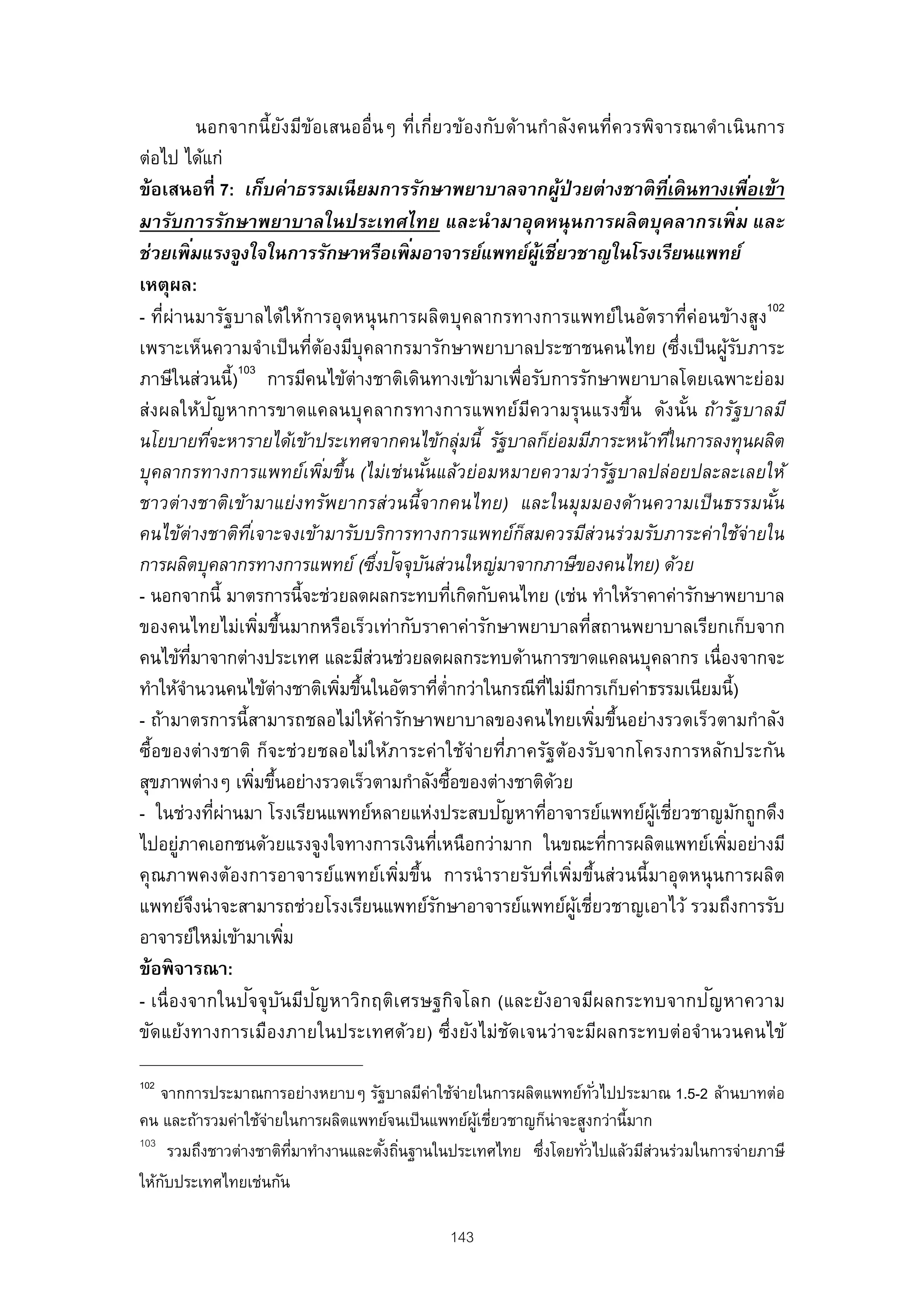 นอกจากนี้ ยงมีข้อเสนออื่นๆ ที่เกี่ยวข้องกับ ด้านกําลังคนที่ควรพิจารณาดําเนินการ
                                 ั
ต่อไป ได้แก่
ข้อเสนอที่ 7: เก็บค่าธรรมเนี ยมการรักษาพยาบาลจากผูป่วยต่างชาติ ทีเ่ ดิ นทางเพือเข้า
                                                                                  ้                          ่
มารับการรักษาพยาบาลในประเทศไทย และนํ ามาอุดหนุนการผลิ ตบุคลากรเพิ ม และ                                    ่
              ่                                   ่
ช่วยเพิ มแรงจูงใจในการรักษาหรือเพิ มอาจารย์แพทย์ผเชียวชาญในโรงเรียนแพทย์ู้ ่
เหตุผล:
- ที่ผ่านมารัฐบาลได้ให้การอุดหนุ นการผลิตบุคลากรทางการแพทย์ในอัตราที่ค่อนข้างสูง102
เพราะเห็นความจําเป็ นที่ต้องมีบุคลากรมารักษาพยาบาลประชาชนคนไทย (ซึ่งเป็ นผูรบภาระ                         ้ั
ภาษีในส่วนนี้)103 การมีคนไข้ต่างชาติเดินทางเข้ามาเพื่อรับการรักษาพยาบาลโดยเฉพาะย่อม
                     ั
ส่งผลให้ปญหาการขาดแคลนบุคลากรทางการแพทย์มความรุนแรงขึ้น ดังนัน ถ้ารัฐบาลมี
                                                                      ี                             ้
นโยบายทีจะหารายได้เข้าประเทศจากคนไข้กลุ่มนี้ รัฐบาลก็ยอมมีภาระหน้าทีใ่ นการลงทุนผลิต
                   ่                                                            ่
บุคลากรทางการแพทย์เพิมขึ้น (ไม่เช่นนันแล้วย่อมหมายความว่ารัฐบาลปล่อยปละละเลยให้
                                     ่              ้
ชาวต่างชาติเข้ามาแย่งทรัพยากรส่วนนี้จากคนไทย) และในมุมมองด้านความเป็ นธรรมนัน                                  ้
คนไข้ต่างชาติทเ่ี จาะจงเข้ามารับบริการทางการแพทย์กสมควรมีส่วนร่วมรับภาระค่าใช้จ่ายใน
                                                                    ็
                                             ่ ั ั
การผลิตบุคลากรทางการแพทย์ (ซึงปจจุบนส่วนใหญ่มาจากภาษีของคนไทย) ด้วย
- นอกจากนี้ มาตรการนี้จะช่วยลดผลกระทบทีเกิดกับคนไทย (เช่น ทําให้ราคาค่ารักษาพยาบาล
                                                              ่
ของคนไทยไม่เพิมขึนมากหรือเร็วเท่ากับราคาค่ารักษาพยาบาลทีสถานพยาบาลเรียกเก็บจาก
                             ่ ้                                                         ่
คนไข้ทมาจากต่างประเทศ และมีสวนช่วยลดผลกระทบด้านการขาดแคลนบุคลากร เนื่องจากจะ
           ่ี                              ่
ทําให้จานวนคนไข้ต่างชาติเพิมขึนในอัตราทีต่ํากว่าในกรณีทไม่มการเก็บค่าธรรมเนียมนี้)
         ํ                             ่ ้                ่                 ่ี ี
- ถ้ามาตรการนี้สามารถชลอไม่ให้ค่ารักษาพยาบาลของคนไทยเพิมขึนอย่างรวดเร็วตามกําลัง           ่ ้
ซื้อของต่างชาติ ก็จะช่วยชลอไม่ให้ภาระค่าใช้จ่ายที่ภาครัฐต้องรับจากโครงการหลักประกัน
สุขภาพต่างๆ เพิมขึนอย่างรวดเร็วตามกําลังซือของต่างชาติดวย
                            ่ ้                             ้                 ้
                       ่ ่                                      ั
- ในช่วงทีผานมา โรงเรียนแพทย์หลายแห่งประสบปญหาทีอาจารย์แพทย์ผเชียวชาญมักถูกดึง
                                                                          ่                    ู้ ่
ไปอยูภาคเอกชนด้วยแรงจูงใจทางการเงินทีเหนือกว่ามาก ในขณะทีการผลิตแพทย์เพิมอย่างมี
       ่                                                ่                                    ่          ่
คุณภาพคงต้องการอาจารย์แพทย์เพิมขึ้น การนํ ารายรับที่เพิมขึ้นส่วนนี้มาอุดหนุ นการผลิต
                                                ่                                   ่
แพทย์จงน่ าจะสามารถช่วยโรงเรียนแพทย์รกษาอาจารย์แพทย์ผเชียวชาญเอาไว้ รวมถึงการรับ
                ึ                                     ั                               ู้ ่
อาจารย์ใหม่เข้ามาเพิม              ่
ข้อพิ จารณา:
                           ั ั ั
- เนื่องจากในปจจุบนมีปญหาวิกฤติเศรษฐกิจโลก (และยังอาจมีผลกระทบจากป ญหาความ                            ั
ขัดแย้งทางการเมืองภายในประเทศด้วย) ซึ่งยังไม่ชดเจนว่าจะมีผลกระทบต่อจํานวนคนไข้
                                                                  ั

102
    จากการประมาณการอย่างหยาบๆ รัฐบาลมีค่าใช้จ่ายในการผลิตแพทย์ทวไปประมาณ 1.5-2 ล้านบาทต่อ
                                                                   ั่
คน และถ้ารวมค่าใช้จายในการผลิตแพทย์จนเป็ นแพทย์ผเชียวชาญก็น่าจะสูงกว่านี้มาก
                     ่                             ู้ ่
103
       รวมถึงชาวต่างชาติทมาทํางานและตังถินฐานในประเทศไทย ซึงโดยทัวไปแล้วมีสวนร่วมในการจ่ายภาษี
                         ่ี           ้ ่                 ่      ่          ่
ให้กบประเทศไทยเช่นกัน
     ั

                                                     143
 