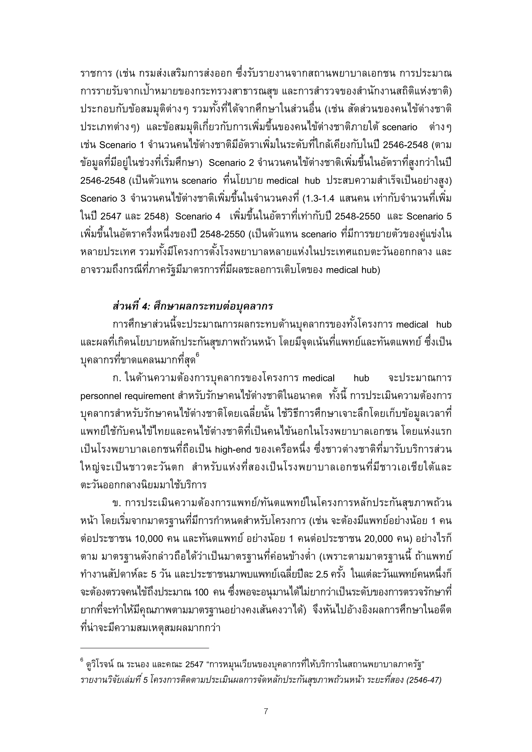 ราชการ (เช่น กรมส่งเสริมการส่งออก ซึ่งรับรายงานจากสถานพยาบาลเอกชน การประมาณ
การรายรับจากเป้าหมายของกระทรวงสาธารณสุข และการสํารวจของสํานักงานสถิตแห่งชาติ)   ิ
ประกอบกับข้อสมมุตต่างๆ รวมทังที่ได้จากศึกษาในส่วนอื่น (เช่น สัดส่วนของคนไข้ต่างชาติ
                         ิ         ้
ประเภทต่างๆ) และข้อสมมุตเกียวกับการเพิมขึนของคนไข้ต่างชาติภายใต้ scenario ต่างๆ
                             ิ ่               ่ ้
เช่น Scenario 1 จํานวนคนไข้ต่างชาติมอตราเพิมในระดับทีใกล้เคียงกับในปี 2546-2548 (ตาม
                                          ี ั    ่     ่
ข้อมูลทีมอยูในช่วงทีเริมศึกษา) Scenario 2 จํานวนคนไข้ต่างชาติเพิมขึนในอัตราทีสงกว่าในปี
        ่ ี ่         ่ ่                                        ่ ้         ู่
2546-2548 (เป็ นตัวแทน scenario ทีนโยบาย medical hub ประสบความสําเร็จเป็ นอย่างสูง)
                                        ่
Scenario 3 จํานวนคนไข้ต่างชาติเพิมขึนในจํานวนคงที่ (1.3-1.4 แสนคน เท่ากับจํานวนทีเพิม
                                     ่ ้                                           ่ ่
ในปี 2547 และ 2548) Scenario 4 เพิมขึนในอัตราทีเท่ากับปี 2548-2550 และ Scenario 5
                                           ่ ้     ่
เพิมขึนในอัตราครึงหนึ่งของปี 2548-2550 (เป็ นตัวแทน scenario ทีมการขยายตัวของคู่แข่งใน
   ่ ้              ่                                          ่ ี
หลายประเทศ รวมทังมีโครงการตังโรงพยาบาลหลายแห่งในประเทศแถบตะวันออกกลาง และ
                       ้         ้
อาจรวมถึงกรณีทภาครัฐมีมาตรการทีมผลชะลอการเติบโตของ medical hub)
                 ่ี                   ่ ี

        ส่วนที ่ 4: ศึกษาผลกระทบต่อบุคลากร
        การศึกษาส่วนนี้จะประมาณการผลกระทบด้านบุคลากรของทังโครงการ medical hub
                                                                    ้
และผลทีเกิดนโยบายหลักประกันสุขภาพถ้วนหน้า โดยมีจุดเน้นทีแพทย์และทันตแพทย์ ซึงเป็ น
         ่                                                    ่                     ่
                               6
บุคลากรทีขาดแคลนมากทีสด
           ่              ุ่
        ก. ในด้านความต้องการบุคลากรของโครงการ medical hub จะประมาณการ
personnel requirement สําหรับรักษาคนไข้ต่างชาติในอนาคต ทังนี้ การประเมินความต้องการ
                                                                ้
บุคลากรสําหรับรักษาคนไข้ต่างชาติโดยเฉลี่ยนัน ใช้วธการศึกษาเจาะลึกโดยเก็บข้อมูลเวลาที่
                                                ้        ิี
แพทย์ใช้กบคนไข้ไทยและคนไข้ต่างชาติท่เป็ นคนไข้นอกในโรงพยาบาลเอกชน โดยแห่งแรก
             ั                             ี
เป็ นโรงพยาบาลเอกชนที่ถือเป็ น high-end ของเครือหนึ่ง ซึ่งชาวต่างชาติท่มารับบริการส่วน
                                                                         ี
ใหญ่ จ ะเป็ น ชาวตะวัน ตก สํา หรับ แห่ง ที่ส องเป็ น โรงพยาบาลเอกชนที่มีช าวเอเชีย ใต้แ ละ
ตะวันออกกลางนิยมมาใช้บริการ
        ข. การประเมินความต้องการแพทย์/ทันตแพทย์ในโครงการหลักประกันสุขภาพถ้วน
หน้า โดยเริมจากมาตรฐานทีมการกําหนดสําหรับโครงการ (เช่น จะต้องมีแพทย์อย่างน้อย 1 คน
               ่             ่ ี
ต่อประชาชน 10,000 คน และทันตแพทย์ อย่างน้อย 1 คนต่อประชาชน 20,000 คน) อย่างไรก็
ตาม มาตรฐานดังกล่าวถือได้ว่าเป็ นมาตรฐานทีค่อนข้างตํ่า (เพราะตามมาตรฐานนี้ ถ้าแพทย์
                                                  ่
ทํางานสัปดาห์ละ 5 วัน และประชาชนมาพบแพทย์เฉลียปี ละ 2.5 ครัง ในแต่ละวันแพทย์คนหนึ่งก็
                                                       ่          ้
จะต้องตรวจคนไข้ถงประมาณ 100 คน ซึงพอจะอนุ มานได้ไม่ยากว่าเป็ นระดับของการตรวจรักษาที่
                    ึ                ่
ยากทีจะทําให้มคุณภาพตามมาตรฐานอย่างคงเส้นคงวาได้) จึงหันไปอ้างอิงผลการศึกษาในอดีต
      ่          ี
ทีน่าจะมีความสมเหตุสมผลมากกว่า
  ่

6
 ดูวโรจน์ ณ ระนอง และคณะ 2547 “การหมุนเวียนของบุคลากรทีให้บริการในสถานพยาบาลภาครัฐ”
    ิ                                                      ่
รายงานวิจยเล่มที ่ 5 โครงการติดตามประเมินผลการจัดหลักประกันสุขภาพถ้วนหน้า ระยะทีสอง (2546-47)
          ั                                                                     ่

                                               7
 