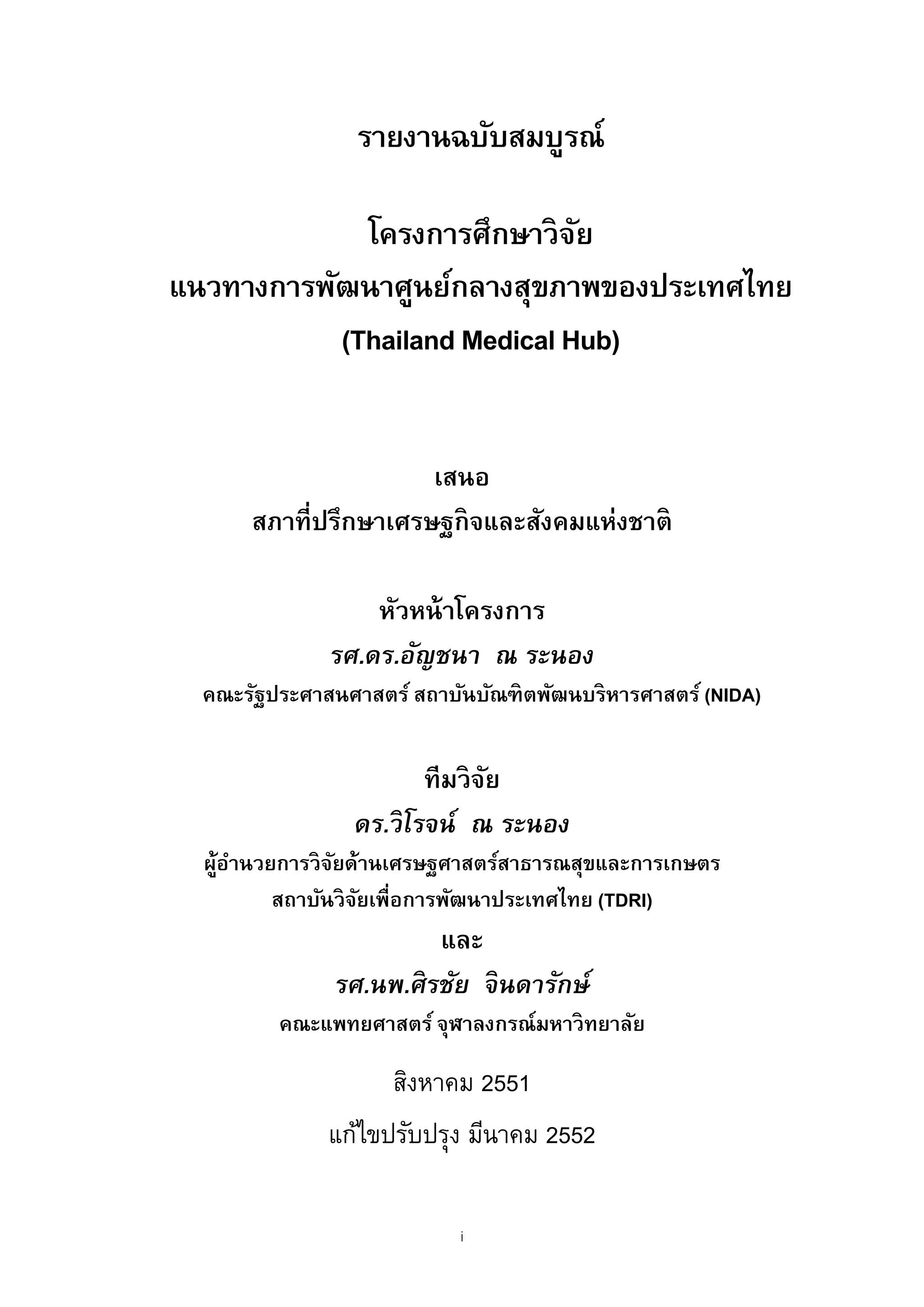 รายงานฉบับสมบูรณ์

             โครงการศึกษาวิจย ั
แนวทางการพัฒนาศูนย์กลางสุขภาพของประเทศไทย
           (Thailand Medical Hub)


                      เสนอ
      สภาที่ปรึกษาเศรษฐกิจและสังคมแห่งชาติ

                  หัวหน้ าโครงการ
              รศ.ดร.อัญชนา ณ ระนอง
  คณะรัฐประศาสนศาสตร์ สถาบันบัณฑิตพัฒนบริหารศาสตร์ (NIDA)


                       ทีมวิจย
                             ั
                ดร.วิโรจน์ ณ ระนอง
  ผูอานวยการวิจยด้านเศรษฐศาสตร์สาธารณสุขและการเกษตร
   ้ ํ         ั
         สถาบันวิจยเพื่อการพัฒนาประเทศไทย (TDRI)
                  ั
                        และ
               รศ.นพ.ศิรชัย จินดารักษ์
         คณะแพทยศาสตร์ จุฬาลงกรณ์มหาวิทยาลัย

                    สิงหาคม 2551
              แก้ไขปรับปรุง มีนาคม 2552

                           i
 