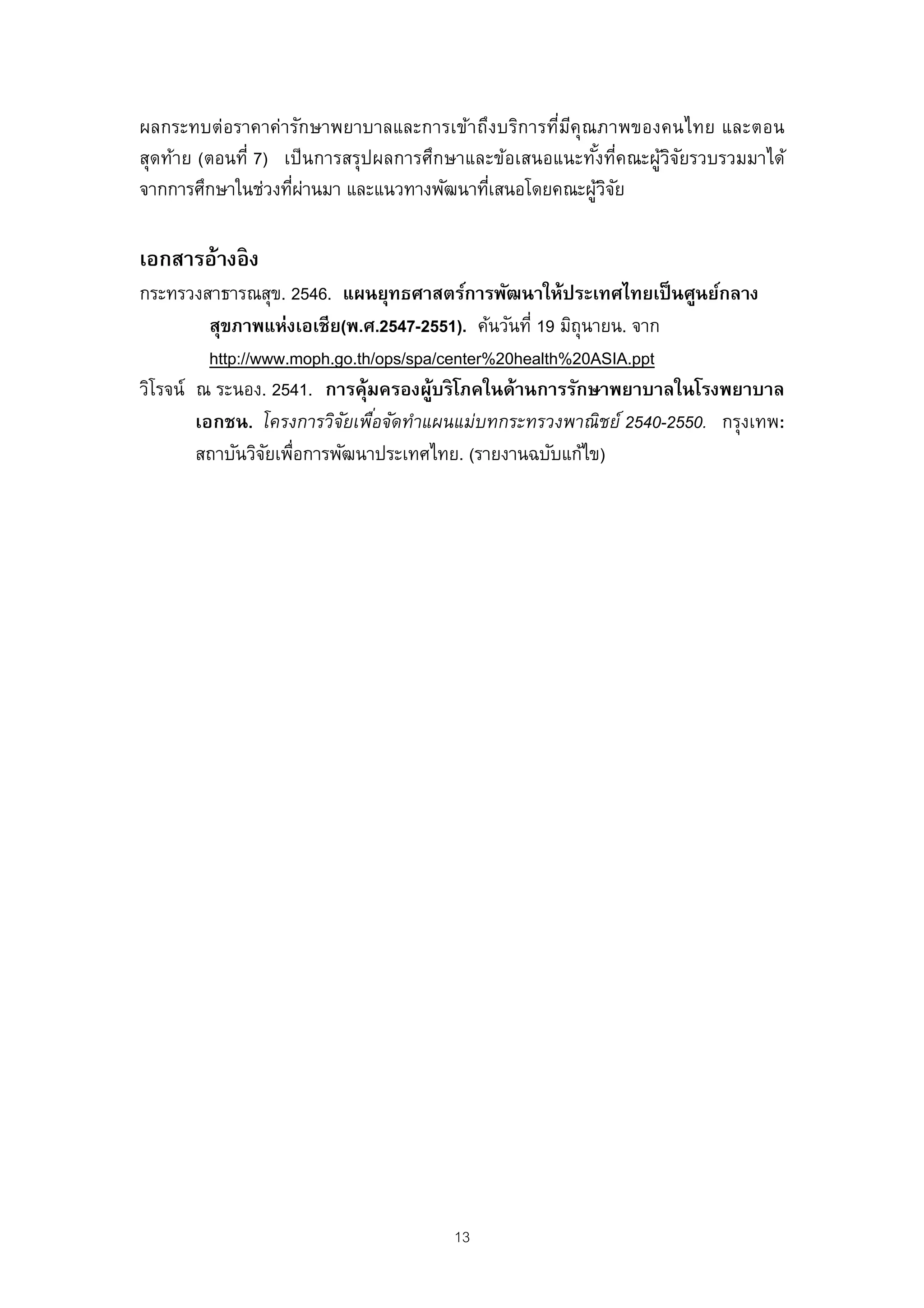 ผลกระทบต่อราคาค่ารักษาพยาบาลและการเข้าถึงบริการทีมคุณภาพของคนไทย และตอน
                                                    ่ ี
สุดท้าย (ตอนที่ 7) เป็ นการสรุปผลการศึกษาและข้อเสนอแนะทังทีคณะผูวจยรวบรวมมาได้
                                                        ้ ่     ้ิั
จากการศึกษาในช่วงทีผานมา และแนวทางพัฒนาทีเสนอโดยคณะผูวจย
                    ่ ่                    ่            ้ิั

เอกสารอ้างอิง
กระทรวงสาธารณสุข. 2546. แผนยุทธศาสตร์การพัฒนาให้ประเทศไทยเป็ นศูนย์กลาง
          สุขภาพแห่งเอเชีย(พ.ศ.2547-2551). ค้นวันที่ 19 มิถุนายน. จาก
          http://www.moph.go.th/ops/spa/center%20health%20ASIA.ppt
วิโรจน์ ณ ระนอง. 2541. การคุ้มครองผู้บริ โภคในด้านการรักษาพยาบาลในโรงพยาบาล
        เอกชน. โครงการวิจยเพือจัดทําแผนแม่บทกระทรวงพาณิชย์ 2540-2550. กรุงเทพ:
                           ั ่
        สถาบันวิจยเพือการพัฒนาประเทศไทย. (รายงานฉบับแก้ไข)
                  ั ่




                                      13
 