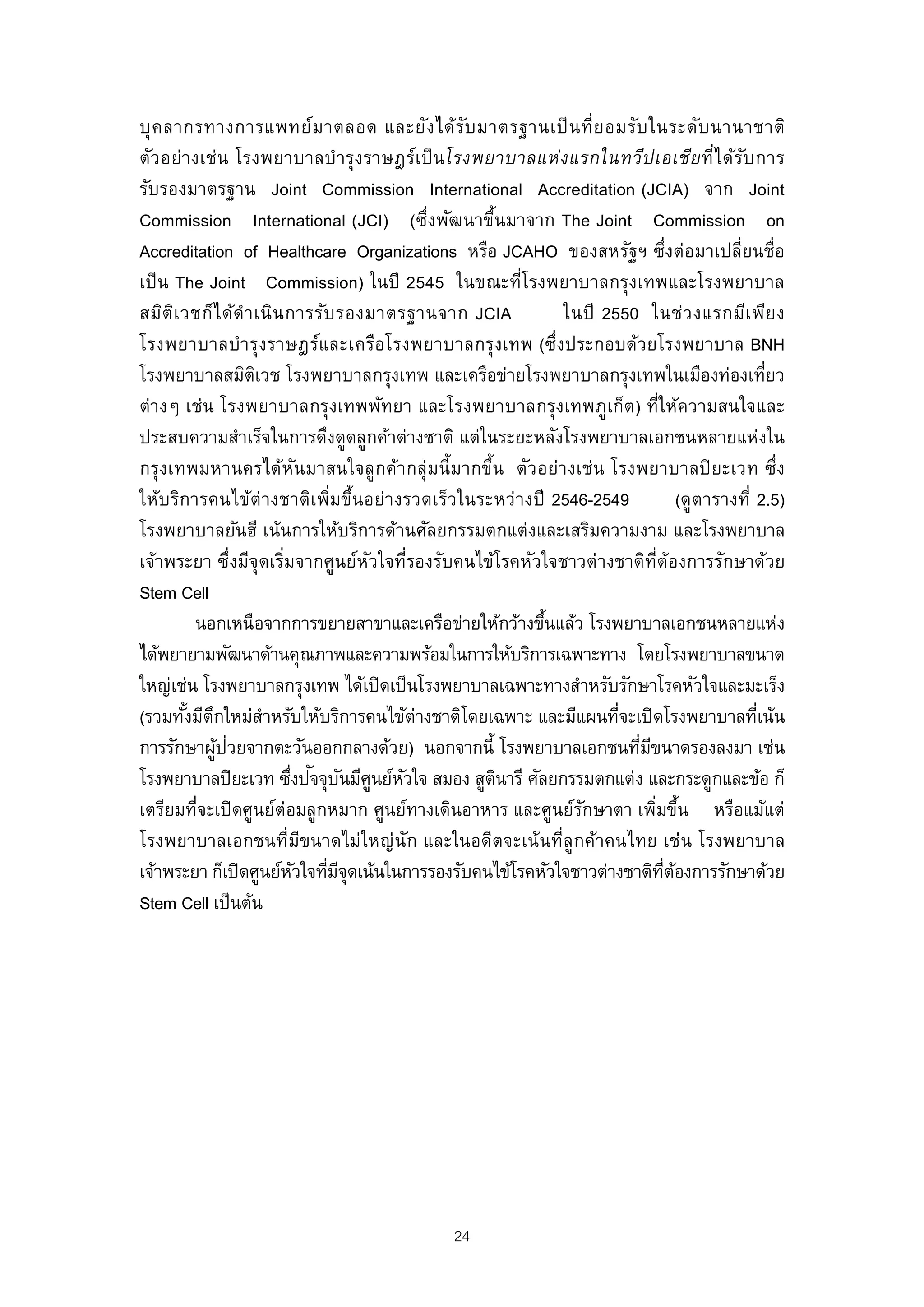 บุ ค ลากรทางการแพทย์ม าตลอด และยัง ได้ร ับ มาตรฐานเป็ น ที่ย อมรับ ในระดับ นานาชาติ
ตัวอย่างเช่น โรงพยาบาลบํารุงราษฎร์เป็ นโรงพยาบาลแห่ง แรกในทวีป เอเชีย ทีไ ด้ร บ การ  ่ ั
รับรองมาตรฐาน Joint Commission International Accreditation (JCIA) จาก Joint
Commission International (JCI) (ซึ่งพัฒนาขึนมาจาก The Joint Commission on
                                                 ้
Accreditation of Healthcare Organizations หรือ JCAHO ของสหรัฐฯ ซึ่งต่อมาเปลี่ยนชื่อ
เป็ น The Joint Commission) ในปี 2545 ในขณะทีโรงพยาบาลกรุงเทพและโรงพยาบาล
                                                     ่
สมิต เ วชก็ไ ด้ดํา เนิน การรับ รองมาตรฐานจาก JCIA
      ิ                                                   ในปี 2550 ในช่ว งแรกมีเ พีย ง
โรงพยาบาลบํารุงราษฎร์และเครือโรงพยาบาลกรุงเทพ (ซึ่งประกอบด้วยโรงพยาบาล BNH
โรงพยาบาลสมิตเวช โรงพยาบาลกรุงเทพ และเครือข่ายโรงพยาบาลกรุงเทพในเมืองท่องเทียว
                   ิ                                                                          ่
ต่างๆ เช่น โรงพยาบาลกรุงเทพพัทยา และโรงพยาบาลกรุงเทพภูเก็ต) ที่ให้ความสนใจและ
ประสบความสําเร็จในการดึงดูดลูกค้าต่างชาติ แต่ในระยะหลังโรงพยาบาลเอกชนหลายแห่งใน
กรุงเทพมหานครได้หนมาสนใจลูกค้ากลุ่มนี้มากขึ้น ตัวอย่างเช่น โรงพยาบาลปิ ยะเวท ซึ่ง
                           ั
ให้บ ริการคนไข้ต่ างชาติเ พิมขึ้นอย่างรวดเร็วในระหว่างปี 2546-2549
                               ่                                                (ดูตารางที่ 2.5)
โรงพยาบาลยันฮี เน้นการให้บริการด้านศัลยกรรมตกแต่งและเสริมความงาม และโรงพยาบาล
เจ้าพระยา ซึ่งมีจุดเริมจากศูนย์หวใจที่รองรับคนไข้โรคหัวใจชาวต่างชาติท่ต้องการรักษาด้วย
                       ่          ั                                      ี
Stem Cell
         นอกเหนือจากการขยายสาขาและเครือข่ายให้กว้างขึนแล้ว โรงพยาบาลเอกชนหลายแห่ง
                                                        ้
ได้พยายามพัฒนาด้านคุณภาพและความพร้อมในการให้บริการเฉพาะทาง โดยโรงพยาบาลขนาด
ใหญ่เช่น โรงพยาบาลกรุงเทพ ได้เปิ ดเป็ นโรงพยาบาลเฉพาะทางสําหรับรักษาโรคหัวใจและมะเร็ง
(รวมทังมีตกใหม่สาหรับให้บริการคนไข้ต่างชาติโดยเฉพาะ และมีแผนทีจะเปิ ดโรงพยาบาลทีเน้น
        ้ ึ          ํ                                           ่                          ่
            ้ ่
การรักษาผูปวยจากตะวันออกกลางด้วย) นอกจากนี้ โรงพยาบาลเอกชนทีมขนาดรองลงมา เช่น
                                                                    ่ ี
                         ่ ั ั ู ั
โรงพยาบาลปิยะเวท ซึงปจจุบนมีศนย์หวใจ สมอง สูตนารี ศัลยกรรมตกแต่ง และกระดูกและข้อ ก็
                                                   ิ
เตรียมทีจะเปิ ดศูนย์ต่อมลูกหมาก ศูนย์ทางเดินอาหาร และศูนย์รกษาตา เพิมขึน หรือแม้แต่
         ่                                                  ั           ่ ้
โรงพยาบาลเอกชนที่มขนาดไม่ใหญ่ นัก และในอดีตจะเน้ นที่ลูกค้าคนไทย เช่น โรงพยาบาล
                             ี
เจ้าพระยา ก็เปิดศูนย์หวใจทีมจุดเน้นในการรองรับคนไข้โรคหัวใจชาวต่างชาติทตองการรักษาด้วย
                          ั ่ ี                                            ่ี ้
Stem Cell เป็ นต้น




                                              24
 