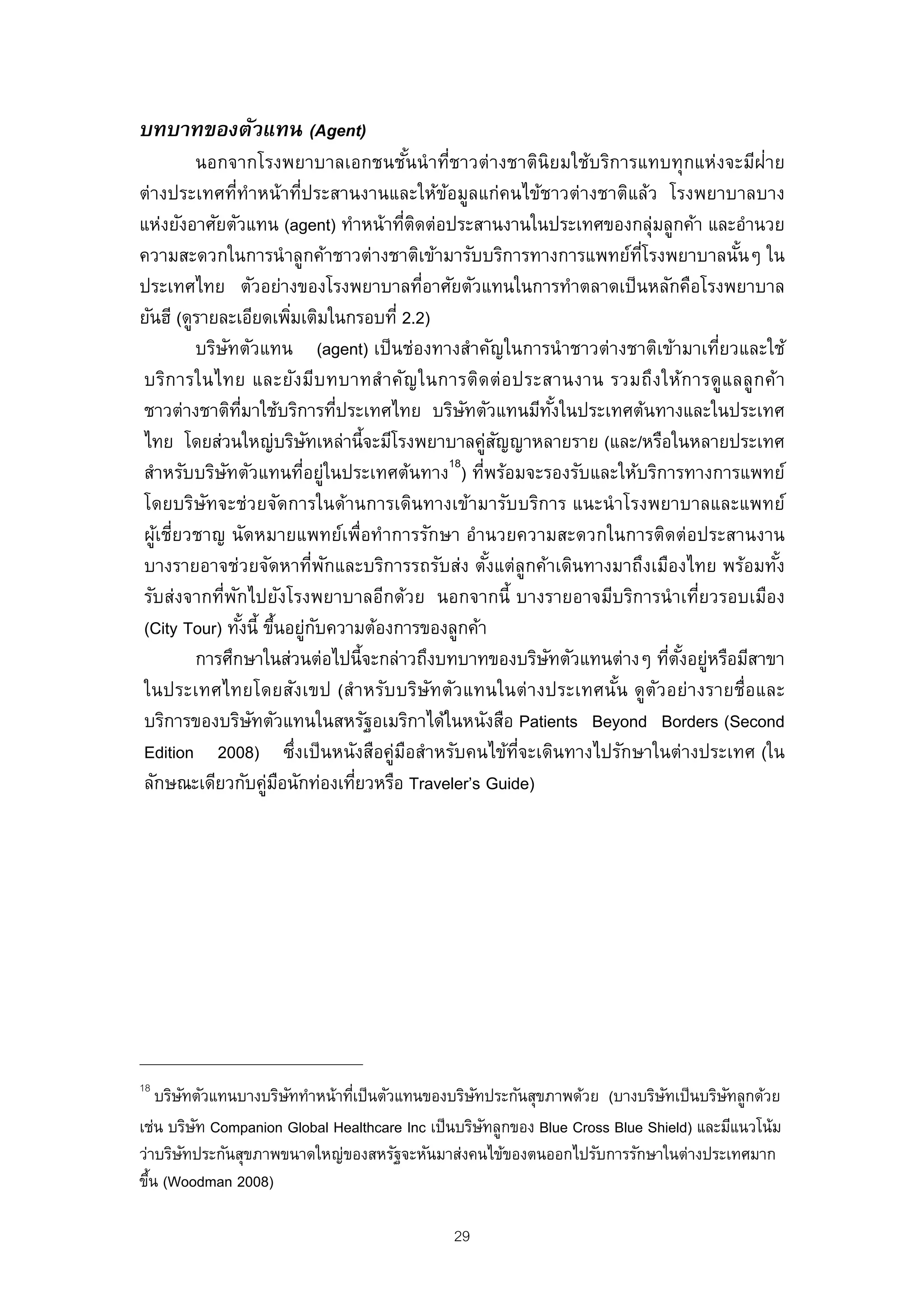 บทบาทของตัวแทน (Agent)
         นอกจากโรงพยาบาลเอกชนชันนํ าที่ชาวต่างชาตินิยมใช้บริการแทบทุกแห่งจะมีฝ่าย
                                            ้
ต่างประเทศที่ทําหน้าที่ประสานงานและให้ขอมูลแก่คนไข้ชาวต่างชาติแล้ว โรงพยาบาลบาง
                                                ้
แห่งยังอาศัยตัวแทน (agent) ทําหน้าทีตดต่อประสานงานในประเทศของกลุ่มลูกค้า และอํานวย
                                         ่ ิ
ความสะดวกในการนํ าลูกค้าชาวต่างชาติเข้ามารับบริการทางการแพทย์ทโรงพยาบาลนันๆ ใน
                                                                      ่ี          ้
ประเทศไทย ตัวอย่างของโรงพยาบาลทีอาศัยตัวแทนในการทําตลาดเป็ นหลักคือโรงพยาบาล
                                              ่
ยันฮี (ดูรายละเอียดเพิมเติมในกรอบที่ 2.2)
                             ่
         บริษทตัวแทน (agent) เป็ นช่องทางสําคัญในการนํ าชาวต่างชาติเข้ามาเทียวและใช้
               ั                                                                ่
บริก ารในไทย และยัง มีบ ทบาทสํา คัญ ในการติด ต่ อ ประสานงาน รวมถึง ให้ก ารดูแ ลลู ก ค้า
ชาวต่างชาติทมาใช้บริการทีประเทศไทย บริษทตัวแทนมีทงในประเทศต้นทางและในประเทศ
                    ่ี               ่               ั           ั้
ไทย โดยส่วนใหญ่บริษทเหล่านี้จะมีโรงพยาบาลคูสญญาหลายราย (และ/หรือในหลายประเทศ
                                 ั                       ่ ั
                                                  18
สําหรับบริษทตัวแทนทีอยู่ในประเทศต้นทาง ) ทีพร้อมจะรองรับและให้บริการทางการแพทย์
             ั                 ่                       ่
โดยบริษทจะช่วยจัดการในด้านการเดินทางเข้ามารับบริการ แนะนํ าโรงพยาบาลและแพทย์
           ั
ผูเชี่ยวชาญ นัดหมายแพทย์เพื่อทําการรักษา อํานวยความสะดวกในการติดต่อประสานงาน
   ้
บางรายอาจช่วยจัดหาที่พกและบริการรถรับส่ง ตังแต่ลูกค้าเดินทางมาถึงเมืองไทย พร้อมทัง
                                   ั                      ้                           ้
รับส่งจากที่พกไปยังโรงพยาบาลอีกด้วย นอกจากนี้ บางรายอาจมีบริการนํ าเที่ยวรอบเมือง
                 ั
(City Tour) ทังนี้ ขึนอยูกบความต้องการของลูกค้า
                   ้ ้ ่ ั
         การศึกษาในส่วนต่อไปนี้จะกล่าวถึงบทบาทของบริษทตัวแทนต่างๆ ทีตงอยูหรือมีสาขา
                                                               ั         ่ ั้ ่
ในประเทศไทยโดยสังเขป (สําหรับบริษัทตัวแทนในต่างประเทศนัน ดูต ัวอย่างรายชื่อและ
                                                                    ้
บริการของบริษทตัวแทนในสหรัฐอเมริกาได้ในหนังสือ Patients Beyond Borders (Second
                       ั
Edition 2008) ซึ่งเป็ นหนังสือคู่มอสําหรับคนไข้ท่จะเดินทางไปรักษาในต่างประเทศ (ใน
                                          ื                  ี
ลักษณะเดียวกับคูมอนักท่องเทียวหรือ Traveler’s Guide)
                         ่ ื           ่




18
    บริษทตัวแทนบางบริษททําหน้าทีเป็ นตัวแทนของบริษทประกันสุขภาพด้วย (บางบริษทเป็ นบริษทลูกด้วย
        ั             ั         ่                  ั                          ั         ั
เช่น บริษท Companion Global Healthcare Inc เป็ นบริษทลูกของ Blue Cross Blue Shield) และมีแนวโน้ม
            ั                                        ั
ว่าบริษทประกันสุขภาพขนาดใหญ่ของสหรัฐจะหันมาส่งคนไข้ของตนออกไปรับการรักษาในต่างประเทศมาก
          ั
ขึน (Woodman 2008)
  ้

                                               29
 