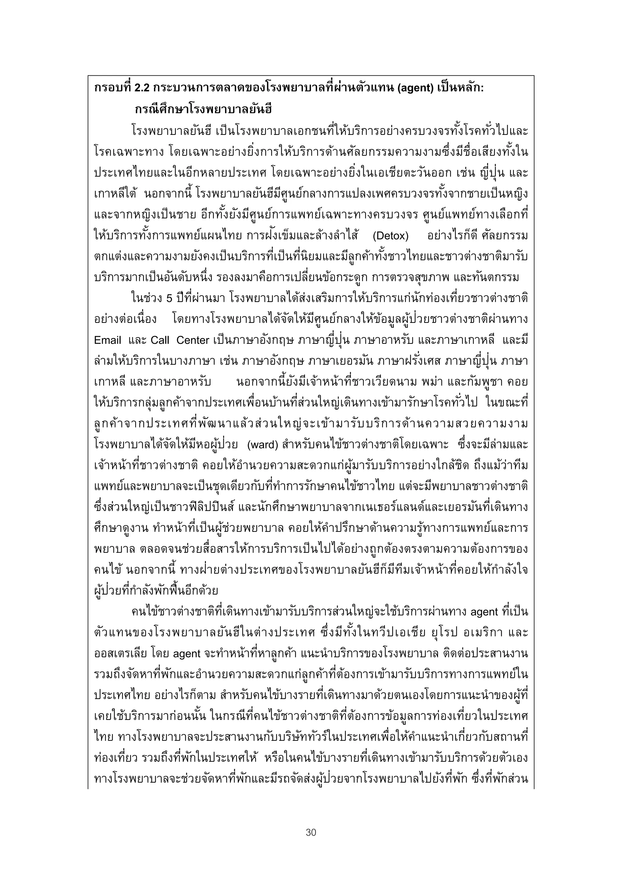 กรอบที่ 2.2 กระบวนการตลาดของโรงพยาบาลที่ผานตัวแทน (agent) เป็ นหลัก:            ่
             กรณี ศึกษาโรงพยาบาลยันฮี
            โรงพยาบาลยันฮี เป็ นโรงพยาบาลเอกชนที่ให้บริการอย่างครบวงจรทังโรคทัวไปและ                               ้             ่
โรคเฉพาะทาง โดยเฉพาะอย่างยิงการให้บริการด้านศัลยกรรมความงามซึ่งมีช่ือเสียงทังใน
                                                ่                                                                                    ้
ประเทศไทยและในอีกหลายประเทศ โดยเฉพาะอย่างยิงในเอเชียตะวันออก เช่น ญี่ปุ่น และ            ่
เกาหลีใต้ นอกจากนี้ โรงพยาบาลยันฮีมศูนย์กลางการแปลงเพศครบวงจรทังจากชายเป็ นหญิง
                                                         ี                                                   ้
และจากหญิงเป็ นชาย อีกทังยังมีศูนย์การแพทย์เฉพาะทางครบวงจร ศูนย์แพทย์ทางเลือกที่
                                        ้
                                                     ั
ให้บริการทังการแพทย์แผนไทย การฝงเข็มและล้างลําไส้ (Detox) อย่างไรก็ดี ศัลยกรรม
               ้
ตกแต่งและความงามยังคงเป็ นบริการทีเป็ นทีนิยมและมีลูกค้าทังชาวไทยและชาวต่างชาติมารับ
                                                       ่           ่                           ้
บริการมากเป็ นอันดับหนึ่ง รองลงมาคือการเปลียนข้อกระดูก การตรวจสุขภาพ และทันตกรรม
                                                                     ่
            ในช่วง 5 ปี ทผ่านมา โรงพยาบาลได้ส่งเสริมการให้บริการแก่นักท่องเทียวชาวต่างชาติ
                            ่ี                                                                                   ่
อย่างต่อเนื่อง โดยทางโรงพยาบาลได้จดให้มศูนย์กลางให้ขอมูลผูป่วยชาวต่างชาติผ่านทาง
                                                           ั           ี                     ้       ้
                                                                             ่ ่
Email และ Call Center เป็ นภาษาอังกฤษ ภาษาญีปุน ภาษาอาหรับ และภาษาเกาหลี และมี
ล่ามให้บริการในบางภาษา เช่น ภาษาอังกฤษ ภาษาเยอรมัน ภาษาฝรังเศส ภาษาญี่ปุ่น ภาษา                          ่
เกาหลี และภาษาอาหรับ นอกจากนี้ยงมีเจ้าหน้ าที่ชาวเวียดนาม พม่า และกัมพูชา คอย
                                                             ั
ให้บริการกลุ่มลูกค้าจากประเทศเพื่อนบ้านทีส่วนใหญ่เดินทางเข้ามารักษาโรคทัวไป ในขณะที่
                                                               ่                                                     ่
ลู ก ค้ า จากประเทศที่ พ ัฒ นาแล้ ว ส่ ว นใหญ่ จ ะเข้ า มารับ บริ ก ารด้ า นความสวยความงาม
โรงพยาบาลได้จดให้มหอผูป่วย (ward) สําหรับคนไข้ชาวต่างชาติโดยเฉพาะ ซึงจะมีล่ามและ
                      ั          ี ้                                                                                         ่
เจ้าหน้าที่ชาวต่างชาติ คอยให้อํานวยความสะดวกแก่ผูมารับบริการอย่างใกล้ชด ถึงแม้ว่าทีม ้                                 ิ
แพทย์และพยาบาลจะเป็ นชุดเดียวกับทีทาการรักษาคนไข้ชาวไทย แต่จะมีพยาบาลชาวต่างชาติ
                                                    ่ ํ
ซึ่งส่วนใหญ่เป็ นชาวฟิ ลปปิ นส์ และนักศึกษาพยาบาลจากเนเธอร์แลนด์และเยอรมันทีเดินทาง
                                    ิ                                                                                          ่
ศึกษาดูงาน ทําหน้าทีเป็ นผูช่วยพยาบาล คอยให้คําปรึกษาด้านความรูทางการแพทย์และการ
                               ่      ้                                                                    ้
พยาบาล ตลอดจนช่วยสื่อสารให้การบริการเป็ นไปได้อย่างถูกต้องตรงตามความต้องการของ
คนไข้ นอกจากนี้ ทางฝ่ายต่างประเทศของโรงพยาบาลยันฮีก็มทมเจ้าหน้ าที่คอยให้กําลังใจ                ี ี
   ้ ่ ่ ํ
ผูปวยทีกาลังพักฟื้นอีกด้วย
            คนไข้ชาวต่างชาติทเี่ ดินทางเข้ามารับบริการส่วนใหญ่จะใช้บริการผ่านทาง agent ทีเป็ น                                     ่
ตัว แทนของโรงพยาบาลยัน ฮีใ นต่ า งประเทศ ซึ่ง มีท ัง ในทวีป เอเชีย ยุ โ รป อเมริก า และ้
ออสเตรเลีย โดย agent จะทําหน้าทีหาลูกค้า แนะนําบริการของโรงพยาบาล ติดต่อประสานงาน
                                                  ่
รวมถึงจัดหาทีพกและอํานวยความสะดวกแก่ลูกค้าทีตองการเข้ามารับบริการทางการแพทย์ใน
                  ่ ั                                                         ่ ้
ประเทศไทย อย่างไรก็ตาม สําหรับคนไข้บางรายทีเดินทางมาด้วยตนเองโดยการแนะนําของผูท่ี
                                                                          ่                                                            ้
เคยใช้บริการมาก่อนนัน ในกรณีท่คนไข้ชาวต่างชาติทต้องการข้อมูลการท่องเทียวในประเทศ
                                  ้           ี                                   ่ี                                     ่
ไทย ทางโรงพยาบาลจะประสานงานกับบริษททัวร์ในประเทศเพื่อให้คาแนะนํ าเกียวกับสถานที่
                                                                 ั                                     ํ                   ่
ท่องเทียว รวมถึงทีพกในประเทศให้ หรือในคนไข้บางรายทีเดินทางเข้ามารับบริการด้วยตัวเอง
          ่             ่ ั                                                                ่
                                          ่ ั                            ้ ่
ทางโรงพยาบาลจะช่วยจัดหาทีพกและมีรถจัดส่งผูปวยจากโรงพยาบาลไปยังทีพก ซึงทีพกส่วน                                 ่ ั ่ ่ ั


                                                                  30
 