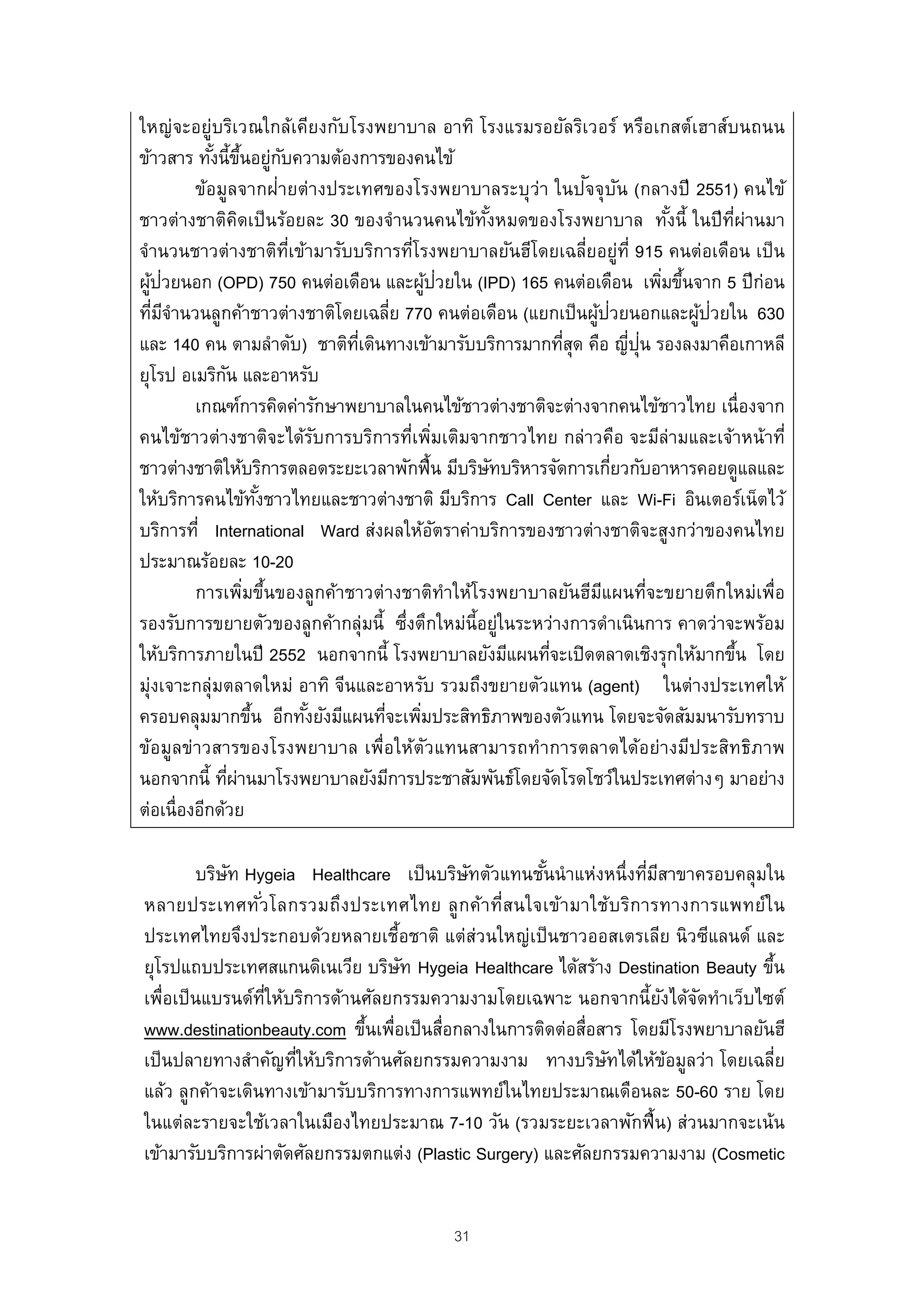 ใหญ่จะอยู่บริเวณใกล้เคียงกับโรงพยาบาล อาทิ โรงแรมรอยัลริเวอร์ หรือเกสต์เฮาส์บนถนน
ข้าวสาร ทังนี้ขนอยูกบความต้องการของคนไข้
            ้ ้ึ ่ ั
         ข้อมูลจากฝ่ายต่างประเทศของโรงพยาบาลระบุว่า ในปจจุบน (กลางปี 2551) คนไข้
                                                              ั ั
ชาวต่างชาติคดเป็ นร้อยละ 30 ของจํานวนคนไข้ทงหมดของโรงพยาบาล ทังนี้ ในปี ท่ผ่านมา
                  ิ                             ั้                         ้      ี
จํานวนชาวต่างชาติทเข้ามารับบริการทีโรงพยาบาลยันฮีโดยเฉลี่ยอยู่ท่ี 915 คนต่อเดือน เป็ น
                          ่ี           ่
   ้ ่                                   ้ ่
ผูปวยนอก (OPD) 750 คนต่อเดือน และผูปวยใน (IPD) 165 คนต่อเดือน เพิมขึนจาก 5 ปี ก่อน
                                                                          ่ ้
                                                               ้ ่            ้ ่
ทีมจานวนลูกค้าชาวต่างชาติโดยเฉลีย 770 คนต่อเดือน (แยกเป็ นผูปวยนอกและผูปวยใน 630
    ่ ีํ                           ่
                                                                     ่ ุ่
และ 140 คน ตามลําดับ) ชาติทเี่ ดินทางเข้ามารับบริการมากทีสด คือ ญีปน รองลงมาคือเกาหลี
                                                           ุ่
ยุโรป อเมริกน และอาหรับ
              ั
         เกณฑ์การคิดค่ารักษาพยาบาลในคนไข้ชาวต่างชาติจะต่างจากคนไข้ชาวไทย เนื่องจาก
คนไข้ชาวต่างชาติจะได้รบการบริการที่เพิมเติมจากชาวไทย กล่าวคือ จะมีล่ามและเจ้าหน้าที่
                               ั            ่
ชาวต่างชาติให้บริการตลอดระยะเวลาพักฟื้น มีบริษทบริหารจัดการเกียวกับอาหารคอยดูแลและ
                                                   ั               ่
ให้บริการคนไข้ทงชาวไทยและชาวต่างชาติ มีบริการ Call Center และ Wi-Fi อินเตอร์เน็ตไว้
                       ั้
บริการที่ International Ward ส่งผลให้อตราค่าบริการของชาวต่างชาติจะสูงกว่าของคนไทย
                                              ั
ประมาณร้อยละ 10-20
         การเพิมขึนของลูกค้าชาวต่างชาติทําให้โรงพยาบาลยันฮีมแผนที่จะขยายตึกใหม่เพื่อ
                    ่ ้                                         ี
รองรับการขยายตัวของลูกค้ากลุ่มนี้ ซึงตึกใหม่น้ีอยู่ในระหว่างการดําเนินการ คาดว่าจะพร้อม
                                     ่
ให้บริการภายในปี 2552 นอกจากนี้ โรงพยาบาลยังมีแผนทีจะเปิ ดตลาดเชิงรุกให้มากขึน โดย
                                                         ่                          ้
มุ่งเจาะกลุ่มตลาดใหม่ อาทิ จีนและอาหรับ รวมถึงขยายตัวแทน (agent) ในต่างประเทศให้
ครอบคลุมมากขึน อีกทังยังมีแผนทีจะเพิมประสิทธิภาพของตัวแทน โดยจะจัดสัมมนารับทราบ
                     ้       ้    ่ ่
ข้อมูลข่าวสารของโรงพยาบาล เพื่อให้ตวแทนสามารถทําการตลาดได้อย่างมีประสิทธิภาพ
                                          ั
นอกจากนี้ ทีผานมาโรงพยาบาลยังมีการประชาสัมพันธ์โดยจัดโรดโชว์ในประเทศต่างๆ มาอย่าง
                ่ ่
ต่อเนื่องอีกด้วย

         บริษท Hygeia Healthcare เป็ นบริษทตัวแทนชันนําแห่งหนึ่งทีมสาขาครอบคลุมใน
             ั                               ั        ้             ่ ี
หลายประเทศทัวโลกรวมถึง ประเทศไทย ลู ก ค้า ที่ส นใจเข้า มาใช้บ ริก ารทางการแพทย์ใ น
                 ่
ประเทศไทยจึงประกอบด้วยหลายเชื้อชาติ แต่ส่วนใหญ่เป็ นชาวออสเตรเลีย นิวซีแลนด์ และ
ยุโรปแถบประเทศสแกนดิเนเวีย บริษท Hygeia Healthcare ได้สร้าง Destination Beauty ขึน
                                   ั                                               ้
เพื่อเป็ นแบรนด์ทให้บริการด้านศัลยกรรมความงามโดยเฉพาะ นอกจากนี้ยงได้จดทําเว็บไซต์
                   ่ี                                                   ั ั
www.destinationbeauty.com ขึนเพื่อเป็ นสื่อกลางในการติดต่อสื่อสาร โดยมีโรงพยาบาลยันฮี
                              ้
เป็ นปลายทางสําคัญทีให้บริการด้านศัลยกรรมความงาม ทางบริษทได้ให้ขอมูลว่า โดยเฉลี่ย
                      ่                                        ั         ้
แล้ว ลูกค้าจะเดินทางเข้ามารับบริการทางการแพทย์ในไทยประมาณเดือนละ 50-60 ราย โดย
ในแต่ละรายจะใช้เวลาในเมืองไทยประมาณ 7-10 วัน (รวมระยะเวลาพักฟื้ น) ส่วนมากจะเน้น
เข้ามารับบริการผ่าตัดศัลยกรรมตกแต่ง (Plastic Surgery) และศัลยกรรมความงาม (Cosmetic


                                          31
 