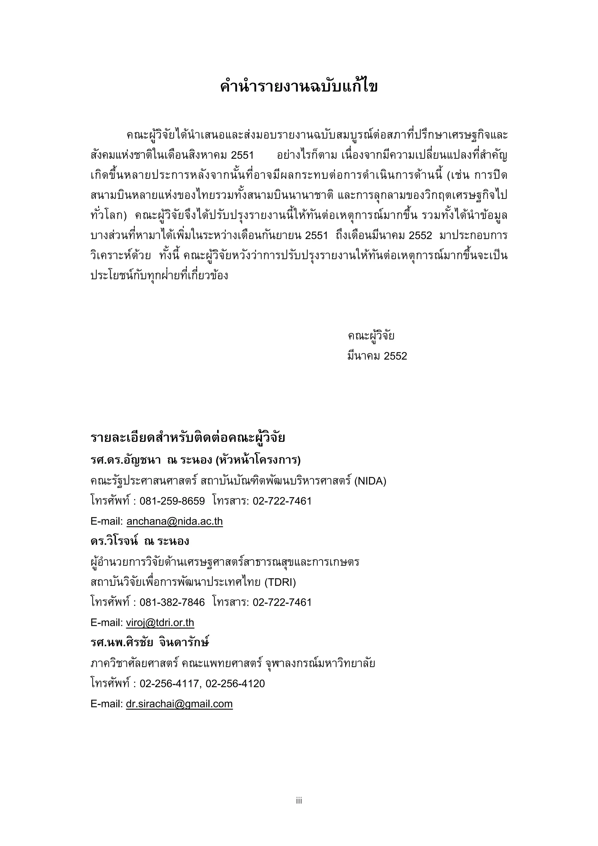 คํานํารายงานฉบับแก้ไข

          คณะผูวจยได้นําเสนอและส่งมอบรายงานฉบับสมบูรณ์ต่อสภาที่ปรึกษาเศรษฐกิจและ
                  ้ิ ั
สังคมแห่งชาติในเดือนสิงหาคม 2551 อย่างไรก็ตาม เนื่องจากมีความเปลียนแปลงทีสาคัญ
                                                                           ่          ่ ํ
เกิด ขึ้น หลายประการหลัง จากนัน ที่อ าจมีผ ลกระทบต่ อ การดํา เนิ น การด้า นนี้ (เช่น การปิ ด
                                  ้
สนามบินหลายแห่งของไทยรวมทังสนามบินนานาชาติ และการลุกลามของวิกฤตเศรษฐกิจไป
                                    ้
ทัวโลก) คณะผู้วจยจึงได้ปรับปรุงรายงานนี้ ให้ทนต่อเหตุ การณ์ มากขึ้น รวมทังได้นําข้อมูล
   ่                    ิ ั                    ั                                ้
บางส่วนทีหามาได้เพิมในระหว่างเดือนกันยายน 2551 ถึงเดือนมีนาคม 2552 มาประกอบการ
            ่               ่
วิเคราะห์ดวย ทังนี้ คณะผูวจยหวังว่าการปรับปรุงรายงานให้ทนต่อเหตุการณ์มากขึนจะเป็ น
              ้      ้        ้ิั                            ั                      ้
                       ่ ่ ่
ประโยชน์กบทุกฝายทีเกียวข้อง
                ั


                                                        คณะผูวจย
                                                             ้ิั
                                                        มีนาคม 2552




รายละเอียดสําหรับติดต่อคณะผูวิจย
                           ้ ั
รศ.ดร.อัญชนา ณ ระนอง (หัวหน้ าโครงการ)
คณะรัฐประศาสนศาสตร์ สถาบันบัณฑิตพัฒนบริหารศาสตร์ (NIDA)
โทรศัพท์ : 081-259-8659 โทรสาร: 02-722-7461
E-mail: anchana@nida.ac.th
ดร.วิ โรจน์ ณ ระนอง
ผูอานวยการวิจยด้านเศรษฐศาสตร์สาธารณสุขและการเกษตร
  ้ํ            ั
สถาบันวิจยเพือการพัฒนาประเทศไทย (TDRI)
           ั ่
โทรศัพท์ : 081-382-7846 โทรสาร: 02-722-7461
E-mail: viroj@tdri.or.th
รศ.นพ.ศิ รชัย จิ นดารักษ์
ภาควิชาศัลยศาสตร์ คณะแพทยศาสตร์ จุฬาลงกรณ์มหาวิทยาลัย
โทรศัพท์ : 02-256-4117, 02-256-4120
E-mail: dr.sirachai@gmail.com




                                             iii
 