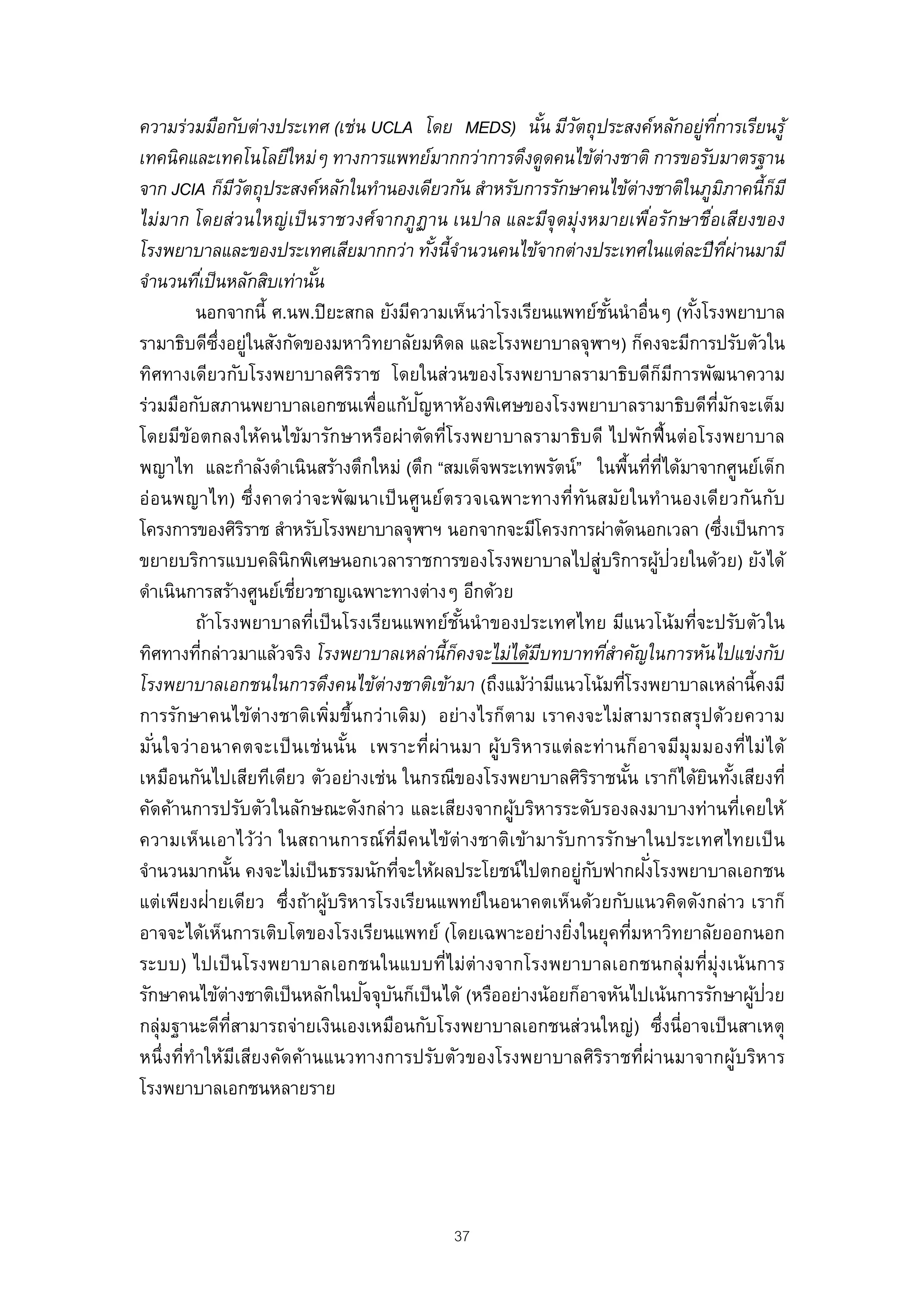 ความร่วมมือกับต่างประเทศ (เช่น UCLA โดย MEDS) นัน มีวตถุประสงค์หลักอยู่ทการเรียนรู้
                                                             ้ ั                                 ี่
เทคนิคและเทคโนโลยีใหม่ๆ ทางการแพทย์มากกว่าการดึงดูดคนไข้ต่างชาติ การขอรับมาตรฐาน
จาก JCIA ก็มวตถุประสงค์หลักในทํานองเดียวกัน สําหรับการรักษาคนไข้ต่างชาติในภูมภาคนี้กมี
                     ีั                                                                                 ิ          ็
ไม่มาก โดยส่วนใหญ่ เป็ นราชวงศ์จากภูฏาน เนปาล และมีจุดมุ่งหมายเพือรักษาชือเสียงของ  ่          ่
โรงพยาบาลและของประเทศเสียมากกว่า ทังนี้จํานวนคนไข้จากต่างประเทศในแต่ละปี ทผ่านมามี
                                                ้                                                         ี่
จํานวนทีเ่ ป็ นหลักสิบเท่านัน
                            ้
           นอกจากนี้ ศ.นพ.ปิ ยะสกล ยังมีความเห็นว่าโรงเรียนแพทย์ชนนํ าอื่นๆ (ทังโรงพยาบาล
                                                                       ั้                   ้
รามาธิบดีซ่งอยู่ในสังกัดของมหาวิทยาลัยมหิดล และโรงพยาบาลจุฬาฯ) ก็คงจะมีการปรับตัวใน
              ึ
ทิศทางเดียวกับโรงพยาบาลศิรราช โดยในส่วนของโรงพยาบาลรามาธิบดีก็มการพัฒนาความ
                                    ิ                                                     ี
                                              ั
ร่วมมือกับสภานพยาบาลเอกชนเพื่อแก้ปญหาห้องพิเศษของโรงพยาบาลรามาธิบดีทมกจะเต็ม                        ่ี ั
โดยมีขอตกลงให้คนไข้มารักษาหรือผ่าตัดที่โรงพยาบาลรามาธิบดี ไปพักฟื้ นต่อโรงพยาบาล
         ้
พญาไท และกําลังดําเนินสร้างตึกใหม่ (ตึก “สมเด็จพระเทพรัตน์” ในพืนทีทได้มาจากศูนย์เด็ก
                                                                            ้ ่ ่ี
อ่ อนพญาไท) ซึ่งคาดว่ าจะพัฒนาเป็ นศู นย์ตรวจเฉพาะทางที่ท ันสมัยในทํานองเดียวกันกับ
โครงการของศิรราช สําหรับโรงพยาบาลจุฬาฯ นอกจากจะมีโครงการผ่าตัดนอกเวลา (ซึงเป็ นการ
                        ิ                                                                             ่
ขยายบริการแบบคลินิกพิเศษนอกเวลาราชการของโรงพยาบาลไปสู่บริการผูปวยในด้วย) ยังได้       ้ ่
ดําเนินการสร้างศูนย์เชียวชาญเฉพาะทางต่างๆ อีกด้วย
                          ่
           ถ้าโรงพยาบาลที่เป็ นโรงเรียนแพทย์ชนนํ าของประเทศไทย มีแนวโน้มที่จะปรับตัวใน
                                                    ั้
ทิศทางทีกล่าวมาแล้วจริง โรงพยาบาลเหล่านี้กคงจะไม่ได้มบทบาททีสาคัญในการหันไปแข่งกับ
            ่                                     ็        ี           ่ํ
โรงพยาบาลเอกชนในการดึงคนไข้ต่างชาติเข้ามา (ถึงแม้ว่ามีแนวโน้มทีโรงพยาบาลเหล่านี้คงมี
                                                                          ่
การรักษาคนไข้ต่างชาติเพิมขึ้นกว่าเดิม) อย่างไรก็ตาม เราคงจะไม่สามารถสรุปด้วยความ
                                ่
มันใจว่ า อนาคตจะเป็ น เช่ น นัน เพราะที่ผ่า นมา ผู้บ ริห ารแต่ ล ะท่ า นก็อ าจมีมุ ม มองที่ไ ม่ไ ด้
   ่                              ้
เหมือนกันไปเสียทีเดียว ตัวอย่างเช่น ในกรณีของโรงพยาบาลศิรราชนัน เราก็ได้ยนทังเสียงที่
                                                                   ิ         ้                ิ ้
คัดค้านการปรับตัวในลักษณะดังกล่าว และเสียงจากผูบริหารระดับรองลงมาบางท่านทีเคยให้
                                                       ้                                                     ่
ความเห็นเอาไว้ว่า ในสถานการณ์ ท่ีมคนไข้ต่างชาติเข้ามารับการรักษาในประเทศไทยเป็ น
                                            ี
จํานวนมากนัน คงจะไม่เป็ นธรรมนักทีจะให้ผลประโยชน์ไปตกอยูกบฟากฝงโรงพยาบาลเอกชน
                ้                         ่                      ่ ั             ั่
แต่เพียงฝ่ายเดียว ซึ่งถ้าผูบริหารโรงเรียนแพทย์ในอนาคตเห็นด้วยกับแนวคิดดังกล่าว เราก็
                              ้
อาจจะได้เห็นการเติบโตของโรงเรียนแพทย์ (โดยเฉพาะอย่างยิงในยุคทีมหาวิทยาลัยออกนอก
                                                               ่               ่
ระบบ) ไปเป็ นโรงพยาบาลเอกชนในแบบที่ไม่ต่างจากโรงพยาบาลเอกชนกลุ่มที่มุ่งเน้ นการ
                                      ั ั
รักษาคนไข้ต่างชาติเป็ นหลักในปจจุบนก็เป็ นได้ (หรืออย่างน้อยก็อาจหันไปเน้นการรักษาผูปวย                        ้ ่
กลุ่มฐานะดีทสามารถจ่ายเงินเองเหมือนกับโรงพยาบาลเอกชนส่วนใหญ่) ซึงนี่อาจเป็ นสาเหตุ
                  ่ี                                                                   ่
หนึ่งที่ทําให้มเสียงคัดค้านแนวทางการปรับตัวของโรงพยาบาลศิรราชที่ผ่านมาจากผู้บริหาร
                     ี                                               ิ
โรงพยาบาลเอกชนหลายราย




                                                        37
 