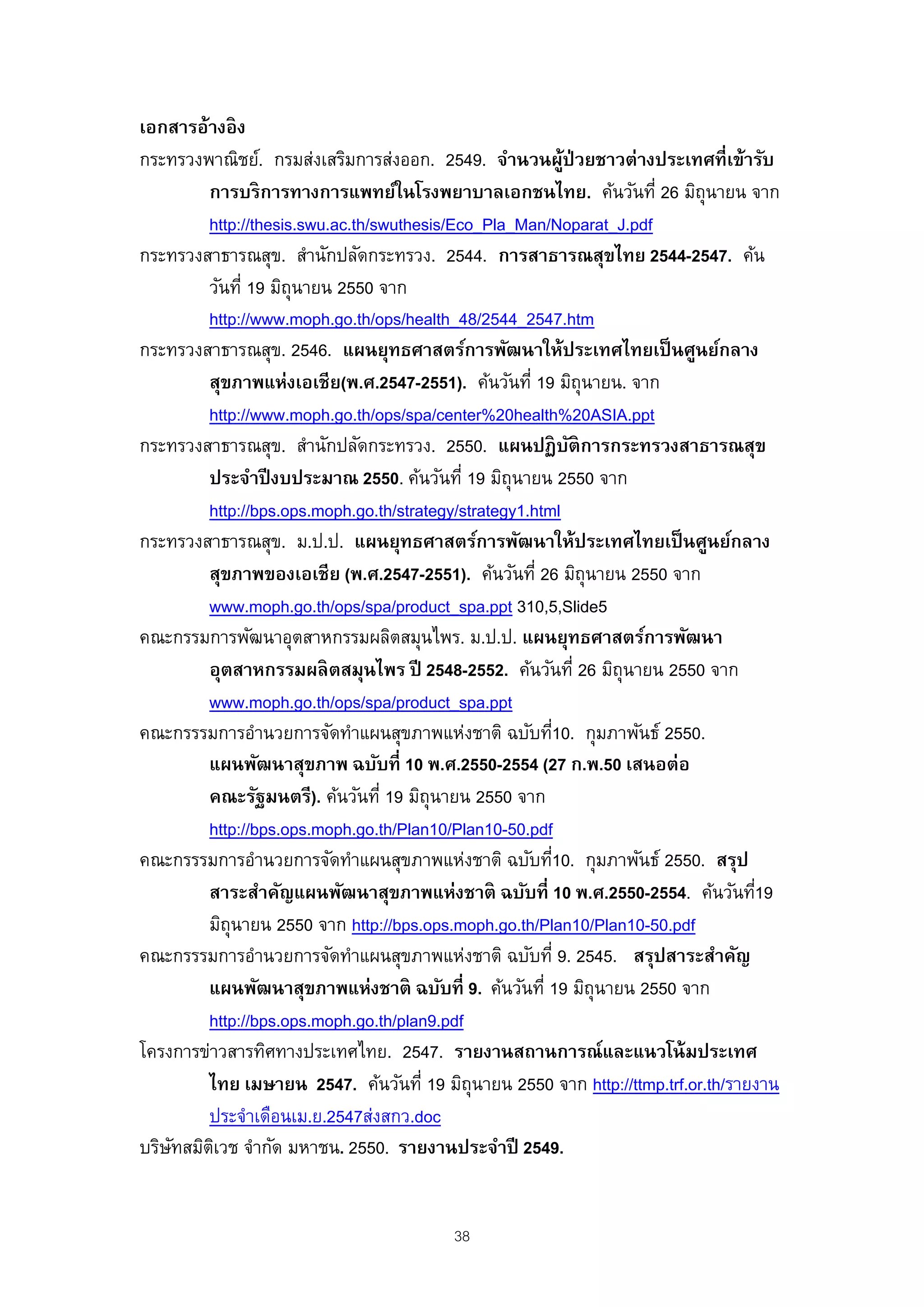 เอกสารอ้างอิ ง
กระทรวงพาณิชย์. กรมส่งเสริมการส่งออก. 2549. จํานวนผูป่วยชาวต่างประเทศที่เข้ารับ
                                                             ้
         การบริ การทางการแพทย์ในโรงพยาบาลเอกชนไทย. ค้นวันที่ 26 มิถุนายน จาก
         http://thesis.swu.ac.th/swuthesis/Eco_Pla_Man/Noparat_J.pdf
กระทรวงสาธารณสุข. สํานักปลัดกระทรวง. 2544. การสาธารณสุขไทย 2544-2547. ค้น
         วันที่ 19 มิถุนายน 2550 จาก
         http://www.moph.go.th/ops/health_48/2544_2547.htm
กระทรวงสาธารณสุข. 2546. แผนยุทธศาสตร์การพัฒนาให้ประเทศไทยเป็ นศูนย์กลาง
         สุขภาพแห่งเอเชีย(พ.ศ.2547-2551). ค้นวันที่ 19 มิถุนายน. จาก
         http://www.moph.go.th/ops/spa/center%20health%20ASIA.ppt
กระทรวงสาธารณสุข. สํานักปลัดกระทรวง. 2550. แผนปฏิ บติการกระทรวงสาธารณสุข
                                                               ั
         ประจําปี งบประมาณ 2550. ค้นวันที่ 19 มิถุนายน 2550 จาก
         http://bps.ops.moph.go.th/strategy/strategy1.html
กระทรวงสาธารณสุข. ม.ป.ป. แผนยุทธศาสตร์การพัฒนาให้ประเทศไทยเป็ นศูนย์กลาง
         สุขภาพของเอเชีย (พ.ศ.2547-2551). ค้นวันที่ 26 มิถุนายน 2550 จาก
         www.moph.go.th/ops/spa/product_spa.ppt 310,5,Slide5
คณะกรรมการพัฒนาอุตสาหกรรมผลิตสมุนไพร. ม.ป.ป. แผนยุทธศาสตร์การพัฒนา
         อุตสาหกรรมผลิ ตสมุนไพร ปี 2548-2552. ค้นวันที่ 26 มิถุนายน 2550 จาก
         www.moph.go.th/ops/spa/product_spa.ppt
คณะกรรรมการอํานวยการจัดทําแผนสุขภาพแห่งชาติ ฉบับที10. กุมภาพันธ์ 2550.
                                                         ่
         แผนพัฒนาสุขภาพ ฉบับที่ 10 พ.ศ.2550-2554 (27 ก.พ.50 เสนอต่อ
         คณะรัฐมนตรี). ค้นวันที่ 19 มิถุนายน 2550 จาก
         http://bps.ops.moph.go.th/Plan10/Plan10-50.pdf
คณะกรรรมการอํานวยการจัดทําแผนสุขภาพแห่งชาติ ฉบับที10. กุมภาพันธ์ 2550. สรุป
                                                           ่
         สาระสําคัญแผนพัฒนาสุขภาพแห่งชาติ ฉบับที่ 10 พ.ศ.2550-2554. ค้นวันที19    ่
         มิถุนายน 2550 จาก http://bps.ops.moph.go.th/Plan10/Plan10-50.pdf
คณะกรรรมการอํานวยการจัดทําแผนสุขภาพแห่งชาติ ฉบับที่ 9. 2545. สรุปสาระสําคัญ
         แผนพัฒนาสุขภาพแห่งชาติ ฉบับที่ 9. ค้นวันที่ 19 มิถุนายน 2550 จาก
         http://bps.ops.moph.go.th/plan9.pdf
โครงการข่าวสารทิศทางประเทศไทย. 2547. รายงานสถานการณ์และแนวโน้ มประเทศ
         ไทย เมษายน 2547. ค้นวันที่ 19 มิถุนายน 2550 จาก http://ttmp.trf.or.th/รายงาน
         ประจําเดือนเม.ย.2547ส่งสกว.doc
บริษทสมิตเวช จํากัด มหาชน. 2550. รายงานประจําปี 2549.
    ั     ิ


                                         38
 