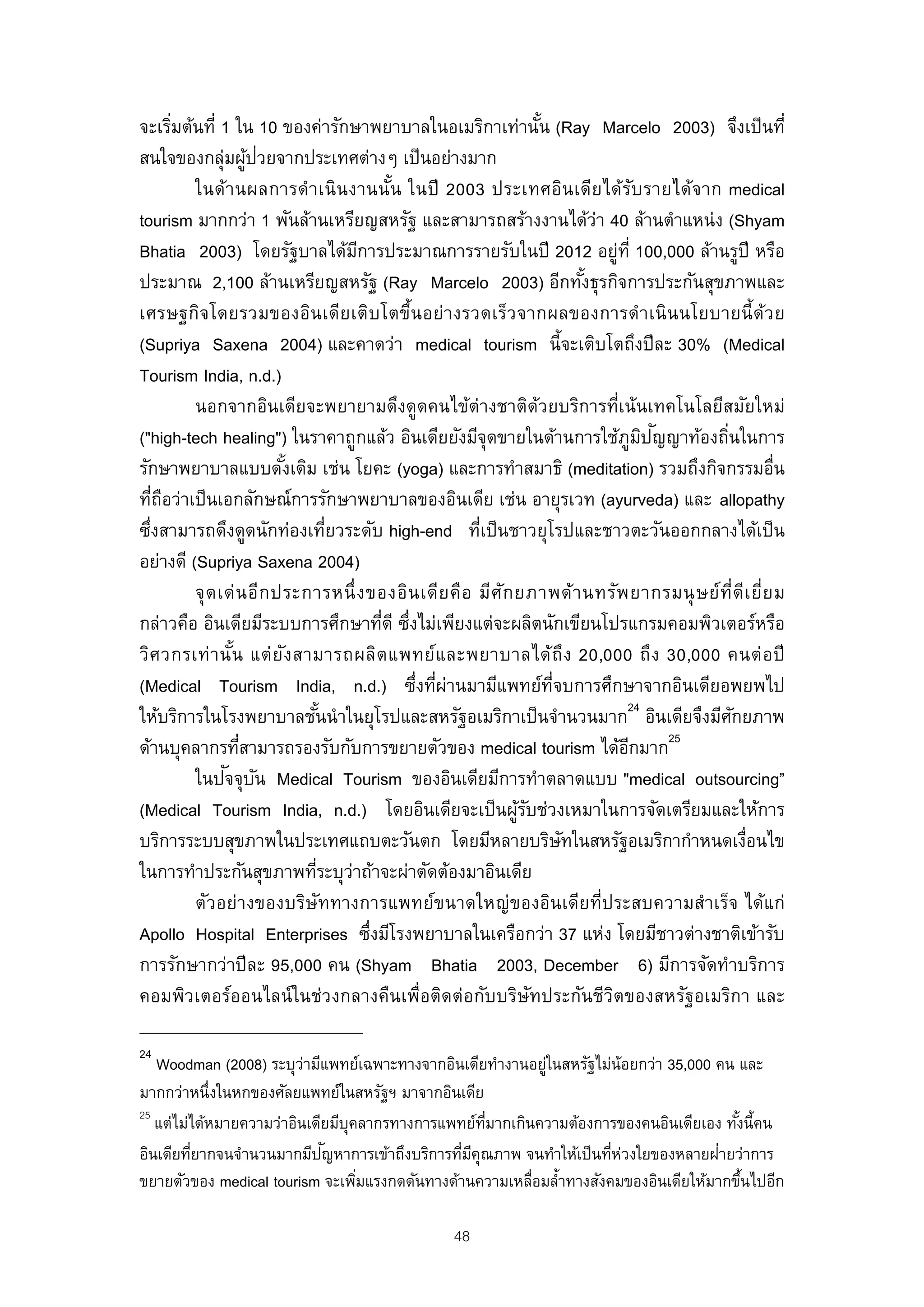 จะเริมต้นที่ 1 ใน 10 ของค่ารักษาพยาบาลในอเมริกาเท่านัน (Ray Marcelo 2003) จึงเป็ นที่
        ่                                                         ้
                     ้ ่
สนใจของกลุ่มผูปวยจากประเทศต่างๆ เป็ นอย่างมาก
          ในด้า นผลการดํา เนิ น งานนัน ในปี 2003 ประเทศอิน เดีย ได้รบ รายได้จ าก medical
                                         ้                                     ั
tourism มากกว่า 1 พันล้านเหรียญสหรัฐ และสามารถสร้างงานได้ว่า 40 ล้านตําแหน่ง (Shyam
Bhatia 2003) โดยรัฐบาลได้มการประมาณการรายรับในปี 2012 อยู่ท่ี 100,000 ล้านรูปี หรือ
                                    ี
ประมาณ 2,100 ล้านเหรียญสหรัฐ (Ray Marcelo 2003) อีกทังธุรกิจการประกันสุขภาพและ
                                                                         ้
เศรษฐกิจโดยรวมของอิน เดีย เติบ โตขึ้น อย่า งรวดเร็ว จากผลของการดํา เนิ น นโยบายนี้ ด้ว ย
(Supriya Saxena 2004) และคาดว่า medical tourism นี้จะเติบโตถึงปี ละ 30% (Medical
Tourism India, n.d.)
          นอกจากอินเดียจะพยายามดึงดูดคนไข้ต่างชาติดวยบริการที่เน้นเทคโนโลยีสมัยใหม่
                                                                ้
                                                                                 ิ ั
("high-tech healing") ในราคาถูกแล้ว อินเดียยังมีจุดขายในด้านการใช้ภูมปญญาท้องถินในการ   ่
รักษาพยาบาลแบบดังเดิม เช่น โยคะ (yoga) และการทําสมาธิ (meditation) รวมถึงกิจกรรมอื่น
                          ้
ทีถอว่าเป็ นเอกลักษณ์การรักษาพยาบาลของอินเดีย เช่น อายุรเวท (ayurveda) และ allopathy
    ่ ื
ซึงสามารถดึงดูดนักท่องเทียวระดับ high-end ทีเป็ นชาวยุโรปและชาวตะวันออกกลางได้เป็ น
  ่                             ่                     ่
อย่างดี (Supriya Saxena 2004)
          จุ ด เด่ น อีก ประการหนึ่ ง ของอิน เดีย คือ มีศ ัก ยภาพด้า นทรัพ ยากรมนุ ษ ย์ท่ีดีเ ยี่ย ม
กล่าวคือ อินเดียมีระบบการศึกษาทีดี ซึงไม่เพียงแต่จะผลิตนักเขียนโปรแกรมคอมพิวเตอร์หรือ
                                        ่ ่
วิศ วกรเท่ า นั น แต่ ย ัง สามารถผลิต แพทย์แ ละพยาบาลได้ถึง 20,000 ถึง 30,000 คนต่ อ ปี
                 ้
(Medical Tourism India, n.d.) ซึ่งทีผ่านมามีแพทย์ทจบการศึกษาจากอินเดียอพยพไป
                                               ่                    ่ี
ให้บริการในโรงพยาบาลชันนําในยุโรปและสหรัฐอเมริกาเป็ นจํานวนมาก24 อินเดียจึงมีศกยภาพ
                              ้                                                           ั
                                                                                     25
ด้านบุคลากรทีสามารถรองรับกับการขยายตัวของ medical tourism ได้อกมาก
                   ่                                                         ี
                ั ั
          ในปจจุบน Medical Tourism ของอินเดียมีการทําตลาดแบบ "medical outsourcing”
(Medical Tourism India, n.d.) โดยอินเดียจะเป็ นผูรบช่วงเหมาในการจัดเตรียมและให้การ
                                                             ้ั
บริการระบบสุขภาพในประเทศแถบตะวันตก โดยมีหลายบริษทในสหรัฐอเมริกากําหนดเงือนไข
                                                                       ั                    ่
ในการทําประกันสุขภาพทีระบุวาถ้าจะผ่าตัดต้องมาอินเดีย
                             ่ ่
          ตัวอย่างของบริษัททางการแพทย์ขนาดใหญ่ของอินเดียที่ประสบความสําเร็จ ได้แก่
Apollo Hospital Enterprises ซึงมีโรงพยาบาลในเครือกว่า 37 แห่ง โดยมีชาวต่างชาติเข้ารับ
                                      ่
การรักษากว่าปี ละ 95,000 คน (Shyam Bhatia 2003, December 6) มีการจัดทําบริการ
คอมพิวเตอร์ออนไลน์ ในช่วงกลางคืนเพื่อติดต่อกับบริษัทประกันชีวตของสหรัฐอเมริกา และ
                                                                           ิ

24
   Woodman (2008) ระบุวามีแพทย์เฉพาะทางจากอินเดียทํางานอยูในสหรัฐไม่น้อยกว่า 35,000 คน และ
                          ่                                ่
มากกว่าหนึ่งในหกของศัลยแพทย์ในสหรัฐฯ มาจากอินเดีย
25
   แต่ไม่ได้หมายความว่าอินเดียมีบุคลากรทางการแพทย์ทมากเกินความต้องการของคนอินเดียเอง ทังนี้คน
                                                    ่ี                                  ้
         ่                   ั                  ่ ี                   ่ ่             ่
อินเดียทียากจนจํานวนมากมีปญหาการเข้าถึงบริการทีมคุณภาพ จนทําให้เป็ นทีหวงใยของหลายฝายว่าการ
ขยายตัวของ medical tourism จะเพิมแรงกดดันทางด้านความเหลื่อมลํ้าทางสังคมของอินเดียให้มากขึนไปอีก
                                   ่                                                      ้

                                                48
 