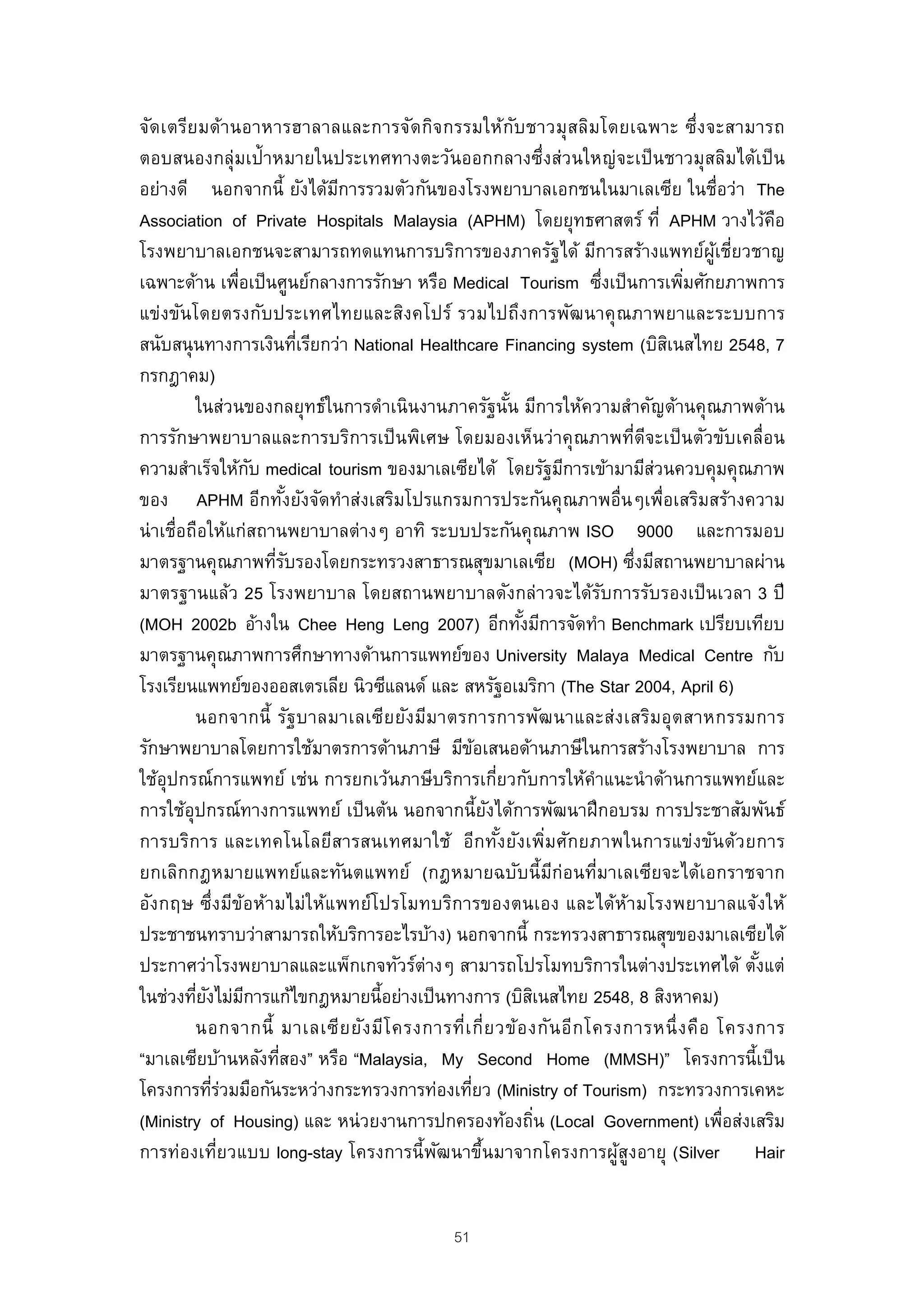 จัด เตรีย มด้า นอาหารฮาลาลและการจัด กิจ กรรมให้ก บ ชาวมุสลิมโดยเฉพาะ ซึ่ง จะสามารถ
                                                           ั
ตอบสนองกลุ่มเป้าหมายในประเทศทางตะวันออกกลางซึ่งส่วนใหญ่จะเป็ นชาวมุสลิมได้เป็ น
อย่างดี นอกจากนี้ ยังได้มการรวมตัวกันของโรงพยาบาลเอกชนในมาเลเซีย ในชื่อว่า The
                            ี
Association of Private Hospitals Malaysia (APHM) โดยยุทธศาสตร์ ที่ APHM วางไว้คอ            ื
โรงพยาบาลเอกชนจะสามารถทดแทนการบริการของภาครัฐได้ มีการสร้างแพทย์ผูเชี่ยวชาญ           ้
เฉพาะด้าน เพื่อเป็ นศูนย์กลางการรักษา หรือ Medical Tourism ซึงเป็ นการเพิมศักยภาพการ
                                                                        ่         ่
แข่งขันโดยตรงกับประเทศไทยและสิงคโปร์ รวมไปถึงการพัฒนาคุ ณภาพยาและระบบการ
สนับสนุ นทางการเงินทีเรียกว่า National Healthcare Financing system (บิสเิ นสไทย 2548, 7
                         ่
กรกฎาคม)
          ในส่วนของกลยุทธ์ในการดําเนินงานภาครัฐนัน มีการให้ความสําคัญด้านคุณภาพด้าน
                                                         ้
การรักษาพยาบาลและการบริการเป็ นพิเศษ โดยมองเห็นว่าคุณภาพที่ดจะเป็ นตัวขับเคลื่อน
                                                                              ี
ความสําเร็จให้กบ medical tourism ของมาเลเซียได้ โดยรัฐมีการเข้ามามีสวนควบคุมคุณภาพ
                  ั                                                             ่
ของ APHM อีกทังยังจัดทําส่งเสริมโปรแกรมการประกันคุณภาพอื่นๆเพื่อเสริมสร้างความ
                       ้
น่ าเชื่อถือให้แก่สถานพยาบาลต่างๆ อาทิ ระบบประกันคุณภาพ ISO 9000 และการมอบ
มาตรฐานคุณภาพทีรบรองโดยกระทรวงสาธารณสุขมาเลเซีย (MOH) ซึงมีสถานพยาบาลผ่าน
                     ่ั                                                     ่
มาตรฐานแล้ว 25 โรงพยาบาล โดยสถานพยาบาลดังกล่าวจะได้รบการรับรองเป็ นเวลา 3 ปี
                                                                      ั
(MOH 2002b อ้างใน Chee Heng Leng 2007) อีกทังมีการจัดทํา Benchmark เปรียบเทียบ
                                                             ้
มาตรฐานคุณภาพการศึกษาทางด้านการแพทย์ของ University Malaya Medical Centre กับ
โรงเรียนแพทย์ของออสเตรเลีย นิวซีแลนด์ และ สหรัฐอเมริกา (The Star 2004, April 6)
          นอกจากนี้ รัฐ บาลมาเลเซีย ยัง มีม าตรการการพัฒ นาและส่ง เสริมอุ ต สาหกรรมการ
รักษาพยาบาลโดยการใช้มาตรการด้านภาษี มีขอเสนอด้านภาษีในการสร้างโรงพยาบาล การ
                                                   ้
ใช้อุปกรณ์การแพทย์ เช่น การยกเว้นภาษีบริการเกี่ยวกับการให้คําแนะนํ าด้านการแพทย์และ
การใช้อุปกรณ์ทางการแพทย์ เป็ นต้น นอกจากนี้ยงได้การพัฒนาฝึ กอบรม การประชาสัมพันธ์
                                                     ั
การบริการ และเทคโนโลยีสารสนเทศมาใช้ อีกทังยังเพิ่มศักยภาพในการแข่งขันด้วยการ
                                                       ้
ยกเลิกกฎหมายแพทย์และทันตแพทย์ (กฎหมายฉบับนี้มก่อนที่มาเลเซียจะได้เอกราชจาก
                                                                 ี
อังกฤษ ซึ่งมีข้อห้ามไม่ใ ห้แพทย์โปรโมทบริการของตนเอง และได้ห้ามโรงพยาบาลแจ้งให้
ประชาชนทราบว่าสามารถให้บริการอะไรบ้าง) นอกจากนี้ กระทรวงสาธารณสุขของมาเลเซียได้
ประกาศว่าโรงพยาบาลและแพ็กเกจทัวร์ต่างๆ สามารถโปรโมทบริการในต่างประเทศได้ ตังแต่           ้
ในช่วงทียงไม่มการแก้ไขกฎหมายนี้อย่างเป็ นทางการ (บิสเิ นสไทย 2548, 8 สิงหาคม)
          ่ ั ี
          นอกจากนี้ มาเลเซี ย ยัง มีโ ครงการที่เ กี่ย วข้อ งกัน อีก โครงการหนึ่ ง คือ โครงการ
“มาเลเซียบ้านหลังทีสอง” หรือ “Malaysia, My Second Home (MMSH)” โครงการนี้เป็ น
                     ่
โครงการทีรวมมือกันระหว่างกระทรวงการท่องเทียว (Ministry of Tourism) กระทรวงการเคหะ
             ่่                                  ่
(Ministry of Housing) และ หน่ วยงานการปกครองท้องถิน (Local Government) เพื่อส่งเสริม
                                                               ่
การท่องเที่ยวแบบ long-stay โครงการนี้พฒนาขึ้นมาจากโครงการผูสูงอายุ (Silver Hair
                                           ั                              ้


                                             51
 