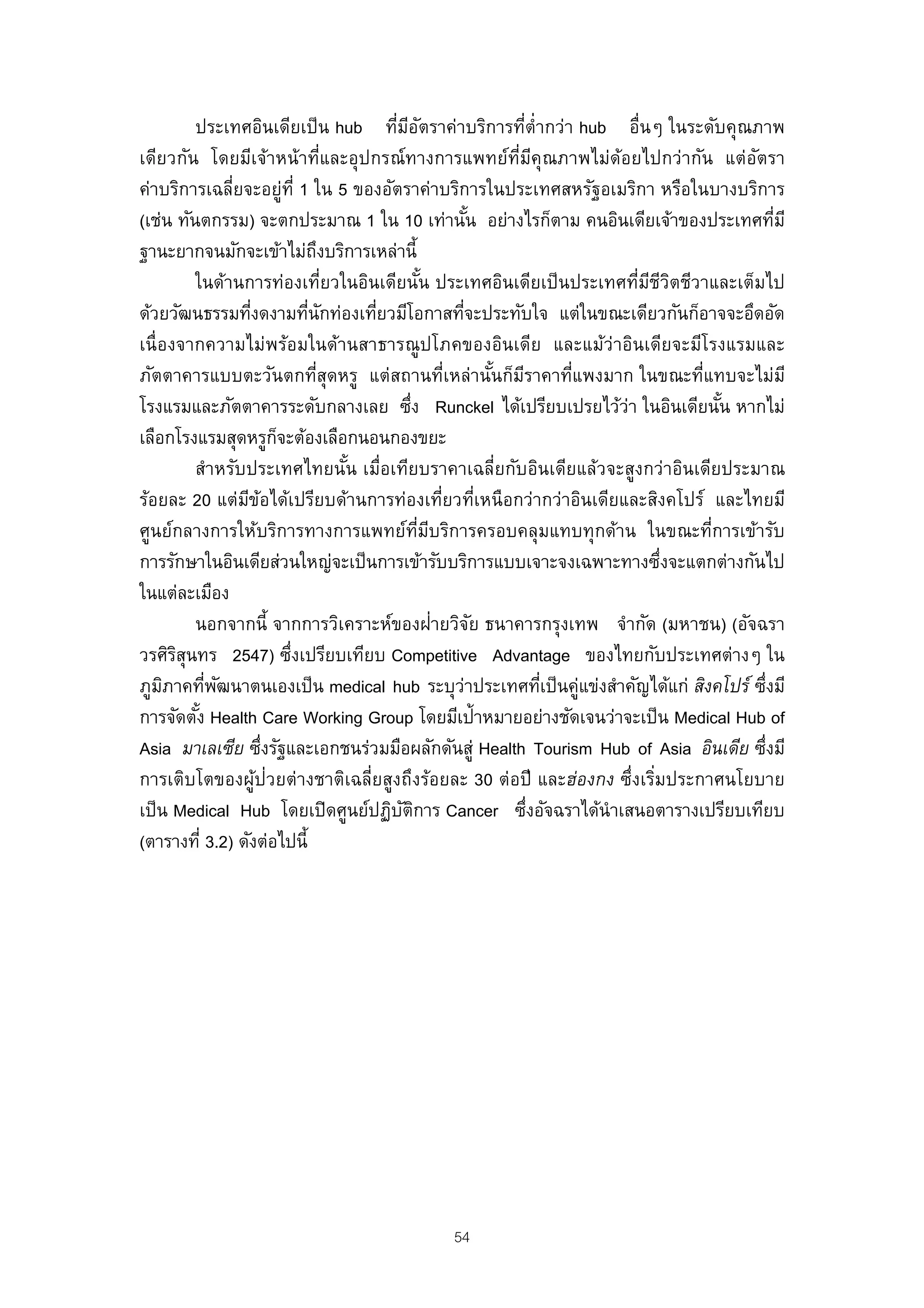 ประเทศอินเดียเป็ น hub ทีมอตราค่าบริการทีต่ํากว่า hub อื่นๆ ในระดับคุณภาพ
                                     ่ ี ั                    ่
เดียวกัน โดยมีเจ้าหน้าที่และอุปกรณ์ทางการแพทย์ท่มคุณภาพไม่ด้อยไปกว่ากัน แต่อตรา
                                                            ี ี                     ั
ค่าบริการเฉลี่ยจะอยู่ท่ี 1 ใน 5 ของอัตราค่าบริการในประเทศสหรัฐอเมริกา หรือในบางบริการ
(เช่น ทันตกรรม) จะตกประมาณ 1 ใน 10 เท่านัน อย่างไรก็ตาม คนอินเดียเจ้าของประเทศทีมี
                                                      ้                                   ่
ฐานะยากจนมักจะเข้าไม่ถงบริการเหล่านี้
                               ึ
         ในด้านการท่องเที่ยวในอินเดียนัน ประเทศอินเดียเป็ นประเทศทีมชวตชีวาและเต็มไป
                                             ้                        ่ ี ีิ
ด้วยวัฒนธรรมทีงดงามทีนกท่องเทียวมีโอกาสทีจะประทับใจ แต่ในขณะเดียวกันก็อาจจะอึดอัด
                 ่         ่ ั     ่                ่
เนื่องจากความไม่พร้อมในด้านสาธารณู ปโภคของอินเดีย และแม้ว่าอินเดียจะมีโรงแรมและ
ภัตตาคารแบบตะวันตกทีสุดหรู แต่สถานที่เหล่านันก็มราคาทีแพงมาก ในขณะที่แทบจะไม่มี
                             ่                            ้ ี       ่
โรงแรมและภัตตาคารระดับกลางเลย ซึง Runckel ได้เปรียบเปรยไว้ว่า ในอินเดียนัน หากไม่
                                         ่                                     ้
เลือกโรงแรมสุดหรูกจะต้องเลือกนอนกองขยะ
                       ็
         สําหรับประเทศไทยนัน เมื่อเทียบราคาเฉลี่ยกับอินเดียแล้วจะสูงกว่าอินเดียประมาณ
                                 ้
ร้อยละ 20 แต่มขอได้เปรียบด้านการท่องเทียวทีเหนือกว่ากว่าอินเดียและสิงคโปร์ และไทยมี
                ี ้                               ่ ่
ศูนย์กลางการให้บริการทางการแพทย์ทมบริการครอบคลุมแทบทุกด้าน ในขณะที่การเข้ารับ
                                           ่ี ี
การรักษาในอินเดียส่วนใหญ่จะเป็ นการเข้ารับบริการแบบเจาะจงเฉพาะทางซึงจะแตกต่างกันไป
                                                                            ่
ในแต่ละเมือง
                                                ่
         นอกจากนี้ จากการวิเคราะห์ของฝายวิจย ธนาคารกรุงเทพ จํากัด (มหาชน) (อัจฉรา
                                                        ั
วรศิรสุนทร 2547) ซึงเปรียบเทียบ Competitive Advantage ของไทยกับประเทศต่างๆ ใน
       ิ                 ่
ภูมภาคทีพฒนาตนเองเป็ น medical hub ระบุว่าประเทศทีเป็ นคู่แข่งสําคัญได้แก่ สิงคโปร์ ซึงมี
     ิ     ่ ั                                                    ่                     ่
การจัดตัง Health Care Working Group โดยมีเป้าหมายอย่างชัดเจนว่าจะเป็ น Medical Hub of
         ้
Asia มาเลเซีย ซึงรัฐและเอกชนร่วมมือผลักดันสู่ Health Tourism Hub of Asia อินเดีย ซึงมี
                     ่                                                                ่
การเติบโตของผูป่วยต่างชาติเฉลี่ยสูงถึงร้อยละ 30 ต่อปี และฮ่องกง ซึ่งเริมประกาศนโยบาย
                   ้                                                      ่
เป็ น Medical Hub โดยเปิ ดศูนย์ปฏิบตการ Cancer ซึงอัจฉราได้นําเสนอตารางเปรียบเทียบ
                                       ั ิ                      ่
(ตารางที่ 3.2) ดังต่อไปนี้




                                            54
 