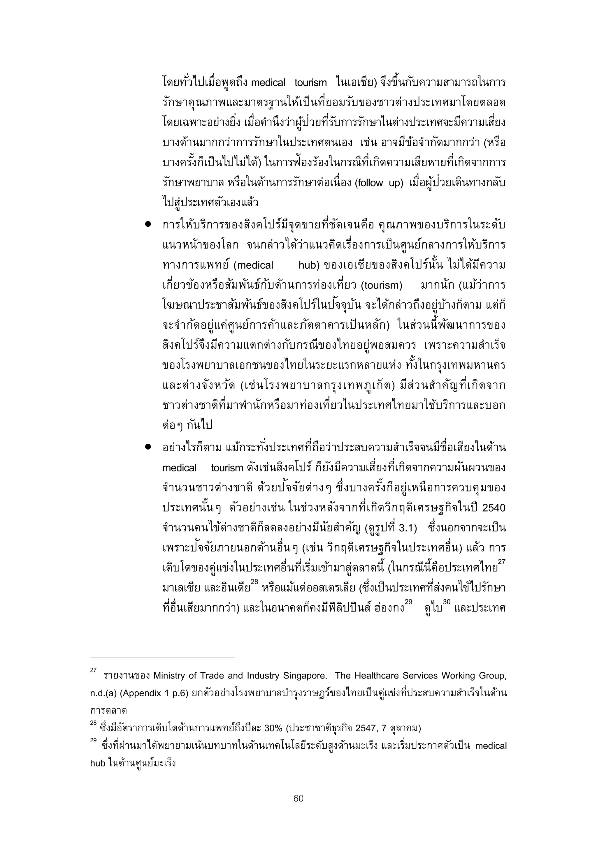 โดยทัวไปเมื่อพูดถึง medical tourism ในเอเชีย) จึงขึนกับความสามารถในการ
                       ่                                                       ้
              รักษาคุณภาพและมาตรฐานให้เป็ นที่ยอมรับของชาวต่างประเทศมาโดยตลอด
                                    ่ ่             ้ ่ ่ั
              โดยเฉพาะอย่างยิง เมือคํานึงว่าผูปวยทีรบการรักษาในต่างประเทศจะมีความเสียง                ่
              บางด้านมากกว่าการรักษาในประเทศตนเอง เช่น อาจมีขอจํากัดมากกว่า (หรือ  ้
              บางครังก็เป็ นไปไม่ได้) ในการฟ้องร้องในกรณีท่เกิดความเสียหายที่เกิดจากการ
                         ้                                           ี
              รักษาพยาบาล หรือในด้านการรักษาต่อเนื่อง (follow up) เมื่อผูปวยเดินทางกลับ้ ่
              ไปสูประเทศตัวเองแล้ว
                     ่
            • การให้บริการของสิงคโปร์มจุดขายที่ชดเจนคือ คุณภาพของบริการในระดับ
                                                 ี             ั
              แนวหน้าของโลก จนกล่าวได้ว่าแนวคิดเรื่องการเป็ นศูนย์กลางการให้บริการ
              ทางการแพทย์ (medical                 hub) ของเอเชียของสิงคโปร์นัน ไม่ได้มความ
                                                                                          ้         ี
              เกี่ยวข้องหรือสัมพันธ์กบด้านการท่องเที่ยว (tourism) มากนัก (แม้ว่าการ
                                             ั
                                                                 ั ั
              โฆษณาประชาสัมพันธ์ของสิงคโปร์ในปจจุบน จะได้กล่าวถึงอยูบางก็ตาม แต่ก็          ่ ้
              จะจํากัดอยู่แค่ศูนย์การค้าและภัตตาคารเป็ นหลัก) ในส่วนนี้พฒนาการของ               ั
              สิงคโปร์จงมีความแตกต่างกับกรณีของไทยอยู่พอสมควร เพราะความสําเร็จ
                             ึ
              ของโรงพยาบาลเอกชนของไทยในระยะแรกหลายแห่ง ทังในกรุงเทพมหานคร            ้
              และต่ า งจัง หวัด (เช่ น โรงพยาบาลกรุ ง เทพภู เ ก็ต ) มีส่ ว นสํ า คัญ ที่เ กิด จาก
              ชาวต่างชาติทมาพํานักหรือมาท่องเที่ยวในประเทศไทยมาใช้บริการและบอก
                                 ่ี
              ต่อๆ กันไป
            • อย่างไรก็ตาม แม้กระทังประเทศที่ถอว่าประสบความสําเร็จจนมีช่อเสียงในด้าน
                                           ่             ื                                        ื
              medical tourism ดังเช่นสิงคโปร์ ก็ยงมีความเสียงที่เกิดจากความผันผวนของ
                                                             ั           ่
                                               ั
              จํ านวนชาวต่ างชาติ ด้วยป จจัยต่ างๆ ซึ่งบางครังก็อยู่เหนื อการควบคุ มของ
                                                                             ้
              ประเทศนันๆ ตัวอย่างเช่น ในช่วงหลังจากที่เ กิดวิก ฤติเ ศรษฐกิจในปี 2540
                               ้
              จํานวนคนไข้ต่างชาติกลดลงอย่างมีนยสําคัญ (ดูรปที่ 3.1) ซึงนอกจากจะเป็ น
                                         ็                 ั               ู            ่
                           ั
              เพราะปจจัยภายนอกด้านอื่นๆ (เช่น วิกฤติเศรษฐกิจในประเทศอื่น) แล้ว การ
              เติบโตของคู่แข่งในประเทศอื่นที่เริมเข้ามาสู่ตลาดนี้ (ในกรณีน้ีคอประเทศไทย27
                                                       ่                                     ื
                                      28
              มาเลเซีย และอินเดีย หรือแม้แต่ออสเตรเลีย (ซึงเป็ นประเทศทีสงคนไข้ไปรักษา
                                                                       ่                ่่
              ทีอ่นเสียมากกว่า) และในอนาคตก็คงมีฟิลปปิ นส์ ฮ่องกง ดูไบ30 และประเทศ
                 ่ ื                                              ิ              29




27
    รายงานของ Ministry of Trade and Industry Singapore. The Healthcare Services Working Group,
n.d.(a) (Appendix 1 p.6) ยกตัวอย่างโรงพยาบาลบํารุงราษฎร์ของไทยเป็ นคู่แข่งทีประสบความสําเร็จในด้าน
                                                                             ่
การตลาด
28
   ซึงมีอตราการเติบโตด้านการแพทย์ถงปีละ 30% (ประชาชาติธุรกิจ 2547, 7 ตุลาคม)
     ่ ั                            ึ
29
   ซึงทีผ่านมาได้พยายามเน้นบทบาทในด้านเทคโนโลยีระดับสูงด้านมะเร็ง และเริมประกาศตัวเป็ น medical
      ่ ่                                                                  ่
hub ในด้านศูนย์มะเร็ง

                                                 60
 