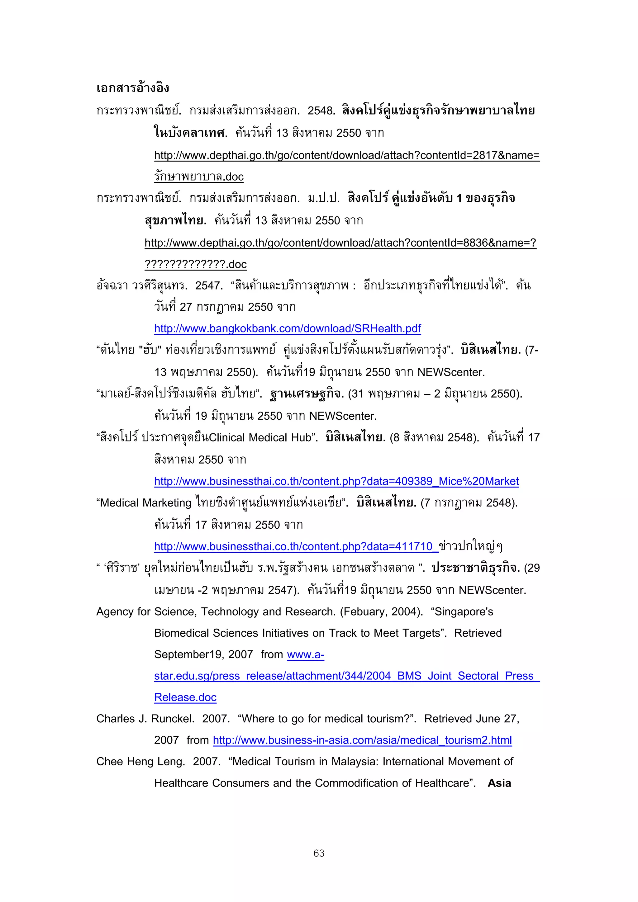 เอกสารอ้างอิ ง
กระทรวงพาณิชย์. กรมส่งเสริมการส่งออก. 2548. สิ งคโปร์ค่แข่งธุรกิ จรักษาพยาบาลไทย
                                                            ู
             ในบังคลาเทศ. ค้นวันที่ 13 สิงหาคม 2550 จาก
             http://www.depthai.go.th/go/content/download/attach?contentId=2817&name=
             รักษาพยาบาล.doc
กระทรวงพาณิชย์. กรมส่งเสริมการส่งออก. ม.ป.ป. สิ งคโปร์ คู่แข่งอันดับ 1 ของธุรกิ จ
           สุขภาพไทย. ค้นวันที่ 13 สิงหาคม 2550 จาก
           http://www.depthai.go.th/go/content/download/attach?contentId=8836&name=?
           ?????????????.doc
อัจฉรา วรศิรสนทร. 2547. “สินค้าและบริการสุขภาพ : อีกประเภทธุรกิจทีไทยแข่งได้”. ค้น
              ิุ                                                       ่
             วันที่ 27 กรกฎาคม 2550 จาก
             http://www.bangkokbank.com/download/SRHealth.pdf
“ดันไทย "ฮับ" ท่องเทียวเชิงการแพทย์ คูแข่งสิงคโปร์ตงแผนรับสกัดดาวรุง”. บิสิเนสไทย. (7-
                        ่                ่           ั้              ่
             13 พฤษภาคม 2550). ค้นวันที19 มิถุนายน 2550 จาก NEWScenter.
                                           ่
“มาเลย์-สิงคโปร์ชงเมดิคล ฮับไทย”. ฐานเศรษฐกิ จ. (31 พฤษภาคม – 2 มิถุนายน 2550).
                    ิ     ั
             ค้นวันที่ 19 มิถุนายน 2550 จาก NEWScenter.
“สิงคโปร์ ประกาศจุดยืนClinical Medical Hub”. บิ สิเนสไทย. (8 สิงหาคม 2548). ค้นวันที่ 17
             สิงหาคม 2550 จาก
             http://www.businessthai.co.th/content.php?data=409389_Mice%20Market
“Medical Marketing ไทยชิงดําศูนย์แพทย์แห่งเอเชีย”. บิ สิเนสไทย. (7 กรกฎาคม 2548).
             ค้นวันที่ 17 สิงหาคม 2550 จาก
             http://www.businessthai.co.th/content.php?data=411710_ข่าวปกใหญ่ๆ
“ ‘ศิรราช’ ยุคใหม่กอนไทยเป็ นฮับ ร.พ.รัฐสร้างคน เอกชนสร้างตลาด ”. ประชาชาติ ธรกิ จ. (29
      ิ               ่                                                         ุ
             เมษายน -2 พฤษภาคม 2547). ค้นวันที19 มิถุนายน 2550 จาก NEWScenter.
                                                   ่
Agency for Science, Technology and Research. (Febuary, 2004). “Singapore's
             Biomedical Sciences Initiatives on Track to Meet Targets”. Retrieved
             September19, 2007 from www.a-
             star.edu.sg/press_release/attachment/344/2004_BMS_Joint_Sectoral_Press_
             Release.doc
Charles J. Runckel. 2007. “Where to go for medical tourism?”. Retrieved June 27,
             2007 from http://www.business-in-asia.com/asia/medical_tourism2.html
Chee Heng Leng. 2007. “Medical Tourism in Malaysia: International Movement of
             Healthcare Consumers and the Commodification of Healthcare”. Asia



                                           63
 