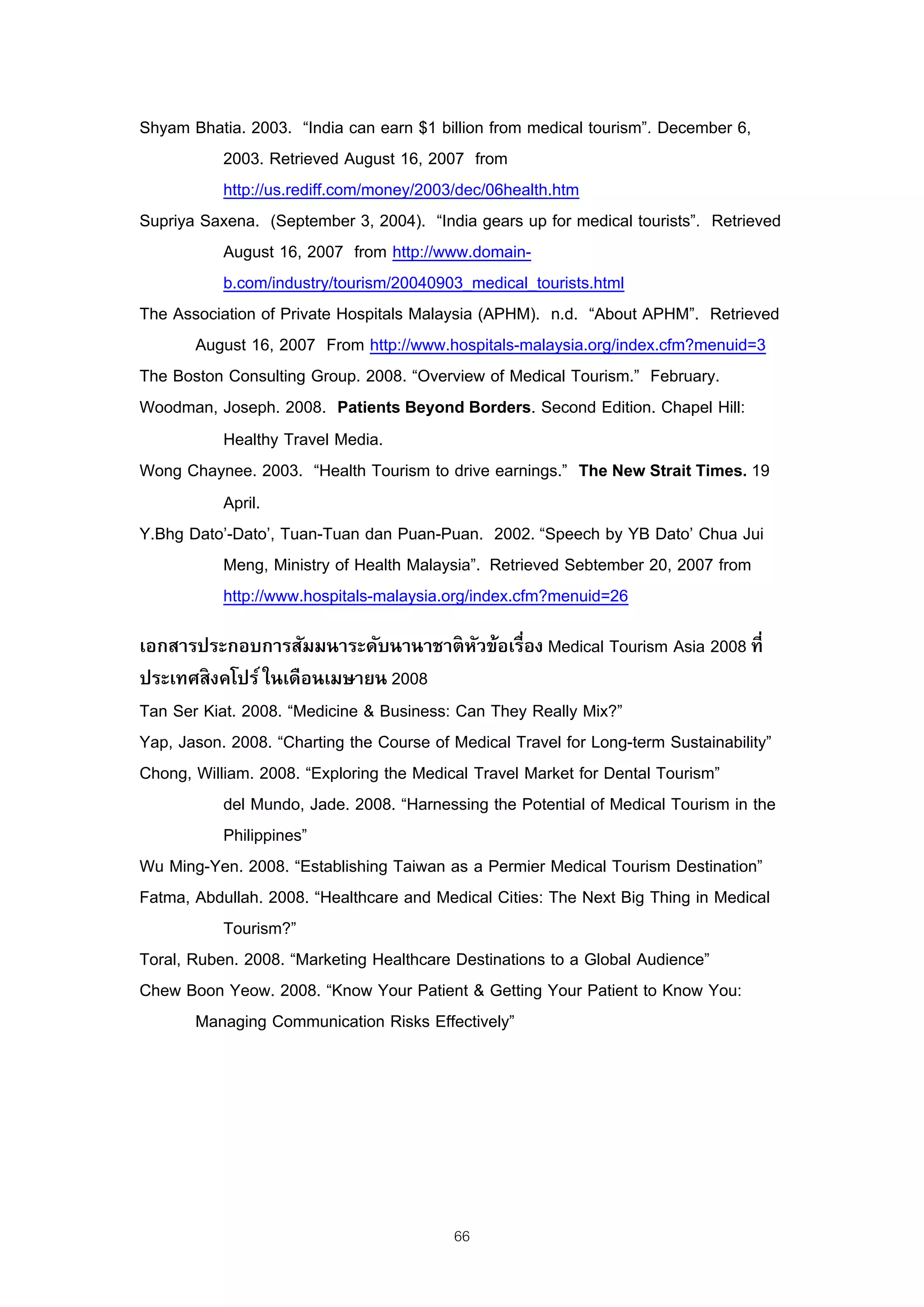 Shyam Bhatia. 2003. “India can earn $1 billion from medical tourism”. December 6,
          2003. Retrieved August 16, 2007 from
          http://us.rediff.com/money/2003/dec/06health.htm
Supriya Saxena. (September 3, 2004). “India gears up for medical tourists”. Retrieved
          August 16, 2007 from http://www.domain-
          b.com/industry/tourism/20040903_medical_tourists.html
The Association of Private Hospitals Malaysia (APHM). n.d. “About APHM”. Retrieved
       August 16, 2007 From http://www.hospitals-malaysia.org/index.cfm?menuid=3
The Boston Consulting Group. 2008. “Overview of Medical Tourism.” February.
Woodman, Joseph. 2008. Patients Beyond Borders. Second Edition. Chapel Hill:
          Healthy Travel Media.
Wong Chaynee. 2003. “Health Tourism to drive earnings.” The New Strait Times. 19
          April.
Y.Bhg Dato’-Dato’, Tuan-Tuan dan Puan-Puan. 2002. “Speech by YB Dato’ Chua Jui
          Meng, Ministry of Health Malaysia”. Retrieved Sebtember 20, 2007 from
          http://www.hospitals-malaysia.org/index.cfm?menuid=26

เอกสารประกอบการสัมมนาระดับนานาชาติ หวข้อเรื่อง Medical Tourism Asia 2008 ที่
                                             ั
ประเทศสิ งคโปร์ ในเดือนเมษายน 2008
Tan Ser Kiat. 2008. “Medicine & Business: Can They Really Mix?”
Yap, Jason. 2008. “Charting the Course of Medical Travel for Long-term Sustainability”
Chong, William. 2008. “Exploring the Medical Travel Market for Dental Tourism”
           del Mundo, Jade. 2008. “Harnessing the Potential of Medical Tourism in the
           Philippines”
Wu Ming-Yen. 2008. “Establishing Taiwan as a Permier Medical Tourism Destination”
Fatma, Abdullah. 2008. “Healthcare and Medical Cities: The Next Big Thing in Medical
           Tourism?”
Toral, Ruben. 2008. “Marketing Healthcare Destinations to a Global Audience”
Chew Boon Yeow. 2008. “Know Your Patient & Getting Your Patient to Know You:
        Managing Communication Risks Effectively”




                                          66
 