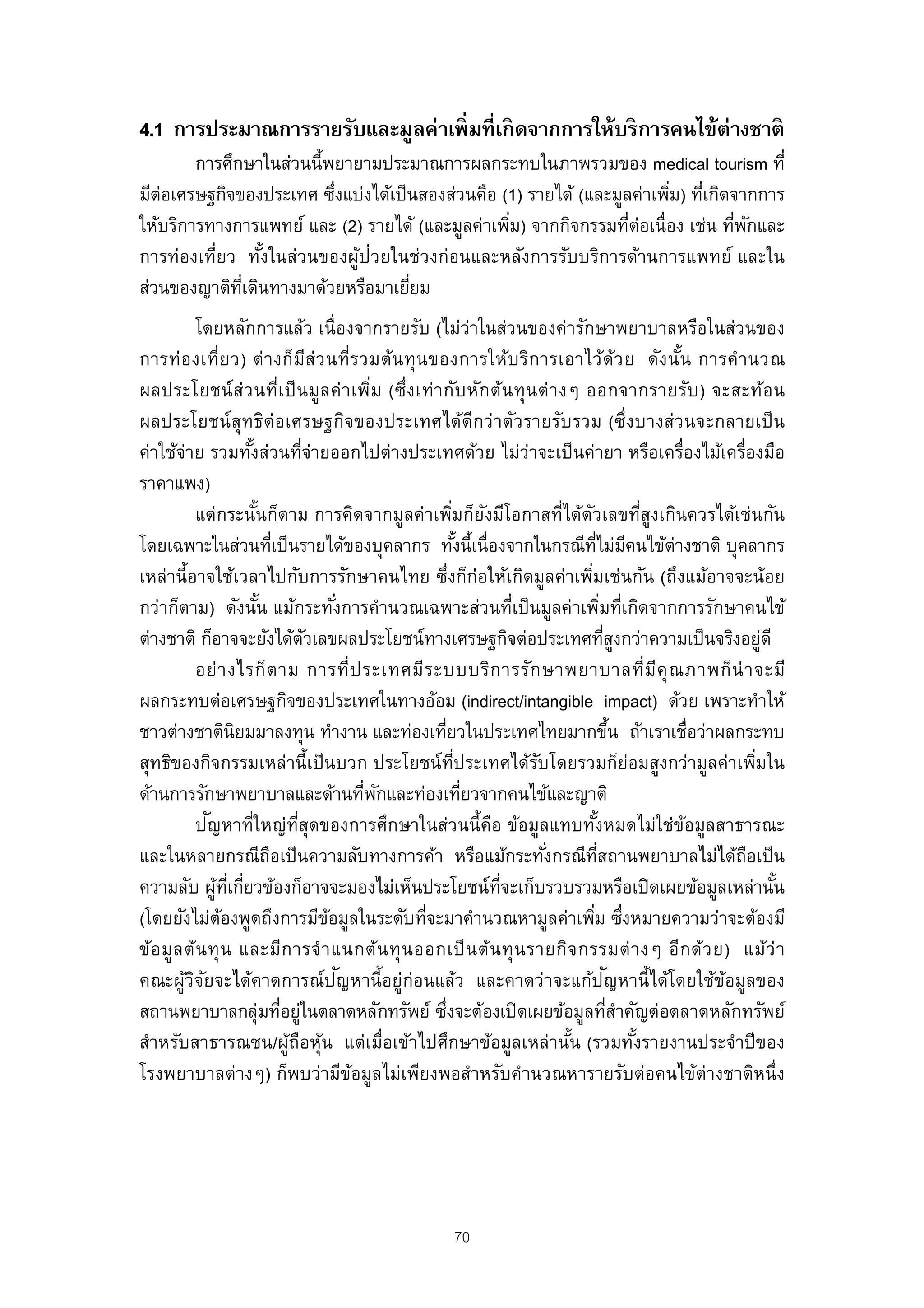 4.1 การประมาณการรายรับและมูลค่าเพิ่มที่เกิดจากการให้บริการคนไข้ต่างชาติ
        การศึกษาในส่วนนี้พยายามประมาณการผลกระทบในภาพรวมของ medical tourism ที่
มีต่อเศรษฐกิจของประเทศ ซึงแบ่งได้เป็ นสองส่วนคือ (1) รายได้ (และมูลค่าเพิม) ทีเกิดจากการ
                           ่                                             ่ ่
ให้บริการทางการแพทย์ และ (2) รายได้ (และมูลค่าเพิม) จากกิจกรรมทีต่อเนื่อง เช่น ทีพกและ
                                                  ่                ่               ่ ั
การท่องเที่ยว ทังในส่วนของผูป่วยในช่วงก่อนและหลังการรับบริการด้านการแพทย์ และใน
                  ้          ้
ส่วนของญาติทเี่ ดินทางมาด้วยหรือมาเยียม
                                     ่
            โดยหลักการแล้ว เนื่องจากรายรับ (ไม่ว่าในส่วนของค่ารักษาพยาบาลหรือในส่วนของ
การท่อ งเที่ย ว) ต่ า งก็มีส่ว นที่ร วมต้น ทุ น ของการให้บ ริก ารเอาไว้ด้ว ย ดัง นัน การคํา นวณ   ้
ผลประโยชน์ ส่ว นที่เ ป็ น มูล ค่ า เพิ่ม (ซึ่ง เท่า กับ หัก ต้น ทุ น ต่ า งๆ ออกจากรายรับ ) จะสะท้อ น
ผลประโยชน์ สุทธิต่อเศรษฐกิจของประเทศได้ดีกว่าตัวรายรับรวม (ซึ่งบางส่วนจะกลายเป็ น
ค่าใช้จ่าย รวมทังส่วนทีจ่ายออกไปต่างประเทศด้วย ไม่ว่าจะเป็ นค่ายา หรือเครื่องไม้เครื่องมือ
                       ้               ่
ราคาแพง)
            แต่กระนันก็ตาม การคิดจากมูลค่าเพิมก็ยงมีโอกาสที่ได้ตวเลขที่สูงเกินควรได้เช่นกัน
                         ้                                 ่ ั                 ั
โดยเฉพาะในส่วนทีเป็ นรายได้ของบุคลากร ทังนี้เนื่องจากในกรณีทไม่มคนไข้ต่างชาติ บุคลากร
                               ่                              ้                     ่ี ี
เหล่านี้อาจใช้เวลาไปกับการรักษาคนไทย ซึ่งก็ก่อให้เกิดมูลค่าเพิมเช่นกัน (ถึงแม้อาจจะน้อย
                                                                                 ่
กว่าก็ตาม) ดังนัน แม้กระทังการคํานวณเฉพาะส่วนทีเป็ นมูลค่าเพิมทีเกิดจากการรักษาคนไข้
                           ้                 ่                         ่                 ่ ่
ต่างชาติ ก็อาจจะยังได้ตวเลขผลประโยชน์ทางเศรษฐกิจต่อประเทศทีสงกว่าความเป็ นจริงอยูดี
                                         ั                                                ู่                ่
            อย่ า งไรก็ ต าม การที่ป ระเทศมีร ะบบบริก ารรัก ษาพยาบาลที่มีคุ ณ ภาพก็ น่ า จะมี
ผลกระทบต่อเศรษฐกิจของประเทศในทางอ้อม (indirect/intangible impact) ด้วย เพราะทําให้
ชาวต่างชาตินิยมมาลงทุน ทํางาน และท่องเทียวในประเทศไทยมากขึน ถ้าเราเชื่อว่าผลกระทบ
                                                         ่                                    ้
สุทธิของกิจกรรมเหล่านี้เป็ นบวก ประโยชน์ท่ประเทศได้รบโดยรวมก็ย่อมสูงกว่ามูลค่าเพิมใน
                                                            ี            ั                                ่
ด้านการรักษาพยาบาลและด้านทีพกและท่องเทียวจากคนไข้และญาติ
                                                   ่ ั          ่
              ั
            ปญหาที่ใหญ่ท่สุดของการศึกษาในส่วนนี้คอ ข้อมูลแทบทังหมดไม่ใช่ขอมูลสาธารณะ
                                     ี                            ื                 ้               ้
และในหลายกรณีถอเป็ นความลับทางการค้า หรือแม้กระทังกรณีทสถานพยาบาลไม่ได้ถอเป็ น
                             ื                                             ่          ่ี                ื
ความลับ ผูทเกียวข้องก็อาจจะมองไม่เห็นประโยชน์ทจะเก็บรวบรวมหรือเปิ ดเผยข้อมูลเหล่านัน
                ้ ่ี ่                                              ่ี                                        ้
(โดยยังไม่ตองพูดถึงการมีขอมูลในระดับทีจะมาคํานวณหามูลค่าเพิม ซึงหมายความว่าจะต้องมี
                 ้                         ้           ่                           ่ ่
ข้อ มู ล ต้ น ทุ น และมีก ารจํ า แนกต้น ทุ น ออกเป็ น ต้ น ทุ น รายกิจ กรรมต่ า งๆ อีก ด้ว ย) แม้ว่ า
                                               ั
คณะผูวจยจะได้คาดการณ์ปญหานี้อยู่ก่อนแล้ว และคาดว่าจะแก้ปญหานี้ได้โดยใช้ขอมูลของ
         ้ิั                                                                              ั           ้
สถานพยาบาลกลุ่มทีอยู่ในตลาดหลักทรัพย์ ซึ่งจะต้องเปิ ดเผยข้อมูลทีสําคัญต่อตลาดหลักทรัพย์
                                 ่                                                          ่
สําหรับสาธารณชน/ผูถอหุน แต่เมื่อเข้าไปศึกษาข้อมูลเหล่านัน (รวมทังรายงานประจําปี ของ
                                   ้ ื ้                                     ้                  ้
โรงพยาบาลต่างๆ) ก็พบว่ามีขอมูลไม่เพียงพอสําหรับคํานวณหารายรับต่อคนไข้ต่างชาติหนึ่ง
                                                 ้




                                                      70
 