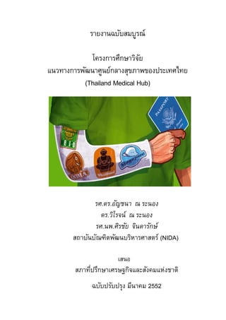 รายงานฉบับสมบูรณ์

            โครงการศึกษาวิจย ั
แนวทางการพัฒนาศูนย์กลางสุขภาพของประเทศไทย
          (Thailand Medical Hub)




              รศ.ดร.อัญชนา ณ ระนอง
                ดร.วิโรจน์ ณ ระนอง
              รศ.นพ.ศิรชัย จินดารักษ์
       สถาบันบัณฑิตพัฒนบริหารศาสตร์ (NIDA)

                      เสนอ
        สภาทีปรึกษาเศรษฐกิจและสังคมแห่งชาติ
             ่
             ฉบับปรับปรุง มีนาคม 2552
 
