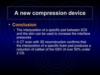 A new compression device Conclusion   The interposition of a specific pad between 2CS and the skin can be used to increase the interface pressures A CT scan with 3D reconstruction confirms that  the interposition of a specific foam pad produces a reduction of caliber of the GSV of over 50% under 2 CS. 