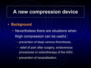 A new compression device Background   Nevertheless there are situations when thigh compression can be useful : prevention of deep venous thrombosis, relief of pain after surgery, endovenous procedures or sclerotherapy of the GSV, prevention of recanalisation. 