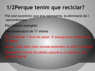 1/2Perque tenim que reciclar?
Pel cost econòmic que ens representa, la eliminació de l
´escombraries.
Per l´estalvi energètic.
Per preservació de 17 arbres
Ex. Al reciclar 1 tona de paper, S´assegura la preservació
17 abres.
Si fem vidre amb vidre reciclat,estalviem un 44% d´energia.
Recuperar 2 tones de plàstic,equival a un estalvi d´una
tona de petroli.
 