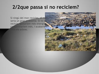 Si ningú del mon recicles, el món
seria un gran problema. Sí no es
recicla, gastaríem més energia,
contaminaríem més, i acabaríem
amb els arbres.
2/2que passa si no reciclem?
 