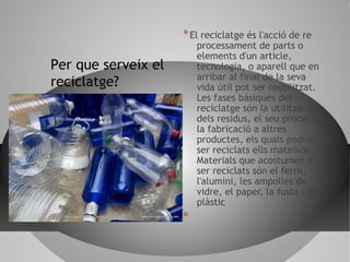 *El reciclatge és l'acció de re
processament de parts o
elements d'un article,
tecnologia, o aparell que en
arribar al final de la seva
vida útil pot ser reutilitzat.
Les fases bàsiques del
reciclatge són la utilització
dels residus, el seu procés o
la fabricació a altres
productes, els quals podran
ser reciclats ells mateixos.
Materials que acostumen a
ser reciclats són el ferro,
l'alumini, les ampolles de
vidre, el paper, la fusta i el
plàstic
*
Per que serveix el
reciclatge?
 
