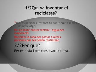 1/2Qui va inventar el
reciclatge?
*Moltes personas ,tothom ha contribuir a la idea
de reciclatge.
Ex: La mare natura recicla l´aigua per
evaporació.
Reciclem la roba per passar a altres
persones,que les poden reutilitzar.
2/2Per que?
Per estalvia i per conservar la terra
 