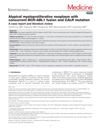 Atypical myeloproliferative neoplasm with
concurrent BCR-ABL1 fusion and CALR mutation
A case report and literature review
Chunshui Liu, MMa
, Ruiping Hu, MMa
, Zhonghua Du, MMa
, Manuel Abecasis, PhDb
, Cong Wang, MMa,∗
Abstract
Rationale: Concurrent calreticulin (CALR) mutation and BCR-ABL1 fusion are extremely rare in chronic myelogenous leukemia; to
date, only 12 cases have been reported.
Patient concerns: A 57-year-old male who had an 11-year history of essential thrombocytosis presented to our hospital with
leukocytosis and marked splenomegaly for 3 months.
Diagnoses: Chronic myelogenous leukemia with myeloid ﬁbrosis arising on the background of essential thrombocytosis harboring
both BCR-ABL1 fusion and type-1 like CALR mutation.
Interventions: Imatinib was started at 300mg daily and increased to 400mg daily after 3 months; interferon was added after 12
months.
Outcomes: Partial cytogenetic response was achieved after 3 months of imatinib therapy and complete cytogenetic response was
achieved after 1 year of treatment. However, CALR mutation was still present with a stable mutational allele burden.
Lessons: In this case report and review of additional 12 cases with simultaneous presence of CALR-mutation and BCR-ABL1
fusion, we highlighted the importance of integrating clinical, morphological, and molecular genetic data for classifying atypical myeloid
neoplasms.
Abbreviations: CALR = calreticulin, ET = essential thrombocytosis, IS = international scale, JAK2 = Janus kinase 2, MPL =
myeloproliferative leukemia protein, MPNs = myeloproliferative neoplasms, PMF = primary myeloﬁbrosis, TKI = tyrosine kinase
inhibitor.
Keywords: BCR-ABL1 fusion, CALR mutation, chronic myelogenous leukaemia, clonal evolution, cytogenetic response
1. Introduction
Myeloproliferative neoplasms (MPNs) are caused by mutations
of various genes, resulting in constitutive activation of their
corresponding signaling transduction pathways and aberrant
hematopoiesis. Mutation in a gene or a group of genes
consequently leads to particular phenotypes and clinical
manifestations of MPNs.[1]
Key genetic aberrations identiﬁed
to date include BCR-ABL1 rearrangement in Philadelphia
chromosome-positive (Ph+
) chronic myelogenous leukemia
(CML) and mutations of Janus kinase 2 (JAK2)/myeloprolifera-
tive leukemia protein (MPL)/calreticulin (CALR) in Philadelphia
chromosome-negative (Ph–
) MPNs.[1,2]
These gene alterations
were initially thought to be mutually exclusive,[3,4]
although
Editor: N/A.
Funding: This work was supported by grants obtained from research program from the Education Department of Jilin Province (grant no. JJKH20180208KJ), the
Natural Science Foundation of Jilin Province (grant no. 20190201041JC), and the Health Foundation of Jilin Province (grant no. 2018J065).
Ethical approval and consent to participate: This study was approved by the ethics committee of The First Hospital of Jilin University. All procedures performed in
studies involving human participants were in accordance with the ethical standards of the institutional and/or national research committee and with the 1964 Helsinki
Declaration and its subsequent amendments or comparable ethical standards. Written informed consent was obtained from individual participants.
Patient consent for publication: All data published here are under the consent for publication. Written informed consent was obtained from all individual participants
included in the study.
Data availability: The datasets generated and analyzed during the present study are available from the corresponding author on reasonable request.
The authors report no conﬂicts of interest.
a
Department of Hematology, The First Hospital of Jilin University, Changchun, Jilin, China, b
Department of Hematology, Instituto Português de Oncologia de Francisco
Gentil, Lisbon, Portugal.
∗
Correspondence: Cong Wang, Department of Hematology, The First Hospital of Jilin University, No. 71 Xinmin Street, Changchun 130021, Jilin, China
(e-mail: 496844192@163.com).
Copyright © 2020 the Author(s). Published by Wolters Kluwer Health, Inc.
This is an open access article distributed under the Creative Commons Attribution License 4.0 (CCBY), which permits unrestricted use, distribution, and reproduction in
any medium, provided the original work is properly cited.
How to cite this article: Liu C, Hu R, Du Z, Abecasis M, Wang C. Atypical myeloproliferative neoplasm with concurrent BCR-ABL1 fusion and CALR mutation: a case
report and literature review. Medicine 2020;99:5(e18811).
Received: 15 May 2019 / Received in ﬁnal form: 18 November 2019 / Accepted: 18 December 2019
http://dx.doi.org/10.1097/MD.0000000000018811
Clinical Case Report Medicine®
OPEN
1
 