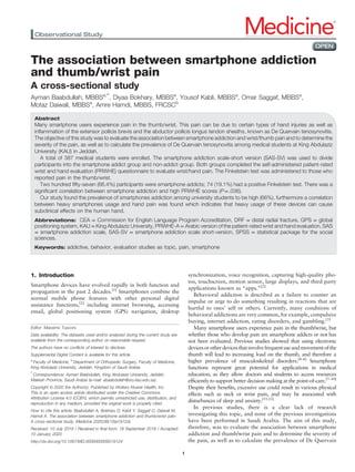 The association between smartphone addiction
and thumb/wrist pain
A cross-sectional study
Ayman Baabdullah, MBBSa,∗
, Diyaa Bokhary, MBBSa
, Yousof Kabli, MBBSa
, Omar Saggaf, MBBSa
,
Motaz Daiwali, MBBSa
, Amre Hamdi, MBBS, FRCSCb
Abstract
Many smartphone users experience pain in the thumb/wrist. This pain can be due to certain types of hand injuries as well as
inﬂammation of the extensor pollicis brevis and the abductor pollicis longus tendon sheaths, known as De Quervain tenosynovitis.
The objective of this study was to evaluate the association between smartphone addiction and wrist/thumb pain and to determine the
severity of the pain, as well as to calculate the prevalence of De Quervain tenosynovitis among medical students at King Abdulaziz
University (KAU) in Jeddah.
A total of 387 medical students were enrolled. The smartphone addiction scale-short version (SAS-SV) was used to divide
participants into the smartphone addict group and non-addict group. Both groups completed the self-administered patient-rated
wrist and hand evaluation (PRWHE) questionnaire to evaluate wrist/hand pain. The Finkelstein test was administered to those who
reported pain in the thumb/wrist.
Two hundred ﬁfty-seven (66.4%) participants were smartphone addicts; 74 (19.1%) had a positive Finkelstein test. There was a
signiﬁcant correlation between smartphone addiction and high PRWHE scores (P=.036).
Our study found the prevalence of smartphones addiction among university students to be high (66%), furthermore a correlation
between heavy smartphones usage and hand pain was found which indicates that heavy usage of these devices can cause
subclinical effects on the human hand.
Abbreviations: CEA = Commission for English Language Program Accreditation, DRF = distal radial fracture, GPS = global
positioning system, KAU = King Abdulaziz University, PRWHE-A = Arabic version of the patient-rated wrist and hand evaluation, SAS
= smartphone addiction scale, SAS-SV = smartphone addiction scale short-version, SPSS = statistical package for the social
sciences.
Keywords: addictive, behavior, evaluation studies as topic, pain, smartphone
1. Introduction
Smartphone devices have evolved rapidly in both function and
propagation in the past 2 decades.[1]
Smartphones combine the
normal mobile phone features with other personal digital
assistance functions,[2]
including internet browsing, accessing
email, global positioning system (GPS) navigation, desktop
synchronization, voice recognition, capturing high-quality pho-
tos, touchscreen, motion sensor, large displays, and third party
applications known as “apps.”[2]
Behavioral addiction is described as a failure to counter an
impulse or urge to do something resulting in reactions that are
hurtful to ones’ self or others. Currently, many conditions of
behavioral addictions are very common, for example, compulsive
buying, internet addiction, eating disorders, and gambling.[3]
Many smartphone users experience pain in the thumb/wrist, but
whether those who develop pain are smartphone addicts or not has
not been evaluated. Previous studies showed that using electronic
devicesorotherdevicesthatinvolvefrequentuseandmovementofthe
thumb will lead to increasing load on the thumb, and therefore a
higher prevalence of musculoskeletal disorders.[4–6]
Smartphone
functions represent great potential for applications in medical
education, as they allow doctors and students to access resources
efﬁciently to support better decision making at the point-of-care.[7–10]
Despite their beneﬁts, excessive use could result in various physical
effects such as neck or wrist pain, and may be associated with
disturbances of sleep and anxiety.[11,12]
In previous studies, there is a clear lack of research
investigating this topic, and none of the previous investigations
have been performed in Saudi Arabia. The aim of this study,
therefore, was to evaluate the association between smartphone
addiction and thumb/wrist pain and to determine the severity of
the pain, as well as to calculate the prevalence of De Quervain
Editor: Massimo Tusconi.
Data availability: The datasets used and/or analyzed during the current study are
available from the corresponding author on reasonable request.
The authors have no conﬂicts of interest to disclose.
Supplemental Digital Content is available for this article.
a
Faculty of Medicine, b
Department of Orthopedic Surgery, Faculty of Medicine,
King Abdulaziz University, Jeddah, Kingdom of Saudi Arabia.
∗
Correspondence: Ayman Baabdullah, King Abdulaziz University, Jeddah,
Makkah Province, Saudi Arabia (e-mail: abaabdullah@stu.kau.edu.sa).
Copyright © 2020 the Author(s). Published by Wolters Kluwer Health, Inc.
This is an open access article distributed under the Creative Commons
Attribution License 4.0 (CCBY), which permits unrestricted use, distribution, and
reproduction in any medium, provided the original work is properly cited.
How to cite this article: Baabdullah A, Bokhary D, Kabli Y, Saggaf O, Daiwali M,
Hamdi A. The association between smartphone addiction and thumb/wrist pain:
A cross-sectional study. Medicine 2020;99:10(e19124).
Received: 10 July 2019 / Received in ﬁnal form: 19 September 2019 / Accepted:
10 January 2020
http://dx.doi.org/10.1097/MD.0000000000019124
Observational Study Medicine®
OPEN
1
 