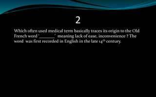 2
Which often used medical term basically traces its origin to the Old
French word ‘_______’ meaning lack of ease, inconvenience ? The
word was first recorded in English in the late 14th century.
 