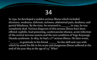 34
In 1792, he developed a sudden serious illness which included
dizziness, weakness, delirium, sickness, abdominal pain, deafness, and
partial blindness. By the time, he returned to ______, in 1793, he was
completely deaf. Various diagnosis of this serious illness have been
offered: syphilis, lead poisoning, cardiovascular disease, acute infection
of the central nervous system and the rare condition of Vogt-Koyanagi-
Harada syndrome. In 1819, he had a 2nd serious illness. He later wrote,
“_______ in gratitude to his friend ______ for the skill and care with
which he saved his life in his acute and dangerous illness suffered at the
end of the year 1819 at the age of 73.” Who?
 