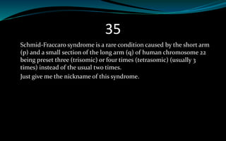 35
Schmid-Fraccaro syndrome is a rare condition caused by the short arm
(p) and a small section of the long arm (q) of human chromosome 22
being preset three (trisomic) or four times (tetrasomic) (usually 3
times) instead of the usual two times.
Just give me the nickname of this syndrome.
 