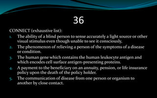 36
CONNECT (exhaustive list):
1. The ability of a blind person to sense accurately a light source or other
visual stimulus even though unable to see it consciously,
2. The phenomenon of relieving a person of the symptoms of a disease
or condition.
3. The human gene which contains the human leukocyte antigen and
which encodes cell surface antigen-presenting proteins.
4. A payment to the beneficiary on an annuity, pension, or life insurance
policy upon the death of the policy holder.
5. The communication of disease from one person or organism to
another by close contact.
 