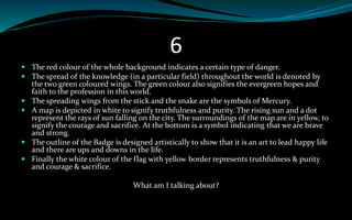 6
 The red colour of the whole background indicates a certain type of danger.
 The spread of the knowledge (in a particular field) throughout the world is denoted by
the two green coloured wings. The green colour also signifies the evergreen hopes and
faith to the profession in this world.
 The spreading wings from the stick and the snake are the symbols of Mercury.
 A map is depicted in white to signify truthfulness and purity. The rising sun and a dot
represent the rays of sun falling on the city. The surroundings of the map are in yellow, to
signify the courage and sacrifice. At the bottom is a symbol indicating that we are brave
and strong.
 The outline of the Badge is designed artistically to show that it is an art to lead happy life
and there are ups and downs in the life.
 Finally the white colour of the flag with yellow border represents truthfulness & purity
and courage & sacrifice.
What am I talking about?
 