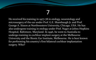 7
He received his training in 1977-78 in otology, neurotology and
microsurgery of the ear under Prof. G.E. Shambaugh Jr. and Prof.
George A. Sisson at Northwestern University, Chicago, USA. He has
also undergone training in otology under Prof. Nager at Johns Hopkins
Hospital, Baltimore, Maryland. In 1996, he went to Australia to
undergo training in cochlear implant surgery at the Melbourne
University and the Bionic Ear Institute, Melbourne. He is best known
for performing his country’s first bilateral cochlear implantation
surgery. Who?
 