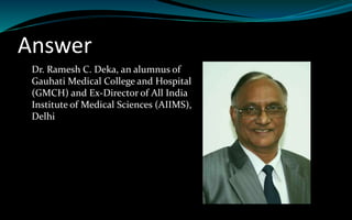 Answer
Dr. Ramesh C. Deka, an alumnus of
Gauhati Medical College and Hospital
(GMCH) and Ex-Director of All India
Institute of Medical Sciences (AIIMS),
Delhi
 