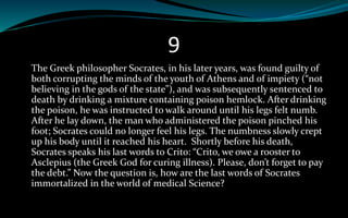 9
The Greek philosopher Socrates, in his later years, was found guilty of
both corrupting the minds of the youth of Athens and of impiety (“not
believing in the gods of the state”), and was subsequently sentenced to
death by drinking a mixture containing poison hemlock. After drinking
the poison, he was instructed to walk around until his legs felt numb.
After he lay down, the man who administered the poison pinched his
foot; Socrates could no longer feel his legs. The numbness slowly crept
up his body until it reached his heart. Shortly before his death,
Socrates speaks his last words to Crito: “Crito, we owe a rooster to
Asclepius (the Greek God for curing illness). Please, don’t forget to pay
the debt.” Now the question is, how are the last words of Socrates
immortalized in the world of medical Science?
 
