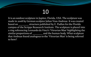 10
It is an outdoor sculpture in Jupiter, Florida, USA. The sculpture was
made in 2008 by German sculptor Julian Voss-Andreae. It was created
based on ________ structure published by E. Padlan for the Florida
campus of the Scripps Reasearch Institute. The sculpture is placed into
a ring referencing Leonardo da Vinci’s ‘Vitruvian Man’ highlighting the
similar proportions of ________ and the human body. What sculpture
that Andreae found analogous to the ‘Vitruvian Man’ is being referred
to here?
 