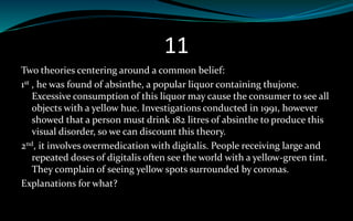 11
Two theories centering around a common belief:
1st , he was found of absinthe, a popular liquor containing thujone.
Excessive consumption of this liquor may cause the consumer to see all
objects with a yellow hue. Investigations conducted in 1991, however
showed that a person must drink 182 litres of absinthe to produce this
visual disorder, so we can discount this theory.
2nd, it involves overmedication with digitalis. People receiving large and
repeated doses of digitalis often see the world with a yellow-green tint.
They complain of seeing yellow spots surrounded by coronas.
Explanations for what?
 