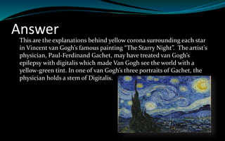 Answer
This are the explanations behind yellow corona surrounding each star
in Vincent van Gogh’s famous painting “The Starry Night”. The artist’s
physician, Paul-Ferdinand Gachet, may have treated van Gogh’s
epilepsy with digitalis which made Van Gogh see the world with a
yellow-green tint. In one of van Gogh’s three portraits of Gachet, the
physician holds a stem of Digitalis.
 
