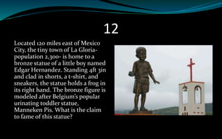 12
Located 120 miles east of Mexico
City, the tiny town of La Gloria-
population 2,300- is home to a
bronze statue of a little boy named
Edgar Hernandez. Standing 4ft 3in
and clad in shorts, a t-shirt, and
sneakers, the statue holds a frog in
its right hand. The bronze figure is
modeled after Belgium’s popular
urinating toddler statue,
Manneken Pis. What is the claim
to fame of this statue?
 
