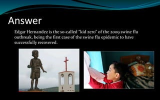 Answer
Edgar Hernandez is the so-called “kid zero” of the 2009 swine flu
outbreak, being the first case of the swine flu epidemic to have
successfully recovered.
 