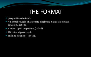 THE FORMAT
 36 questions in total.
 5 normal rounds of alternate clockwise & anti-clockwise
rotation.(5x6=30)
 1 round open on pounce.(1x6=6)
 Direct and pass (+10).
 Infinite pounce (+10/-10).
 