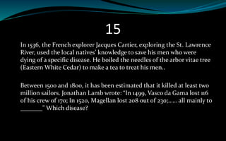 15
In 1536, the French explorer Jacques Cartier, exploring the St. Lawrence
River, used the local natives’ knowledge to save his men who were
dying of a specific disease. He boiled the needles of the arbor vitae tree
(Eastern White Cedar) to make a tea to treat his men..
Between 1500 and 1800, it has been estimated that it killed at least two
million sailors. Jonathan Lamb wrote: “In 1499, Vasco da Gama lost 116
of his crew of 170; In 1520, Magellan lost 208 out of 230;…… all mainly to
_______” Which disease?
 