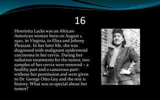 16
Henrietta Lacks was an African-
American woman born on August 1,
1920, in Virginia, to Eliza and Johnny
Pleasant. In her later life, she was
diagnosed with malignant epidermoid
carcinoma in her cervix. During her
radiation treatments for the tumor, two
samples of her cervix were removed – a
healthy part and a cancerous part-
without her permission and were given
to Dr. George Otto Gey and the rest is
history. What was so special about her
tumor?
 