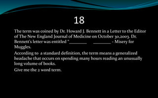 18
The term was coined by Dr. Howard J. Bennett in a Letter to the Editor
of The New England Journal of Medicine on October 30,2003. Dr.
Bennett’s letter was entitled “________ ________ - Misery for
Muggles.
According to a standard definition, the term means a generalized
headache that occurs on spending many hours reading an unusually
long volume of books.
Give me the 2 word term.
 